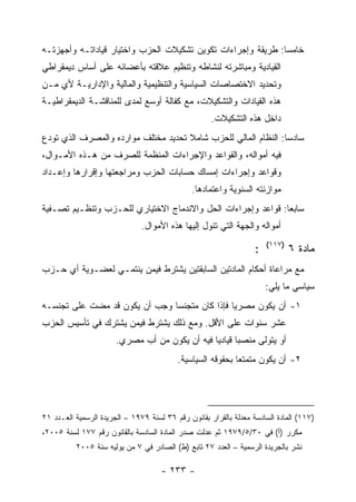 ‫ﺨﺎﻤﺴﺎ: ﻁﺭﻴﻘﺔ ﻭﺇﺠﺭﺍﺀﺍﺕ ﺘﻜﻭﻴﻥ ﺘﺸﻜﻴﻼﺕ ﺍﻟﺤﺯﺏ ﻭﺍﺨﺘﻴﺎﺭ ﻗﻴﺎﺩﺍﺘـﻪ ﻭﺃﺠﻬﺯﺘـﻪ‬
                                                              ‫‪‬‬
‫ﺍﻟﻘﻴﺎﺩﻴﺔ ﻭﻤﺒﺎﺸﺭﺘﻪ ﻟﻨﺸﺎﻁﻪ ﻭﺘﻨﻅﻴﻡ ﻋﻼﻗﺘﻪ ﺒﺄﻋﻀﺎﺌﻪ ﻋﻠﻰ ﺃﺴﺎﺱ ﺩﻴﻤﻘﺭﺍﻁﻲ‬
‫ﻭﺘﺤﺩﻴﺩ ﺍﻻﺨﺘﺼﺎﺼﺎﺕ ﺍﻟﺴﻴﺎﺴﻴﺔ ﻭﺍﻟﺘﻨﻅﻴﻤﻴﺔ ﻭﺍﻟﻤﺎﻟﻴﺔ ﻭﺍﻹﺩﺍﺭﻴـﺔ ﻷﻱ ﻤـﻥ‬
‫ﻫﺫﻩ ﺍﻟﻘﻴﺎﺩﺍﺕ ﻭﺍﻟﺘﺸﻜﻴﻼﺕ، ﻤﻊ ﻜﻔﺎﻟﺔ ﺃﻭﺴﻊ ﻟﻤﺩﻯ ﻟﻠﻤﻨﺎﻗﺸـﺔ ﺍﻟﺩﻴﻤﻘﺭﺍﻁﻴـﺔ‬
                                                     ‫ﺩﺍﺨل ﻫﺫﻩ ﺍﻟﺘﺸﻜﻴﻼﺕ.‬
‫ﺴﺎﺩﺴﺎ: ﺍﻟﻨﻅﺎﻡ ﺍﻟﻤﺎﻟﻲ ﻟﻠﺤﺯﺏ ﺸﺎﻤﻼ ﺘﺤﺩﻴﺩ ﻤﺨﺘﻠﻑ ﻤﻭﺍﺭﺩﻩ ﻭﺍﻟﻤﺼﺭﻑ ﺍﻟﺫﻱ ﺘﻭﺩﻉ‬
                                                                ‫‪‬‬
‫ﻓﻴﻪ ﺃﻤﻭﺍﻟﻪ، ﻭﺍﻟﻘﻭﺍﻋﺩ ﻭﺍﻹﺠﺭﺍﺀﺍﺕ ﺍﻟﻤﻨﻅﻤﺔ ﻟﻠﺼﺭﻑ ﻤﻥ ﻫـﺫﻩ ﺍﻷﻤـﻭﺍل،‬
‫ﻭﻗﻭﺍﻋﺩ ﻭﺇﺠﺭﺍﺀﺍﺕ ﺇﻤﺴﺎﻙ ﺤﺴﺎﺒﺎﺕ ﺍﻟﺤﺯﺏ ﻭﻤﺭﺍﺠﻌﺘﻬﺎ ﻭﺇﻗﺭﺍﺭﻫﺎ ﻭﺇﻋـﺩﺍﺩ‬
                                               ‫ﻤﻭﺍﺯﻨﺘﻪ ﺍﻟﺴﻨﻭﻴﺔ ﻭﺍﻋﺘﻤﺎﺩﻫﺎ.‬
‫ﺴﺎﺒﻌﺎ: ﻗﻭﺍﻋﺩ ﻭﺇﺠﺭﺍﺀﺍﺕ ﺍﻟﺤل ﻭﺍﻻﻨﺩﻤﺎﺝ ﺍﻻﺨﺘﻴﺎﺭﻱ ﻟﻠﺤـﺯﺏ ﻭﺘﻨﻅـﻴﻡ ﺘﺼـﻔﻴﺔ‬
                               ‫ﺃﻤﻭﺍﻟﻪ ﻭﺍﻟﺠﻬﺔ ﺍﻟﺘﻲ ﺘﺌﻭل ﺇﻟﻴﻬﺎ ﻫﺫﻩ ﺍﻷﻤﻭﺍل.‬
                                                                       ‫)٧١١(‬
                                                                   ‫:‬           ‫ﻤﺎﺩﺓ ٦‬
‫ﻤﻊ ﻤﺭﺍﻋﺎﺓ ﺃﺤﻜﺎﻡ ﺍﻟﻤﺎﺩﺘﻴﻥ ﺍﻟﺴﺎﺒﻘﺘﻴﻥ ﻴﺸﺘﺭﻁ ﻓﻴﻤﻥ ﻴﻨﺘﻤـﻲ ﻟﻌﻀـﻭﻴﺔ ﺃﻱ ﺤـﺯﺏ‬
                                                                       ‫ﺴﻴﺎﺴﻲ ﻤﺎ ﻴﻠﻲ:‬
‫١- ﺃﻥ ﻴﻜﻭﻥ ﻤﺼﺭ ‪‬ﺎ ﻓﺈﺫﺍ ﻜﺎﻥ ﻤﺘﺠﻨ ‪‬ﺎ ﻭﺠﺏ ﺃﻥ ﻴﻜﻭﻥ ﻗﺩ ﻤﻀﺕ ﻋﻠﻰ ﺘﺠﻨﺴـﻪ‬
                               ‫ﺴ‬                ‫ﻴ‬
‫ﻋﺸﺭ ﺴﻨﻭﺍﺕ ﻋﻠﻰ ﺍﻷﻗل. ﻭﻤﻊ ﺫﻟﻙ ﻴﺸﺘﺭﻁ ﻓﻴﻤﻥ ﻴﺸﺘﺭﻙ ﻓﻲ ﺘﺄﺴﻴﺱ ﺍﻟﺤﺯﺏ‬
                       ‫ﺃﻭ ﻴﺘﻭﻟﻰ ﻤﻨﺼ ‪‬ﺎ ﻗﻴﺎﺩ ‪‬ﺎ ﻓﻴﻪ ﺃﻥ ﻴﻜﻭﻥ ﻤﻥ ﺃﺏ ﻤﺼﺭﻱ.‬
                                                ‫ﻴ‬       ‫ﺒ‬
                                          ‫٢- ﺃﻥ ﻴﻜﻭﻥ ﻤﺘﻤﺘ ‪‬ﺎ ﺒﺤﻘﻭﻗﻪ ﺍﻟﺴﻴﺎﺴﻴﺔ.‬
                                                            ‫ﻌ‬




‫)٧١١( ﺍﻟﻤﺎﺩﺓ ﺍﻟﺴﺎﺩﺴﺔ ﻤﻌﺩﻟﺔ ﺒﺎﻟﻘﺭﺍﺭ ﺒﻘﺎﻨﻭﻥ ﺭﻗﻡ ٦٣ ﻟﺴﻨﺔ ٩٧٩١ – ﺍﻟﺠﺭﻴﺩﺓ ﺍﻟﺭﺴﻤﻴﺔ ﺍﻟﻌـﺩﺩ ١٢‬
‫ﻤﻜﺭﺭ )ﺃ( ﻓﻲ ٠٣/٥/٩٧٩١ ﺜﻡ ﻋﺩﻟﺕ ﺼﺩﺭ ﺍﻟﻤﺎﺩﺓ ﺍﻟﺴﺎﺩﺴﺔ ﺒﺎﻟﻘﺎﻨﻭﻥ ﺭﻗﻡ ٧٧١ ﻟﺴﻨﺔ ٥٠٠٢،‬
          ‫ﻨﺸﺭ ﺒﺎﻟﺠﺭﻴﺩﺓ ﺍﻟﺭﺴﻤﻴﺔ – ﺍﻟﻌﺩﺩ ٧٢ ﺘﺎﺒﻊ )ﻁ( ﺍﻟﺼﺎﺩﺭ ﻓﻲ ٧ ﻤﻥ ﻴﻭﻟﻴﻪ ﺴﻨﺔ ٥٠٠٢‬

                                     ‫- ٣٣٢ -‬
 