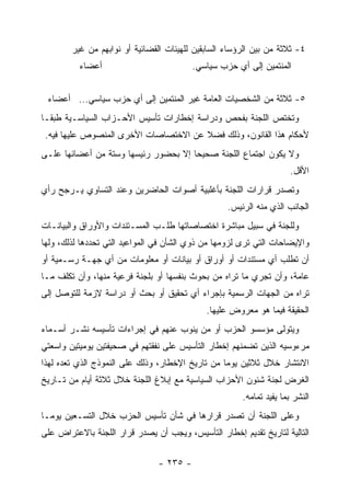 ‫٤- ﺜﻼﺜﺔ ﻤﻥ ﺒﻴﻥ ﺍﻟﺭﺅﺴﺎﺀ ﺍﻟﺴﺎﺒﻘﻴﻥ ﻟﻠﻬﻴﺌﺎﺕ ﺍﻟﻘﻀﺎﺌﻴﺔ ﺃﻭ ﻨﻭﺍﺒﻬﻡ ﻤﻥ ﻏﻴﺭ‬
          ‫ﺃﻋﻀﺎﺀ‬                           ‫ﺍﻟﻤﻨﺘﻤﻴﻥ ﺇﻟﻰ ﺃﻱ ﺤﺯﺏ ﺴﻴﺎﺴﻲ.‬


 ‫٥- ﺜﻼﺜﺔ ﻤﻥ ﺍﻟﺸﺨﺼﻴﺎﺕ ﺍﻟﻌﺎﻤﺔ ﻏﻴﺭ ﺍﻟﻤﻨﺘﻤﻴﻥ ﺇﻟﻰ ﺃﻱ ﺤﺯﺏ ﺴﻴﺎﺴﻲ... ﺃﻋﻀﺎﺀ‬
‫ﻭﺘﺨﺘﺹ ﺍﻟﻠﺠﻨﺔ ﺒﻔﺤﺹ ﻭﺩﺭﺍﺴﺔ ﺇﺨﻁﺎﺭﺍﺕ ﺘﺄﺴﻴﺱ ﺍﻷﺤـﺯﺍﺏ ﺍﻟﺴﻴﺎﺴـﻴﺔ ﻁﺒ ﹰـﺎ‬
  ‫ﻘ‬
 ‫ﻷﺤﻜﺎﻡ ﻫﺫﺍ ﺍﻟﻘﺎﻨﻭﻥ، ﻭﺫﻟﻙ ﻓﻀﻼ ﻋﻥ ﺍﻻﺨﺘﺼﺎﺼﺎﺕ ﺍﻷﺨﺭﻯ ﺍﻟﻤﻨﺼﻭﺹ ﻋﻠﻴﻬﺎ ﻓﻴﻪ.‬
‫ﻭﻻ ﻴﻜﻭﻥ ﺍﺠﺘﻤﺎﻉ ﺍﻟﻠﺠﻨﺔ ﺼﺤﻴﺤﺎ ﺇﻻ ﺒﺤﻀﻭﺭ ﺭﺌﻴﺴﻬﺎ ﻭﺴﺘﺔ ﻤﻥ ﺃﻋﻀﺎﺌﻬﺎ ﻋﻠـﻰ‬
                                                                      ‫ﺍﻷﻗل.‬
‫ﻭﺘﺼﺩﺭ ﻗﺭﺍﺭﺍﺕ ﺍﻟﻠﺠﻨﺔ ﺒﺄﻏﻠﺒﻴﺔ ﺃﺼﻭﺍﺕ ﺍﻟﺤﺎﻀﺭﻴﻥ ﻭﻋﻨﺩ ﺍﻟﺘﺴﺎﻭﻱ ﻴـﺭﺠﺢ ﺭﺃﻱ‬
                                                   ‫ﺍﻟﺠﺎﻨﺏ ﺍﻟﺫﻱ ﻤﻨﻪ ﺍﻟﺭﺌﻴﺱ.‬
‫ﻭﻟﻠﺠﻨﺔ ﻓﻲ ﺴﺒﻴل ﻤﺒﺎﺸﺭﺓ ﺍﺨﺘﺼﺎﺼﺎﺘﻬﺎ ﻁﻠـﺏ ﺍﻟﻤﺴـﺘﻨﺩﺍﺕ ﻭﺍﻷﻭﺭﺍﻕ ﻭﺍﻟﺒﻴﺎﻨـﺎﺕ‬
‫ﻭﺍﻹﻴﻀﺎﺤﺎﺕ ﺍﻟﺘﻲ ﺘﺭﻯ ﻟﺯﻭﻤﻬﺎ ﻤﻥ ﺫﻭﻱ ﺍﻟﺸﺄﻥ ﻓﻲ ﺍﻟﻤﻭﺍﻋﻴﺩ ﺍﻟﺘﻲ ﺘﺤﺩﺩﻫﺎ ﻟﺫﻟﻙ، ﻭﻟﻬﺎ‬
‫ﺃﻥ ﺘﻁﻠﺏ ﺃﻱ ﻤﺴﺘﻨﺩﺍﺕ ﺃﻭ ﺃﻭﺭﺍﻕ ﺃﻭ ﺒﻴﺎﻨﺎﺕ ﺃﻭ ﻤﻌﻠﻭﻤﺎﺕ ﻤﻥ ﺃﻱ ﺠﻬـﺔ ﺭﺴـﻤﻴﺔ ﺃﻭ‬
‫ﻋﺎﻤﺔ، ﻭﺃﻥ ﺘﺠﺭﻱ ﻤﺎ ﺘﺭﺍﻩ ﻤﻥ ﺒﺤﻭﺙ ﺒﻨﻔﺴﻬﺎ ﺃﻭ ﺒﻠﺠﻨﺔ ﻓﺭﻋﻴﺔ ﻤﻨﻬﺎ، ﻭﺃﻥ ﺘﻜﻠﻑ ﻤـﺎ‬
‫ﺘﺭﺍﻩ ﻤﻥ ﺍﻟﺠﻬﺎﺕ ﺍﻟﺭﺴﻤﻴﺔ ﺒﺈﺠﺭﺍﺀ ﺃﻱ ﺘﺤﻘﻴﻕ ﺃﻭ ﺒﺤﺙ ﺃﻭ ﺩﺭﺍﺴﺔ ﻻﺯﻤﺔ ﻟﻠﺘﻭﺼل ﺇﻟﻰ‬
                                             ‫ﺍﻟﺤﻘﻴﻘﺔ ﻓﻴﻤﺎ ﻫﻭ ﻤﻌﺭﻭﺽ ﻋﻠﻴﻬﺎ.‬
‫ﻭﻴﺘﻭﻟﻰ ﻤﺅﺴﺴﻭ ﺍﻟﺤﺯﺏ ﺃﻭ ﻤﻥ ﻴﻨﻭﺏ ﻋﻨﻬﻡ ﻓﻲ ﺇﺠﺭﺍﺀﺍﺕ ﺘﺄﺴﻴﺴﻪ ﻨﺸـﺭ ﺃﺴـﻤﺎﺀ‬
‫ﻤﺭﺀﻭﺴﻴﻪ ﺍﻟﺫﻴﻥ ﺘﻀﻤﻨﻬﻡ ﺇﺨﻁﺎﺭ ﺍﻟﺘﺄﺴﻴﺱ ﻋﻠﻰ ﻨﻔﻘﺘﻬﻡ ﻓﻲ ﺼﺤﻴﻔﺘﻴﻥ ﻴﻭﻤﻴﺘﻴﻥ ﻭﺍﺴﻌﺘﻲ‬
‫ﺍﻻﻨﺘﺸﺎﺭ ﺨﻼل ﺜﻼﺜﻴﻥ ﻴﻭﻤﺎ ﻤﻥ ﺘﺎﺭﻴﺦ ﺍﻹﺨﻁﺎﺭ، ﻭﺫﻟﻙ ﻋﻠﻰ ﺍﻟﻨﻤﻭﺫﺝ ﺍﻟﺫﻱ ﺘﻌﺩﻩ ﻟﻬﺫﺍ‬
‫ﺍﻟﻐﺭﺽ ﻟﺠﻨﺔ ﺸﺌﻭﻥ ﺍﻷﺤﺯﺍﺏ ﺍﻟﺴﻴﺎﺴﻴﺔ ﻤﻊ ﺇﺒﻼﻍ ﺍﻟﻠﺠﻨﺔ ﺨﻼل ﺜﻼﺜﺔ ﺃﻴﺎﻡ ﻤﻥ ﺘـﺎﺭﻴﺦ‬
                                                       ‫ﺍﻟﻨﺸﺭ ﺒﻤﺎ ﻴﻔﻴﺩ ﺘﻤﺎﻤﻪ.‬
‫ﻭﻋﻠﻰ ﺍﻟﻠﺠﻨﺔ ﺃﻥ ﺘﺼﺩﺭ ﻗﺭﺍﺭﻫﺎ ﻓﻲ ﺸﺄﻥ ﺘﺄﺴﻴﺱ ﺍﻟﺤﺯﺏ ﺨﻼل ﺍﻟﺘﺴـﻌﻴﻥ ﻴﻭﻤـﺎ‬
‫ﺍﻟﺘﺎﻟﻴﺔ ﻟﺘﺎﺭﻴﺦ ﺘﻘﺩﻴﻡ ﺇﺨﻁﺎﺭ ﺍﻟﺘﺄﺴﻴﺱ، ﻭﻴﺠﺏ ﺃﻥ ﻴﺼﺩﺭ ﻗﺭﺍﺭ ﺍﻟﻠﺠﻨﺔ ﺒﺎﻻﻋﺘﺭﺍﺽ ﻋﻠﻰ‬

                                ‫- ٥٣٢ -‬
 