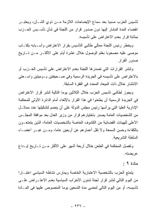 ‫ﺘﺄﺴﻴﺱ ﺍﻟﺤﺯﺏ ﻤﺴﺒ ‪‬ﺎ ﺒﻌﺩ ﺴﻤﺎﻉ ﺍﻹﻴﻀﺎﺤﺎﺕ ﺍﻟﻼﺯﻤﺔ ﻤـﻥ ﺫﻭﻱ ﺍﻟﺸـﺄﻥ، ﻭﻴﻌﺘﺒـﺭ‬
                                                  ‫ﺒ‬
‫ﺍﻨﻘﻀﺎﺀ ﺍﻟﻤﺩﺓ ﺍﻟﻤﺸﺎﺭ ﺇﻟﻴﻬﺎ ﺩﻭﻥ ﺼﺩﻭﺭ ﻗﺭﺍﺭ ﻤﻥ ﺍﻟﻠﺠﻨﺔ ﻓﻲ ﺸﺄﻥ ﺘﺄﺴـﻴﺱ ﺍﻟﺤـﺯﺏ‬
                                      ‫ﺒﻤﺜﺎﺒﺔ ﻗﺭﺍﺭ ﺒﻌﺩﻡ ﺍﻻﻋﺘﺭﺍﺽ ﻋﻠﻰ ﺘﺄﺴﻴﺴﻪ.‬
‫ﻭﻴﺨﻁﺭ ﺭﺌﻴﺱ ﺍﻟﻠﺠﻨﺔ ﻤﻤﺜﻠﻲ ﻁﺎﻟﺒﻲ ﺍﻟﺘﺄﺴﻴﺱ ﺒﻘﺭﺍﺭ ﺍﻻﻋﺘﺭﺍﺽ ﻭﺃﺴـﺒﺎﺒﻪ ﺒﻜﺘـﺎﺏ‬
‫ﻤﻭﺼﻰ ﻋﻠﻴﻪ ﻤﺼﺤﻭ ‪‬ﺎ ﺒﻌﻠﻡ ﺍﻟﻭﺼﻭل ﺨﻼل ﻋﺸﺭﺓ ﺃﻴﺎﻡ ﻋﻠﻰ ﺍﻷﻜﺜـﺭ ﻤـﻥ ﺘـﺎﺭﻴﺦ‬
                                                 ‫ﺒ‬
                                                               ‫ﺼﺩﻭﺭ ﺍﻟﻘﺭﺍﺭ.‬
‫ﻭﺘﻨﺸﺭ ﺍﻟﻘﺭﺍﺭﺍﺕ ﺍﻟﺘﻲ ﺘﺼﺩﺭﻫﺎ ﺍﻟﻠﺠﻨﺔ ﺒﻌﺩﻡ ﺍﻻﻋﺘﺭﺍﺽ ﻋﻠﻰ ﺘﺄﺴﻴﺱ ﺍﻟﺤـﺯﺏ ﺃﻭ‬
‫ﺒﺎﻻﻋﺘﺭﺍﺽ ﻋﻠﻰ ﺘﺄﺴﻴﺴﻪ ﻓﻲ ﺍﻟﺠﺭﻴﺩﺓ ﺍﻟﺭﺴﻤﻴﺔ ﻭﻓﻲ ﺼـﺤﻴﻔﺘﻴﻥ ﻴـﻭﻤﻴﺘﻴﻥ ﻭﺍﺴـﻌﺘﻲ‬
                            ‫ﺍﻻﻨﺘﺸﺎﺭ ﺨﻼل ﺫﺍﺕ ﺍﻟﻤﻴﻌﺎﺩ ﺍﻟﻤﺤﺩﺩ ﻓﻲ ﺍﻟﻔﻘﺭﺓ ﺍﻟﺴﺎﺒﻘﺔ.‬
‫ﻭﻴﺠﻭﺯ ﻟﻁﺎﻟﺒﻲ ﺘﺄﺴﻴﺱ ﺍﻟﺤﺯﺏ ﺨﻼل ﺍﻟﺜﻼﺜﻴﻥ ﻴﻭﻤﺎ ﺍﻟﺘﺎﻟﻴﺔ ﻟﻨﺸﺭ ﻗﺭﺍﺭ ﺍﻻﻋﺘﺭﺍﺽ‬
‫ﻓﻲ ﺍﻟﺠﺭﻴﺩﺓ ﺍﻟﺭﺴﻤﻴﺔ ﺃﻥ ﻴﻁﻌﻨﻭﺍ ﻓﻲ ﻫﺫﺍ ﺍﻟﻘﺭﺍﺭ ﺒﺎﻹﻟﻐﺎﺀ ﺃﻤﺎﻡ ﺍﻟﺩﺍﺌﺭﺓ ﺍﻷﻭﻟﻰ ﻟﻠﻤﺤﻜﻤﺔ‬
‫ﺍﻹﺩﺍﺭﻴﺔ ﺍﻟﻌﻠﻴﺎ ﺍﻟﺘﻲ ﻴﺭﺃﺴﻬﺎ ﺭﺌﻴﺱ ﻤﺠﻠﺱ ﺍﻟﺩﻭﻟﺔ ﻋﻠﻰ ﺃﻥ ﻴﻨﻀﻡ ﻟﺘﺸﻜﻴﻠﻬﺎ ﻋﺩﺩ ﻤﻤﺎﺜـل‬
‫ﻤﻥ ﺍﻟﺸﺨﺼﻴﺎﺕ ﺍﻟﻌﺎﻤﺔ ﻴﺼﺩﺭ ﺒﺎﺨﺘﻴﺎﺭﻫﻡ ﻗﺭﺍﺭ ﻤﻥ ﻭﺯﻴﺭ ﺍﻟﻌﺩل ﺒﻌﺩ ﻤﻭﺍﻓﻘﺔ ﺍﻟﻤﺠﻠـﺱ‬
‫ﺍﻷﻋﻠﻰ ﻟﻠﻬﻴﺌﺎﺕ ﺍﻟﻘﻀﺎﺌﻴﺔ ﻤﻥ ﺍﻟﻜﺸﻭﻑ ﺍﻟﺨﺎﺼﺔ ﺒﺎﻟﺸﺨﺼﻴﺎﺕ ﺍﻟﻌﺎﻤﺔ، ﺍﻟﺫﻴﻥ ﻴﺘﻤﺘﻌـﻭﻥ‬
‫ﺒﺎﻟﻜﻔﺎﺀﺓ ﻭﺤﺴﻥ ﺍﻟﺴﻤﻌﺔ ﻭﻻ ﺘﻘل ﺃﻋﻤﺎﺭﻫﻡ ﻋﻥ ﺃﺭﺒﻌﻴﻥ ﻋﺎﻤﺎ، ﻭﻤـﻥ ﻏﻴـﺭ ﺃﻋﻀـﺎﺀ‬
                                                            ‫ﺍﻟﺴﻠﻁﺔ ﺍﻟﺘﺸﺭﻴﻌﻴﺔ.‬
‫ﻭﺘﻔﺼل ﺍﻟﻤﺤﻜﻤﺔ ﻓﻲ ﺍﻟﻁﻌﻥ ﺨﻼل ﺃﺭﺒﻌﺔ ﺃﺸﻬﺭ ﻋﻠﻰ ﺍﻷﻜﺜﺭ ﻤـﻥ ﺘـﺎﺭﻴﺦ ﺇﻴـﺩﺍﻉ‬
                                                                    ‫ﻋﺭﻴﻀﺘﻪ.‬

                                                                   ‫ﻤﺎﺩﺓ ٩ :‬
‫ﻴﺘﻤﺘﻊ ﺍﻟﺤﺯﺏ ﺒﺎﻟﺸﺨﺼﻴﺔ ﺍﻻﻋﺘﺒﺎﺭﻴﺔ ﺍﻟﺨﺎﺼﺔ ﻭﻴﻤﺎﺭﺱ ﻨﺸﺎﻁﻪ ﺍﻟﺴﻴﺎﺴﻲ ﺍﻋﺘﺒـﺎ ‪‬ﺍ‬
 ‫ﺭ‬
‫ﻤﻥ ﺍﻟﻴﻭﻡ ﺍﻟﺘﺎﻟﻲ ﻟﻨﺸﺭ ﻗﺭﺍﺭ ﻟﺠﻨﺔ ﺸﺌﻭﻥ ﺍﻷﺤﺯﺍﺏ ﺍﻟﺴﻴﺎﺴﻴﺔ ﺒﻌﺩﻡ ﺍﻻﻋﺘـﺭﺍﺽ ﻋﻠـﻰ‬
‫ﺘﺄﺴﻴﺴﻪ، ﺃﻭ ﻤﻥ ﺍﻟﻴﻭﻡ ﺍﻟﺘﺎﻟﻲ ﻟﻤﻀﻲ ﻤﺩﺓ ﺍﻟﺘﺴﻌﻴﻥ ﻴﻭﻤﺎ ﺍﻟﻤﻨﺼﻭﺹ ﻋﻠﻴﻬﺎ ﻓﻲ ﺍﻟﻤـﺎﺩﺓ‬



                                 ‫- ٦٣٢ -‬
 