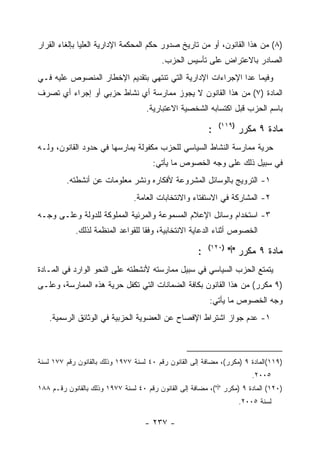 ‫)٨( ﻤﻥ ﻫﺫﺍ ﺍﻟﻘﺎﻨﻭﻥ، ﺃﻭ ﻤﻥ ﺘﺎﺭﻴﺦ ﺼﺩﻭﺭ ﺤﻜﻡ ﺍﻟﻤﺤﻜﻤﺔ ﺍﻹﺩﺍﺭﻴﺔ ﺍﻟﻌﻠﻴﺎ ﺒﺈﻟﻐﺎﺀ ﺍﻟﻘﺭﺍﺭ‬
                                          ‫ﺍﻟﺼﺎﺩﺭ ﺒﺎﻻﻋﺘﺭﺍﺽ ﻋﻠﻰ ﺘﺄﺴﻴﺱ ﺍﻟﺤﺯﺏ.‬
‫ﻭﻓﻴﻤﺎ ﻋﺩﺍ ﺍﻹﺠﺭﺍﺀﺍﺕ ﺍﻹﺩﺍﺭﻴﺔ ﺍﻟﺘﻲ ﺘﻨﺘﻬﻲ ﺒﺘﻘﺩﻴﻡ ﺍﻹﺨﻁﺎﺭ ﺍﻟﻤﻨﺼﻭﺹ ﻋﻠﻴﻪ ﻓـﻲ‬
‫ﺍﻟﻤﺎﺩﺓ )٧( ﻤﻥ ﻫﺫﺍ ﺍﻟﻘﺎﻨﻭﻥ ﻻ ﻴﺠﻭﺯ ﻤﻤﺎﺭﺴﺔ ﺃﻱ ﻨﺸﺎﻁ ﺤﺯﺒﻲ ﺃﻭ ﺇﺠﺭﺍﺀ ﺃﻱ ﺘﺼﺭﻑ‬
                                     ‫ﺒﺎﺴﻡ ﺍﻟﺤﺯﺏ ﻗﺒل ﺍﻜﺘﺴﺎﺒﻪ ﺍﻟﺸﺨﺼﻴﺔ ﺍﻻﻋﺘﺒﺎﺭﻴﺔ.‬
                                                               ‫)٩١١(‬
                                                           ‫:‬           ‫ﻤﺎﺩﺓ ٩ ﻤﻜﺭﺭ‬
‫ﺤﺭﻴﺔ ﻤﻤﺎﺭﺴﺔ ﺍﻟﻨﺸﺎﻁ ﺍﻟﺴﻴﺎﺴﻲ ﻟﻠﺤﺯﺏ ﻤﻜﻔﻭﻟﺔ ﻴﻤﺎﺭﺴﻬﺎ ﻓﻲ ﺤﺩﻭﺩ ﺍﻟﻘﺎﻨﻭﻥ، ﻭﻟـﻪ‬
                                       ‫ﻓﻲ ﺴﺒﻴل ﺫﻟﻙ ﻋﻠﻰ ﻭﺠﻪ ﺍﻟﺨﺼﻭﺹ ﻤﺎ ﻴﺄﺘﻲ:‬
         ‫١- ﺍﻟﺘﺭﻭﻴﺞ ﺒﺎﻟﻭﺴﺎﺌل ﺍﻟﻤﺸﺭﻭﻋﺔ ﻷﻓﻜﺎﺭﻩ ﻭﻨﺸﺭ ﻤﻌﻠﻭﻤﺎﺕ ﻋﻥ ﺃﻨﺸﻁﺘﻪ.‬
                                ‫٢- ﺍﻟﻤﺸﺎﺭﻜﺔ ﻓﻲ ﺍﻻﺴﺘﻔﺘﺎﺀ ﻭﺍﻻﻨﺘﺨﺎﺒﺎﺕ ﺍﻟﻌﺎﻤﺔ.‬
‫٣- ﺍﺴﺘﺨﺩﺍﻡ ﻭﺴﺎﺌل ﺍﻹﻋﻼﻡ ﺍﻟﻤﺴﻤﻭﻋﺔ ﻭﺍﻟﻤﺭﺌﻴﺔ ﺍﻟﻤﻤﻠﻭﻜﺔ ﻟﻠﺩﻭﻟﺔ ﻭﻋﻠـﻰ ﻭﺠـﻪ‬
            ‫ﺍﻟﺨﺼﻭﺹ ﺃﺜﻨﺎﺀ ﺍﻟﺩﻋﺎﻴﺔ ﺍﻻﻨﺘﺨﺎﺒﻴﺔ، ﻭﻓ ﹰﺎ ﻟﻠﻘﻭﺍﻋﺩ ﺍﻟﻤﻨﻅﻤﺔ ﻟﺫﻟﻙ.‬
                                   ‫ﻘ‬
                                                           ‫)٠٢١(‬
                                                       ‫:‬           ‫ﻤﺎﺩﺓ ٩ ﻤﻜﺭﺭ "ﺃ"‬
‫ﻴﺘﻤﺘﻊ ﺍﻟﺤﺯﺏ ﺍﻟﺴﻴﺎﺴﻲ ﻓﻲ ﺴﺒﻴل ﻤﻤﺎﺭﺴﺘﻪ ﻷﻨﺸﻁﺘﻪ ﻋﻠﻰ ﺍﻟﻨﺤﻭ ﺍﻟﻭﺍﺭﺩ ﻓﻲ ﺍﻟﻤـﺎﺩﺓ‬
‫)٩ ﻤﻜﺭﺭ( ﻤﻥ ﻫﺫﺍ ﺍﻟﻘﺎﻨﻭﻥ ﺒﻜﺎﻓﺔ ﺍﻟﻀﻤﺎﻨﺎﺕ ﺍﻟﺘﻲ ﺘﻜﻔل ﺤﺭﻴﺔ ﻫﺫﻩ ﺍﻟﻤﻤﺎﺭﺴﺔ، ﻭﻋﻠـﻰ‬
                                                           ‫ﻭﺠﻪ ﺍﻟﺨﺼﻭﺹ ﻤﺎ ﻴﺄﺘﻲ:‬
   ‫١- ﻋﺩﻡ ﺠﻭﺍﺯ ﺍﺸﺘﺭﺍﻁ ﺍﻹﻓﺼﺎﺡ ﻋﻥ ﺍﻟﻌﻀﻭﻴﺔ ﺍﻟﺤﺯﺒﻴﺔ ﻓﻲ ﺍﻟﻭﺜﺎﺌﻕ ﺍﻟﺭﺴﻤﻴﺔ.‬



‫)٩١١(ﺍﻟﻤﺎﺩﺓ ٩ )ﻤﻜﺭﺭ(، ﻤﻀﺎﻓﺔ ﺇﻟﻰ ﺍﻟﻘﺎﻨﻭﻥ ﺭﻗﻡ ٠٤ ﻟﺴﻨﺔ ٧٧٩١ ﻭﺫﻟﻙ ﺒﺎﻟﻘﺎﻨﻭﻥ ﺭﻗﻡ ٧٧١ ﻟﺴﻨﺔ‬
                                                                           ‫٥٠٠٢.‬
‫)٠٢١( ﺍﻟﻤﺎﺩﺓ ٩ )ﻤﻜﺭﺭ "ﺃ"(، ﻤﻀﺎﻓﺔ ﺇﻟﻰ ﺍﻟﻘﺎﻨﻭﻥ ﺭﻗﻡ ٠٤ ﻟﺴﻨﺔ ٧٧٩١ ﻭﺫﻟﻙ ﺒﺎﻟﻘﺎﻨﻭﻥ ﺭﻗـﻡ ٨٨١‬
                                                                       ‫ﻟﺴﻨﺔ ٥٠٠٢.‬

                                    ‫- ٧٣٢ -‬
 