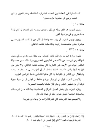 ‫٢- ﺍﻟﻤﺴﺎﻭﺍﺓ ﻓﻲ ﺍﻟﻤﻌﺎﻤﻠﺔ ﺒﻴﻥ ﺃﻋﻀﺎﺀ ﺍﻷﺤﺯﺍﺏ ﺍﻟﻤﺘﻨﺎﻓﺴﺔ، ﻭﻋﺩﻡ ﺍﻟﺘﻤﻴﻴﺯ ﺒﻴـﻨﻬﻡ‬
                                   ‫ﻟﺴﺒﺏ ﻴﺭﺠﻊ ﺇﻟﻰ ﻋﻀﻭﻴﺔ ﺤﺯﺏ ﻤﻌﻴﻥ".‬

                                                                       ‫ﻤﺎﺩﺓ ٠١ :‬
‫ﺭﺌﻴﺱ ﺍﻟﺤﺯﺏ ﻫﻭ ﺍﻟﺫﻱ ﻴﻤﺜﻠﻪ ﻓﻲ ﻜل ﻤﺎ ﻴﺘﻌﻠﻕ ﺒﺸﺌﻭﻨﻪ ﺃﻤﺎﻡ ﺍﻟﻘﻀﺎﺀ ﺃﻭ ﺃﻤﺎﻡ ﺃﻴـﺔ‬
                                                  ‫ﺠﻬﺔ ﺃﺨﺭﻯ ﺃﻭ ﻓﻲ ﻤﻭﺍﺠﻬﺔ ﺍﻟﻐﻴﺭ.‬
‫ﻭﻴﺠﻭﺯ ﻟﺭﺌﻴﺱ ﺍﻟﺤﺯﺏ ﺃﻥ ﻴﻨﻴﺏ ﻋﻨﻪ ﻭﺍﺤﺩﺍ ﺃﻭ ﺃﻜﺜﺭ ﻤﻥ ﻗﻴـﺎﺩﺍﺕ ﺍﻟﺤـﺯﺏ ﻓـﻲ‬
                               ‫‪‬‬
                     ‫ﻤﺒﺎﺸﺭﺓ ﺒﻌﺽ ﺍﺨﺘﺼﺎﺼﺎﺕ ﺭﺌﻴﺴﻪ ﻭﺫﻟﻙ ﻁﺒ ﹰﺎ ﻟﻨﻅﺎﻤﻪ ﺍﻟﺩﺍﺨﻠﻲ.‬
                                      ‫ﻘ‬
                                                                   ‫)١٢١(‬
                                                               ‫:‬           ‫ﻤﺎﺩﺓ ١١‬
‫ﺘﺘﻜﻭﻥ ﻤﻭﺍﺭﺩ ﺍﻟﺤﺯﺏ ﻤﻥ ﺍﺸﺘﺭﺍﻜﺎﺕ ﺃﻋﻀﺎﺌﻪ، ﻭﻤﺎ ﻴﺘﻠﻘﺎﻩ ﻤﻥ ﺩﻋـﻡ ﻤـﺎﻟﻲ ﻤـﻥ‬
‫ﺍﻟﺩﻭﻟﺔ، ﻭﻤﻥ ﺘﺒﺭﻋﺎﺕ ﻤﻥ ﺍﻷﺸﺨﺎﺹ ﺍﻟﻁﺒﻴﻌﻴﻴﻥ ﺍﻟﻤﺼﺭﻴﻴﻥ، ﻭﻜـﺫﻟﻙ ﻤـﻥ ﺤﺼـﻴﻠﺔ‬
‫ﺍﺴﺘﺜﻤﺎﺭ ﺃﻤﻭﺍﻟﻪ ﻓﻲ ﺍﻷﻭﺠﻪ ﻏﻴﺭ ﺍﻟﺘﺠﺎﺭﻴﺔ ﺍﻟﺘﻲ ﻴﺤﺩﺩﻫﺎ ﻨﻅﺎﻤﻪ ﺍﻟﺩﺍﺨﻠﻲ، ﻭﻻ ﻴﻌﺘﺒﺭ ﻤﻥ‬
‫ﺍﻷﻭﺠﻪ ﺍﻟﺘﺠﺎﺭﻴﺔ ﻓﻲ ﺤﻜﻡ ﻫﺫﻩ ﺍﻟﻤﺎﺩﺓ ﺍﺴﺘﺜﻤﺎﺭ ﺃﻤﻭﺍل ﺍﻟﺤﺯﺏ ﻓـﻲ ﺇﺼـﺩﺍﺭ ﺼـﺤﻑ‬
   ‫ﻭﺍﺴﺘﻐﻼل ﺩﻭﺭ ﻟﻠﻨﺸﺭ ﺃﻭ ﺍﻟﻁﺒﺎﻋﺔ ﺇﺫﺍ ﻜﺎﻥ ﻫﺩﻓﻬﺎ ﺍﻷﺴﺎﺴﻲ ﺨﺩﻤﺔ ﺃﻏﺭﺍﺽ ﺍﻟﺤﺯﺏ.‬
‫ﻭﻻ ﻴﺠﻭﺯ ﻟﻠﺤﺯﺏ ﻗﺒﻭل ﺃﻱ ﺘﺒﺭﻉ ﺃﻭ ﻤﻴﺯﺓ ﺃﻭ ﻤﻨﻔﻌﺔ ﻤﻥ ﺃﺠﻨﺒﻲ ﺃﻭ ﻤﻥ ﺠﻬﺔ ﺃﺠﻨﺒﻴﺔ‬
                 ‫ﺩﻭﻟﻴﺔ ﺃﻭ ﻤﻥ ﺸﺨﺹ ﺍﻋﺘﺒﺎﺭﻱ ﻭﻟﻭ ﻜﺎﻥ ﻤﺘﻤﺘ ‪‬ﺎ ﺒﺎﻟﺠﻨﺴﻴﺔ ﺍﻟﻤﺼﺭﻴﺔ.‬
                                    ‫ﻌ‬
‫ﻭﻴﻠﺘﺯﻡ ﺍﻟﺤﺯﺏ ﺒﺄﻥ ﻴﺨﻁﺭ ﺍﻟﺠﻬﺎﺯ ﺍﻟﻤﺭﻜﺯﻱ ﻟﻠﻤﺤﺎﺴﺒﺎﺕ ﺒﻤﺎ ﺘﻠﻘﺎﻩ ﻤـﻥ ﺘﺒﺭﻋـﺎﺕ‬
                           ‫ﻭﺒﺎﻟﺒﻴﺎﻨﺎﺕ ﺍﻟﺨﺎﺼﺔ ﺒﺎﻟﻤﺘﺒﺭﻋﻴﻥ، ﻭﺫﻟﻙ ﻓﻲ ﻨﻬﺎﻴﺔ ﻜل ﻋﺎﻡ.‬
            ‫ﻭﻻ ﺘﺨﺼﻡ ﻗﻴﻤﺔ ﺍﻟﺘﺒﺭﻋﺎﺕ ﺍﻟﺘﻲ ﺘﻘﺩﻡ ﻟﻸﺤﺯﺍﺏ ﻤﻥ ﻭﻋﺎﺀ ﺃﻱ ﻀﺭﻴﺒﺔ.‬




‫)١٢١(ﺍﻟﻤﺎﺩﺓ )١١( ﻤﻥ ﺍﻟﻘﺎﻨﻭﻥ ﺭﻗﻡ ٠٤ ﻟﺴﻨﺔ ٧٧٩١ ﻤﻌﺩﻟﺔ ﺒﺎﻟﻘﺎﻨﻭﻥ ﺭﻗـﻡ ٧٧١ ﻟﺴـﻨﺔ ٥٠٠٢.‬
                ‫ﺍﻟﺠﺭﻴﺩﺓ ﺍﻟﺭﺴﻤﻴﺔ – ﺍﻟﻌﺩﺩ ٧٢ ﺘﺎﺒﻊ )ﻁ( ﺍﻟﺼﺎﺩﺭ ﻓﻲ ٧ ﻴﻭﻟﻴﻭ ﻟﺴﻨﺔ ٥٠٠٢.‬

                                   ‫- ٨٣٢ -‬
 