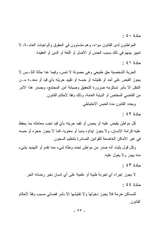 ‫ﻤﺎﺩﺓ ٠٤ :‬
‫ﺍﻟﻤﻭﺍﻁﻨﻭﻥ ﻟﺩﻯ ﺍﻟﻘﺎﻨﻭﻥ ﺴﻭﺍﺀ، ﻭﻫﻡ ﻤﺘﺴﺎﻭﻭﻥ ﻓﻲ ﺍﻟﺤﻘﻭﻕ ﻭﺍﻟﻭﺍﺠﺒﺎﺕ ﺍﻟﻌﺎﻤـﺔ، ﻻ‬
          ‫ﺘﻤﻴﻴﺯ ﺒﻴﻨﻬﻡ ﻓﻲ ﺫﻟﻙ ﺒﺴﺒﺏ ﺍﻟﺠﻨﺱ ﺃﻭ ﺍﻷﺼل ﺃﻭ ﺍﻟﻠﻐﺔ ﺃﻭ ﺍﻟﺩﻴﻥ ﺃﻭ ﺍﻟﻌﻘﻴﺩﺓ.‬

                                                                 ‫ﻤﺎﺩﺓ ١٤ :‬
‫ﺍﻟﺤﺭﻴﺔ ﺍﻟﺸﺨﺼﻴﺔ ﺤﻕ ﻁﺒﻴﻌﻲ ﻭﻫﻲ ﻤﺼﻭﻨﺔ ﻻ ﺘﻤﺱ، ﻭﻓﻴﻤﺎ ﻋﺩﺍ ﺤﺎﻟﺔ ﺍﻟﺘﻠـﺒﺱ ﻻ‬
‫ﻴﺠﻭﺯ ﺍﻟﻘﺒﺽ ﻋﻠﻰ ﺃﺤﺩ ﺃﻭ ﺘﻔﺘﻴﺸﻪ ﺃﻭ ﺤﺒﺴﻪ ﺃﻭ ﺘﻘﻴﻴﺩ ﺤﺭﻴﺘﻪ ﺒﺄﻱ ﻗﻴﺩ ﺃﻭ ﻤﻨﻌـﻪ ﻤـﻥ‬
‫ﺍﻟﺘﻨﻘل ﺇﻻ ﺒﺄﻤﺭ ﺘﺴﺘﻠﺯﻤﻪ ﻀﺭﻭﺭﺓ ﺍﻟﺘﺤﻘﻴﻕ ﻭﺼﻴﺎﻨﺔ ﺃﻤﻥ ﺍﻟﻤﺠﺘﻤﻊ، ﻭﻴﺼﺩﺭ ﻫﺫﺍ ﺍﻷﻤﺭ‬
                ‫ﻤﻥ ﺍﻟﻘﺎﻀﻲ ﺍﻟﻤﺨﺘﺹ ﺃﻭ ﺍﻟﻨﻴﺎﺒﺔ ﺍﻟﻌﺎﻤﺔ، ﻭﺫﻟﻙ ﻭﻓ ﹰﺎ ﻷﺤﻜﺎﻡ ﺍﻟﻘﺎﻨﻭﻥ.‬
                                ‫ﻘ‬
                                       ‫ﻭﻴﺤﺩﺩ ﺍﻟﻘﺎﻨﻭﻥ ﻤﺩﺓ ﺍﻟﺤﺒﺱ ﺍﻻﺤﺘﻴﺎﻁﻲ.‬

                                                                 ‫ﻤﺎﺩﺓ ٢٤ :‬
‫ﻜل ﻤﻭﺍﻁﻥ ﻴﻘﺒﺽ ﻋﻠﻴﻪ ﺃﻭ ﻴﺤﺒﺱ ﺃﻭ ﺘﻘﻴﺩ ﺤﺭﻴﺘﻪ ﺒﺄﻱ ﻗﻴﺩ ﺘﺠﺏ ﻤﻌﺎﻤﻠﺘﻪ ﺒﻤﺎ ﻴﺤﻔﻅ‬
‫ﻋﻠﻴﻪ ﻜﺭﺍﻤﺔ ﺍﻹﻨﺴﺎﻥ، ﻭﻻ ﻴﺠﻭﺯ ﺇﻴﺫﺍﺅﻩ ﺒﺩﻨ ‪‬ﺎ ﺃﻭ ﻤﻌﻨﻭﻴﺎ، ﻜﻤﺎ ﻻ ﻴﺠﻭﺯ ﺤﺠﺯﻩ ﺃﻭ ﺤﺒﺴﻪ‬
                          ‫‪‬‬         ‫ﻴ‬
                     ‫ﻓﻲ ﻏﻴﺭ ﺍﻷﻤﺎﻜﻥ ﺍﻟﺨﺎﻀﻌﺔ ﻟﻠﻘﻭﺍﻨﻴﻥ ﺍﻟﺼﺎﺩﺭﺓ ﺒﺘﻨﻅﻴﻡ ﺍﻟﺴﺠﻭﻥ.‬
‫ﻭﻜل ﻗﻭل ﻴﺜﺒﺕ ﺃﻨﻪ ﺼﺩﺭ ﻤﻥ ﻤﻭﺍﻁﻥ ﺘﺤﺕ ﻭﻁﺄﺓ ﺸﻲﺀ ﻤﻤﺎ ﺘﻘﺩﻡ ﺃﻭ ﺍﻟﺘﻬﺩﻴﺩ ﺒﺸﻲﺀ‬
                                                     ‫ﻤﻨﻪ ﻴﻬﺩﺭ ﻭﻻ ﻴﻌﻭل ﻋﻠﻴﻪ.‬

                                                                 ‫ﻤﺎﺩﺓ ٣٤ :‬
   ‫ﻻ ﻴﺠﻭﺯ ﺇﺠﺭﺍﺀ ﺃﻱ ﺘﺠﺭﺒﺔ ﻁﺒﻴﺔ ﺃﻭ ﻋﻠﻤﻴﺔ ﻋﻠﻰ ﺃﻱ ﺇﻨﺴﺎﻥ ﺒﻐﻴﺭ ﺭﻀﺎﺌﻪ ﺍﻟﺤﺭ.‬

                                                                 ‫ﻤﺎﺩﺓ ٤٤ :‬
‫ﻟﻠﻤﺴﺎﻜﻥ ﺤﺭﻤﺔ ﻓﻼ ﻴﺠﻭﺯ ﺩﺨﻭﻟﻬﺎ ﻭﻻ ﺘﻔﺘﻴﺸﻬﺎ ﺇﻻ ﺒﺄﻤﺭ ﻗﻀﺎﺌﻲ ﻤﺴﺒﺏ ﻭﻓ ﹰﺎ ﻷﺤﻜﺎﻡ‬
       ‫ﻘ‬     ‫‪‬‬
                                                                     ‫ﺍﻟﻘﺎﻨﻭﻥ.‬
                                  ‫- ٣٢ -‬
 