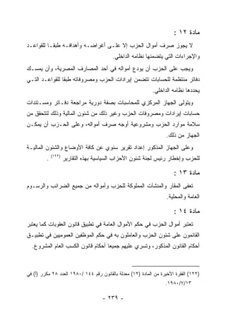 ‫ﻤﺎﺩﺓ ٢١ :‬
‫ﻻ ﻴﺠﻭﺯ ﺼﺭﻑ ﺃﻤﻭﺍل ﺍﻟﺤﺯﺏ ﺇﻻ ﻋﻠـﻰ ﺃﻏﺭﺍﻀـﻪ ﻭﺃﻫﺩﺍﻓـﻪ ﻁﺒ ﹰـﺎ ﻟﻠﻘﻭﺍﻋـﺩ‬
           ‫ﻘ‬
                                         ‫ﻭﺍﻹﺠﺭﺍﺀﺍﺕ ﺍﻟﺘﻲ ﻴﺘﻀﻤﻨﻬﺎ ﻨﻅﺎﻤﻪ ﺍﻟﺩﺍﺨﻠﻲ.‬
‫ﻭﻴﺠﺏ ﻋﻠﻰ ﺍﻟﺤﺯﺏ ﺃﻥ ﻴﻭﺩﻉ ﺃﻤﻭﺍﻟﻪ ﻓﻲ ﺃﺤﺩ ﺍﻟﻤﺼﺎﺭﻑ ﺍﻟﻤﺼﺭﻴﺔ، ﻭﺃﻥ ﻴﻤﺴـﻙ‬
‫ﺩﻓﺎﺘﺭ ﻤﻨﺘﻅﻤﺔ ﻟﻠﺤﺴﺎﺒﺎﺕ ﺘﺘﻀﻤﻥ ﺇﻴﺭﺍﺩﺍﺕ ﺍﻟﺤﺯﺏ ﻭﻤﺼﺭﻭﻓﺎﺘﻪ ﻁﺒ ﹰﺎ ﻟﻠﻘﻭﺍﻋـﺩ ﺍﻟﺘـﻲ‬
                ‫ﻘ‬
                                                             ‫ﻴﺤﺩﺩﻫﺎ ﻨﻅﺎﻤﻪ ﺍﻟﺩﺍﺨﻠﻲ.‬
‫ﻭﻴﺘﻭﻟﻰ ﺍﻟﺠﻬﺎﺯ ﺍﻟﻤﺭﻜﺯﻱ ﻟﻠﻤﺤﺎﺴﺒﺎﺕ ﺒﺼﻔﺔ ﺩﻭﺭﻴﺔ ﻤﺭﺍﺠﻌﺔ ﺩﻓـﺎﺘﺭ ﻭﻤﺴـﺘﻨﺩﺍﺕ‬
‫ﺤﺴﺎﺒﺎﺕ ﺇﻴﺭﺍﺩﺍﺕ ﻭﻤﺼﺭﻭﻓﺎﺕ ﺍﻟﺤﺯﺏ ﻭﻏﻴﺭ ﺫﻟﻙ ﻤﻥ ﺸﺌﻭﻥ ﺍﻟﻤﺎﻟﻴﺔ ﻭﺫﻟﻙ ﻟﺘﺘﺤﻘﻕ ﻤﻥ‬
‫ﺴﻼﻤﺔ ﻤﻭﺍﺭﺩ ﺍﻟﺤﺯﺏ ﻭﻤﺸﺭﻭﻋﻴﺔ ﺃﻭﺠﻪ ﺼﺭﻑ ﺃﻤﻭﺍﻟﻪ، ﻭﻋﻠﻰ ﺍﻟﺤـﺯﺏ ﺃﻥ ﻴﻤﻜـﻥ‬
                                                                   ‫ﺍﻟﺠﻬﺎﺯ ﻤﻥ ﺫﻟﻙ.‬
‫ﻭﻋﻠﻰ ﺍﻟﺠﻬﺎﺯ ﺍﻟﻤﺫﻜﻭﺭ ﺇﻋﺩﺍﺩ ﺘﻘﺭﻴﺭ ﺴﻨﻭﻱ ﻋﻥ ﻜﺎﻓﺔ ﺍﻷﻭﻀﺎﻉ ﻭﺍﻟﺸﺌﻭﻥ ﺍﻟﻤﺎﻟﻴـﺔ‬
             ‫)٢٢١(‬
         ‫.‬           ‫ﻟﻠﺤﺯﺏ ﻭﺇﺨﻁﺎﺭ ﺭﺌﻴﺱ ﻟﺠﻨﺔ ﺸﺌﻭﻥ ﺍﻷﺤﺯﺍﺏ ﺍﻟﺴﻴﺎﺴﻴﺔ ﺒﻬﺫﻩ ﺍﻟﺘﻘﺎﺭﻴﺭ‬

                                                                       ‫ﻤﺎﺩﺓ ٣١ :‬
‫ﺘﻌﻔﻰ ﺍﻟﻤﻘﺎﺭ ﻭﺍﻟﻤﻨﺸﺂﺕ ﺍﻟﻤﻤﻠﻭﻜﺔ ﻟﻠﺤﺯﺏ ﻭﺃﻤﻭﺍﻟﻪ ﻤﻥ ﺠﻤﻴﻊ ﺍﻟﻀﺭﺍﺌﺏ ﻭﺍﻟﺭﺴـﻭﻡ‬
                                                                   ‫ﺍﻟﻌﺎﻤﺔ ﻭﺍﻟﻤﺤﻠﻴﺔ.‬

                                                                       ‫ﻤﺎﺩﺓ ٤١ :‬
‫ﺘﻌﺘﺒﺭ ﺃﻤﻭﺍل ﺍﻟﺤﺯﺏ ﻓﻲ ﺤﻜﻡ ﺍﻷﻤﻭﺍل ﺍﻟﻌﺎﻤﺔ ﻓﻲ ﺘﻁﺒﻴﻕ ﻗﺎﻨﻭﻥ ﺍﻟﻌﻘﻭﺒﺎﺕ ﻜﻤﺎ ﻴﻌﺘﺒﺭ‬
‫ﺍﻟﻘﺎﺌﻤﻭﻥ ﻋﻠﻰ ﺸﺌﻭﻥ ﺍﻟﺤﺯﺏ ﻭﺍﻟﻌﺎﻤﻠﻭﻥ ﺒﻪ ﻓﻲ ﺤﻜﻡ ﺍﻟﻤﻭﻅﻔﻴﻥ ﺍﻟﻌﻤﻭﻤﻴﻴﻥ ﻓﻲ ﺘﻁﺒﻴـﻕ‬
  ‫ﺃﺤﻜﺎﻡ ﺍﻟﻘﺎﻨﻭﻥ ﺍﻟﻤﺫﻜﻭﺭ، ﻭﺘﺴﺭﻱ ﻋﻠﻴﻬﻡ ﺠﻤﻴ ‪‬ﺎ ﺃﺤﻜﺎﻡ ﻗﺎﻨﻭﻥ ﺍﻟﻜﺴﺏ ﺍﻟﻌﺎﻡ ﺍﻟﻤﺸﺭﻭﻉ.‬
                                    ‫ﻌ‬



‫)٢٢١( ﺍﻟﻔﻘﺭﺓ ﺍﻷﺨﻴﺭﺓ ﻤﻥ ﺍﻟﻤﺎﺩﺓ )٢١( ﻤﻌﺩﻟﺔ ﺒﺎﻟﻘﺎﻨﻭﻥ ﺭﻗﻡ ٤٤١ /٠٨٩١ ﺍﻟﻌﺩﺩ ٨٢ ﻤﻜﺭﺭ )ﺃ( ﻓﻲ‬
                                                                   ‫٣١/٧/٠٨٩١.‬

                                     ‫- ٩٣٢ -‬
 