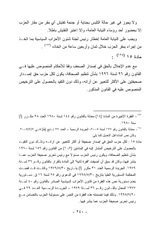 ‫ﻭﻻ ﻴﺠﻭﺯ ﻓﻲ ﻏﻴﺭ ﺤﺎﻟﺔ ﺍﻟﺘﻠﺒﺱ ﺒﺠﻨﺎﻴﺔ ﺃﻭ ﺠﻨﺤﺔ ﺘﻔﺘﻴﺵ ﺃﻱ ﻤﻘﺭ ﻤﻥ ﻤﻘﺎﺭ ﺍﻟﺤﺯﺏ‬
                      ‫ﺇﻻ ﺒﺤﻀﻭﺭ ﺃﺤﺩ ﺭﺅﺴﺎﺀ ﺍﻟﻨﻴﺎﺒﺔ ﺍﻟﻌﺎﻤﺔ، ﻭﺇﻻ ﺍﻋﺘﺒﺭ ﺍﻟﺘﻔﺘﻴﺵ ﺒﺎﻁﻼ.‬
‫ﻭﻴﺠﺏ ﻋﻠﻰ ﺍﻟﻨﻴﺎﺒﺔ ﺍﻟﻌﺎﻤﺔ ﺇﺨﻁﺎﺭ ﺭﺌﻴﺱ ﻟﺠﻨﺔ ﺸﺌﻭﻥ ﺍﻷﺤﺯﺍﺏ ﺍﻟﺴﻴﺎﺴﻴﺔ ﺒﻤﺎ ﺍﺘﺨـﺫ‬
                    ‫)٣٢١(‬
                ‫.‬           ‫ﻤﻥ ﺇﺠﺭﺍﺀ ﺒﻤﻘﺭ ﺍﻟﺤﺯﺏ ﺨﻼل ﺜﻤﺎﻥ ﻭﺃﺭﺒﻌﻴﻥ ﺴﺎﻋﺔ ﻤﻥ ﺍﺘﺨﺎﺫﻩ‬
                                                                        ‫)٤٢١(‬
                                                                    ‫:‬           ‫ﻤﺎﺩﺓ ٥١‬
‫ﻤﻊ ﻋﺩﻡ ﺍﻹﺨﻼل ﺒﺎﻟﺤﻕ ﻓﻲ ﺇﺼﺩﺍﺭ ﺍﻟﺼﺤﻑ ﻭﻓ ﹰﺎ ﻟﻸﺤﻜﺎﻡ ﺍﻟﻤﻨﺼﻭﺹ ﻋﻠﻴﻬﺎ ﻓـﻲ‬
                          ‫ﻘ‬
‫ﺍﻟﻘﺎﻨﻭﻥ ﺭﻗﻡ ٦٩ ﻟﺴﻨﺔ ٦٩٩١ ﺒﺸﺄﻥ ﺘﻨﻅﻴﻡ ﺍﻟﺼﺤﺎﻓﺔ، ﻴﻜﻭﻥ ﻟﻜل ﺤﺯﺏ ﺤﻕ ﺇﺼـﺩﺍﺭ‬
‫ﺼﺤﻴﻔﺘﻴﻥ ﻋﻠﻰ ﺍﻷﻜﺜﺭ ﻟﻠﺘﻌﺒﻴﺭ ﻋﻥ ﺁﺭﺍﺌﻪ، ﻭﺫﻟﻙ ﺩﻭﻥ ﺍﻟﺘﻘﻴﺩ ﺒﺎﻟﺤﺼﻭل ﻋﻠﻰ ﺍﻟﺘﺭﺨﻴﺹ‬
                                                 ‫ﺍﻟﻤﻨﺼﻭﺹ ﻋﻠﻴﻪ ﻓﻲ ﺍﻟﻘﺎﻨﻭﻥ ﺍﻟﻤﺫﻜﻭﺭ.‬




‫٣٢١- ﺍﻟﻔﻘﺭﺓ ﺍﻷﺨﻴﺭﺓ ﻤﻥ ﺍﻟﻤﺎﺩﺓ )٤١( ﻤﻌﺩﻟﺔ ﺒﺎﻟﻘﺎﻨﻭﻥ ﺭﻗﻡ ٤٤١ ﻟﺴﻨﺔ ٠٨٩١ ﺍﻟﻌﺩﺩ ٨٢ ﻤﻜـﺭﺭ )ﺃ(‬
                                                                           ‫ﺴﻨﺔ ٠٨٩١.‬
‫٤٢١- ﻤﻌﺩﻟﺔ ﺒﺎﻟﻘﺎﻨﻭﻥ ﺭﻗﻡ ٧٧١ ﻟﺴﻨﺔ ٥٠٠٢، ﺍﻟﺠﺭﻴﺩﺓ ﺍﻟﺭﺴﻤﻴﺔ – ﺍﻟﻌﺩﺩ ٧٢ ﺘـﺎﺒﻊ )ﻁ( ﻓـﻲ ٧/٧/٥٠٠٢.‬
                                                     ‫ﻭﻜﺎﻥ ﻨﺹ ﺍﻟﻤﺎﺩﺓ ﻗﺒل ﺍﻟﺘﻌﺩﻴل ﻜﻤﺎ ﻴﻠﻲ:‬
‫ﻤﺎﺩﺓ ٥١ : ﻟﻜل ﺤﺯﺏ ﺍﻟﺤﻕ ﻓﻲ ﺇﺼﺩﺍﺭ ﺼﺤﻴﻔﺔ ﺃﻭ ﺃﻜﺜﺭ ﻟﻠﺘﻌﺒﻴﺭ ﻋﻥ ﺁﺭﺍﺌـﻪ ﻭﺫﻟـﻙ ﺩﻭﻥ ﺍﻟﺘﻘﻴـﺩ‬
‫ﺒﺎﻟﺤﺼﻭل ﻋﻠﻰ ﺍﻟﺘﺭﺨﻴﺹ ﺍﻟﻤﺸﺎﺭ ﺇﻟﻴﻪ ﻓﻲ ﺍﻟﻤﺎﺩﺘﻴﻥ )٢، ١( ﻤﻥ ﺍﻟﻘﺎﻨﻭﻥ ﺭﻗﻡ ٦٥١ ﻟﺴﻨﺔ ٠٦٩١‬
‫ﺒﺸﺄﻥ ﺘﻨﻅﻴﻡ ﺍﻟﺼﺤﺎﻓﺔ، ﻭﻴﻜﻭﻥ ﺭﺌﻴﺱ ﺍﻟﺤﺯﺏ ﻤﺴﺌﻭﻻ ﻤﻊ ﺭﺌﻴﺱ ﺘﺤﺭﻴﺭ ﺼﺤﻴﻔﺔ ﺍﻟﺤﺯﺏ ﻋﻤـﺎ‬
‫ﻴﻨﺸﺭ ﻓﻴﻬﺎ، ﻭﻜﺎﻥ ﻗﺩ ﺴﺒﻕ ﺃﻥ ﺃﻀﻴﻔﺕ "ﻓﻘﺭﺓ ﺜﺎﻨﻴﺔ" ﺇﻟﻰ ﺍﻟﻤﺎﺩﺓ ﺒﺎﻟﻘﺭﺍﺭ ﺒﺎﻟﻘﺎﻨﻭﻥ ﺭﻗـﻡ ٦٣ ﻟﺴـﻨﺔ‬
‫٩٧٩١. ﺍﻟﺠﺭﻴﺩﺓ ﺍﻟﺭﺴﻤﻴﺔ ﺍﻟﻌﺩﺩ ١٣ ﻤﻜﺭﺭ )ﺃ( ﺒﺘـﺎﺭﻴﺦ ٠٣/٥/٩٧٩١ ﻭﻜﺎﻨـﺕ ﻗـﺩ ﻗﻀـﺕ‬
‫ﺍﻟﻤﺤﻜﻤﺔ ﺍﻟﺩﺴﺘﻭﺭﻴﺔ ﺍﻟﻌﻠﻴﺎ ﺒﺘﺎﺭﻴﺦ ٠٣/٥/٥٩٩١ ﻓﻲ ﺍﻟﺩﻋﻭﻯ ﺭﻗﻡ ٥٢ ﻟﺴﻨﺔ ٦١ ﻕ. ﺩﺴـﺘﻭﺭﻴﺔ‬
‫ﺒﻌﺩﻡ ﺩﺴﺘﻭﺭﻴﺔ ﻨﺹ ﻫﺫﻩ ﺍﻟﻔﻘﺭﺓ ﻤﻥ ﻗﺎﻨﻭﻥ ﺍﻷﺤﺯﺍﺏ ﺍﻟﺴﻴﺎﺴﻴﺔ ﺍﻟﺼﺎﺩﺭ ﺒﺎﻟﻘﺎﻨﻭﻥ ﺭﻗﻡ ٠٤ ﻟﺴـﻨﺔ‬
‫٧٧٩١ ﺍﻟﻤﻌﺩل ﺒﺎﻟﻘـﺎﻨﻭﻥ ﺭﻗـﻡ ٦٣ ﻟﺴـﻨﺔ ٩٧٩١ – ﺍﻟﺠﺭﻴـﺩﺓ ﺍﻟﺭﺴـﻤﻴﺔ ﺍﻟﻌـﺩﺩ ٩٢ ﻓـﻲ‬
‫٠٢/٧/٥٩٩١. ﻭﺫﻟﻙ ﻓﻴﻤﺎ ﺘﻀﻤﻨﺘﻪ ﻫﺫﻩ ﺍﻟﻔﻘﺭﺓ ﻤﻥ ﺍﻟﻨﺹ ﻋﻠﻰ ﻤﺴﺌﻭﻟﻴﺔ ﺍﻟﺤﺯﺏ ﺒﺎﻟﺘﻀﺎﻤﻥ ﻤـﻊ‬
                                            ‫ﺭﺌﻴﺱ ﺘﺤﺭﻴﺭ ﺼﺤﻴﻔﺔ ﺍﻟﺤﺯﺏ ﻋﻤﺎ ﻴﻨﺸﺭ ﻓﻴﻬﺎ.‬

                                       ‫- ٠٤٢ -‬
 