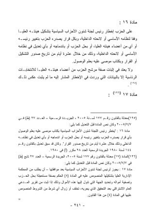 ‫ﻤﺎﺩﺓ ٦١ :‬
‫ﻋﻠﻰ ﺍﻟﺤﺯﺏ ﺇﺨﻁﺎﺭ ﺭﺌﻴﺱ ﻟﺠﻨﺔ ﺸﺌﻭﻥ ﺍﻷﺤﺯﺍﺏ ﺍﻟﺴﻴﺎﺴﻴﺔ ﺒﺘﺸﻜﻴل ﻫﻴﺌﺘـﻪ ﺍﻟﻌﻠﻴـﺎ‬
‫ﻭﻓ ﹰﺎ ﻟﻨﻅﺎﻤﻪ ﺍﻷﺴﺎﺴﻲ ﺃﻭ ﻻﺌﺤﺘﻪ ﺍﻟﺩﺍﺨﻠﻴﺔ، ﻭﺒﻜل ﻗﺭﺍﺭ ﻴﺼﺩﺭﻩ ﺍﻟﺤﺯﺏ ﺒﺘﻐﻴﻴﺭ ﺭﺌﻴﺴـﻪ‬
                                                                      ‫ﻘ‬
‫ﺃﻭ ﺃﻱ ﻤﻥ ﺃﻋﻀﺎﺀ ﻫﻴﺌﺘﻪ ﺍﻟﻌﻠﻴﺎ، ﺃﻭ ﺒﺤل ﺍﻟﺤﺯﺏ ﺃﻭ ﺒﺎﻨﺩﻤﺎﺠﻪ ﺃﻭ ﺒﺄﻱ ﺘﻌﺩﻴل ﻓﻲ ﻨﻅﺎﻤﻪ‬
‫ﺍﻷﺴﺎﺴﻲ ﺃﻭ ﻻﺌﺤﺘﻪ ﺍﻟﺩﺍﺨﻠﻴﺔ، ﻭﺫﻟﻙ ﻤﻥ ﺨﻼل ﻋﺸﺭﺓ ﺃﻴﺎﻡ ﻤﻥ ﺘﺎﺭﻴﺦ ﺼﺩﻭﺭ ﺍﻟﺘﺸﻜﻴل‬
                                       ‫ﺃﻭ ﺍﻟﻘﺭﺍﺭ ﻭﺒﻜﺘﺎﺏ ﻤﻭﺼﻰ ﻋﻠﻴﻪ ﺒﻌﻠﻡ ﺍﻟﻭﺼﻭل.‬
‫ﻭﻻ ﻴﻌﺘﺩ ﻓﻲ ﺇﺜﺒﺎﺕ ﺼﻔﺔ ﻤﺭﺸﺢ ﺍﻟﺤﺯﺏ ﻤﻥ ﺃﻋﻀﺎﺀ ﻫﻴﺌﺘـﻪ ﺍﻟﻌﻠﻴـﺎ ﻟﻼﻨﺘﺨﺎﺒـﺎﺕ‬
‫ﺍﻟﺭﺌﺎﺴﻴﺔ ﺇﻻ ﺒﺎﻟﺒﻴﺎﻨﺎﺕ ﺍﻟﺘﻲ ﻭﺭﺩﺕ ﻓﻲ ﺍﻹﺨﻁﺎﺭ ﺍﻟﻤﺸﺎﺭ ﺇﻟﻴﻪ ﻤﺎ ﻟﻡ ﻴﺜﺒﺕ ﻋﻜﺱ ﺫﻟـﻙ‬
                                                                                     ‫)٥٢١(‬
                                                                                 ‫.‬
                                                                      ‫)٦٢١(‬
                                                                  ‫:‬           ‫ﻤﺎﺩﺓ ٧١‬



‫)٥٢١(ﻤﻌﺩﻟﺔ ﺒﺎﻟﻘﺎﻨﻭﻥ ﺭﻗـﻡ ٧٧١ ﻟﺴـﻨﺔ ٥٠٠٢ ، ﺍﻟﺠﺭﻴـﺩﺓ ﺍﻟﺭﺴـﻤﻴﺔ – ﺍﻟﻌـﺩﺩ ٧٢ )ﻁ( ﻓـﻲ‬
                                     ‫٧/٧/٥٠٠٢ ﻭﻜﺎﻥ ﻨﺹ ﺍﻟﻤﺎﺩﺓ ﻗﺒل ﺍﻟﺘﻌﺩﻴل ﻜﻤﺎ ﻴﻠﻲ:‬
‫ﻤﺎﺩﺓ ٦١ : "ﻴﺨﻁﺭ ﺭﺌﻴﺱ ﺍﻟﻠﺠﻨﺔ ﺸﺌﻭﻥ ﺍﻷﺤﺯﺍﺏ ﺍﻟﺴﻴﺎﺴﻴﺔ ﺒﻜﺘﺎﺏ ﻤﻭﺼﻰ ﻋﻠﻴﻪ ﺒﻌﻠﻡ ﺍﻟﻭﺼﻭل‬
‫ﺒﺄﻱ ﻗﺭﺍﺭ ﻴﺼﺩﺭﻩ ﺍﻟﺤﺯﺏ ﺒﺘﻐﻴﻴﺭ ﺭﺌﻴﺴﻪ ﺃﻭ ﺒﺤل ﺍﻟﺤﺯﺏ ﺃﻭ ﺍﻨﺩﻤﺎﺠﻪ ﺃﻭ ﺒﺄﻱ ﺘﻌﺩﻴل ﻓﻲ ﻨﻅﺎﻤـﻪ‬
‫ﺍﻟﺩﺍﺨﻠﻲ ﻭﺫﻟﻙ ﺨﻼل ﻋﺸﺭﺓ ﺃﻴﺎﻡ ﻤﻥ ﺘﺎﺭﻴﺦ ﺼﺩﻭﺭ ﺍﻟﻘﺭﺍﺭ". ﻭﻜﺎﻥ ﻗﺩ ﺴﺒﻕ ﺘﻌﺩﻴل ﺒﺎﻟﻘﺎﻨﻭﻥ ﺭﻗـﻡ‬
                      ‫٤٤١ ﻟﺴﻨﺔ ٠٨٩١ ﺍﻟﺠﺭﻴﺩﺓ ﺍﻟﺭﺴﻤﻴﺔ ﺍﻟﻌﺩﺩ ٨٢ ﻤﻜﺭﺭ )ﺃ( ﻓﻲ ٠٨٩١.‬
‫)٦٢١(ﺍﻟﻤﺎﺩﺓ )٧١( ﻤﻌﺩﻟﺔ ﺒﺎﻟﻘﺎﻨﻭﻥ ﺭﻗﻡ ٧٧١ ﻟﺴﻨﺔ ٥٠٠٢، ﺍﻟﺠﺭﻴﺩﺓ ﺍﻟﺭﺴﻤﻴﺔ – ﺍﻟﻌﺩﺩ ٧٢ ﺘﺎﺒﻊ )ﻁ(‬
                                  ‫ﻓﻲ ٧/٧/٥٠٠٢ ﻭﻜﺎﻥ ﻨﺹ ﺍﻟﻤﺎﺩﺓ ﻗﺒل ﺍﻟﺘﻌﺩﻴل ﻜﻤﺎ ﻴﻠﻲ:‬
‫ﻤﺎﺩﺓ ٧١ : ﻴﺠﻭﺯ ﻟﺭﺌﻴﺱ ﻟﺠﻨﺔ ﺸﺌﻭﻥ ﺍﻷﺤﺯﺍﺏ ﺍﻟﺴﻴﺎﺴﻴﺔ ﺒﻌﺩ ﻤﻭﺍﻓﻘﺘﻬﺎ – ﺃﻥ ﻴﻁﻠﺏ ﻤﻥ ﺍﻟﻤﺤﻜﻤﺔ‬
‫ﺍﻹﺩﺍﺭﻴﺔ ﺍﻟﻌﻠﻴﺎ ﺒﺘﺸﻜﻴﻠﻬﺎ ﺍﻟﻤﻨﺼﻭﺹ ﻋﻠﻴﻪ ﻓﻲ ﺍﻟﻤﺎﺩﺓ )٨( ﺍﻟﺤﻜﻡ ﺒﺼﻔﺔ ﻤﺴﺘﻌﺠﻠﺔ ﺒﺤل ﺍﻟﺤـﺯﺏ‬
‫ﻭﺘﺼﻔﻴﺔ ﺃﻤﻭﺍﻟﻪ ﻭﺘﺤﺩﻴﺩ ﺍﻟﺠﻬﺔ ﺍﻟﺘﻲ ﺘﺌﻭل ﺇﻟﻴﻬﺎ ﻫﺫﻩ ﺍﻷﻤﻭﺍل ﻭﺫﻟﻙ ﺇﺫﺍ ﺜﺒﺕ ﻤﻥ ﺘﻘﺭﻴﺭ ﺍﻟﻤـﺩﻋﻲ‬
‫ﺍﻟﻌﺎﻡ ﺍﻻﺸﺘﺭﺍﻜﻲ ﺒﻌﺩ ﺍﻟﺘﺤﻘﻴﻕ ﺍﻟﺫﻱ ﻴﺠﺭﻴﻪ، ﺘﺨﻠﻑ ﺃﻭ ﺯﻭﺍل ﺃﻱ ﺸﺭﻁ ﻤﻥ ﺍﻟﺸﺭﻭﻁ ﺍﻟﻤﻨﺼﻭﺹ‬
                                                  ‫ﻋﻠﻴﻬﺎ ﻓﻲ ﺍﻟﻤﺎﺩﺓ )٤( ﻤﻥ ﻫﺫﺍ ﺍﻟﻘﺎﻨﻭﻥ.‬
‫=‬
                                      ‫- ١٤٢ -‬
 