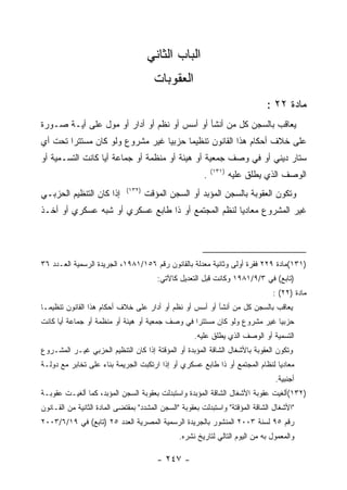 ‫ﺍﻟﺒﺎﺏ ﺍﻟﺜﺎﻨﻲ‬
                                       ‫ﺍﻟﻌﻘﻭﺒﺎﺕ‬
                                                                              ‫ﻤﺎﺩﺓ ٢٢ :‬
‫ﻴﻌﺎﻗﺏ ﺒﺎﻟﺴﺠﻥ ﻜل ﻤﻥ ﺃﻨﺸﺄ ﺃﻭ ﺃﺴﺱ ﺃﻭ ﻨﻅﻡ ﺃﻭ ﺃﺩﺍﺭ ﺃﻭ ﻤﻭل ﻋﻠﻰ ﺃﻴـﺔ ﺼـﻭﺭﺓ‬
‫ﻋﻠﻰ ﺨﻼﻑ ﺃﺤﻜﺎﻡ ﻫﺫﺍ ﺍﻟﻘﺎﻨﻭﻥ ﺘﻨﻅﻴﻤﺎ ﺤﺯﺒ ‪‬ﺎ ﻏﻴﺭ ﻤﺸﺭﻭﻉ ﻭﻟﻭ ﻜﺎﻥ ﻤﺴﺘﺘ ‪‬ﺍ ﺘﺤﺕ ﺃﻱ‬
        ‫ﺭ‬                         ‫ﻴ‬
‫ﺴﺘﺎﺭ ﺩﻴﻨﻲ ﺃﻭ ﻓﻲ ﻭﺼﻑ ﺠﻤﻌﻴﺔ ﺃﻭ ﻫﻴﺌﺔ ﺃﻭ ﻤﻨﻅﻤﺔ ﺃﻭ ﺠﻤﺎﻋﺔ ﺃ ‪‬ﺎ ﻜﺎﻨﺕ ﺍﻟﺘﺴـﻤﻴﺔ ﺃﻭ‬
                  ‫ﻴ‬
                                                            ‫)١٣١(‬
                                                        ‫.‬           ‫ﺍﻟﻭﺼﻑ ﺍﻟﺫﻱ ﻴﻁﻠﻕ ﻋﻠﻴﻪ‬
                             ‫)٢٣١(‬
‫ﺇﺫﺍ ﻜﺎﻥ ﺍﻟﺘﻨﻅﻴﻡ ﺍﻟﺤﺯﺒـﻲ‬              ‫ﻭﺘﻜﻭﻥ ﺍﻟﻌﻘﻭﺒﺔ ﺒﺎﻟﺴﺠﻥ ﺍﻟﻤﺅﺒﺩ ﺃﻭ ﺍﻟﺴﺠﻥ ﺍﻟﻤﺅﻗﺕ‬
‫ﻏﻴﺭ ﺍﻟﻤﺸﺭﻭﻉ ﻤﻌﺎﺩﻴﺎ ﻟﻨﻅﻡ ﺍﻟﻤﺠﺘﻤﻊ ﺃﻭ ﺫﺍ ﻁﺎﺒﻊ ﻋﺴﻜﺭﻱ ﺃﻭ ﺸﺒﻪ ﻋﺴﻜﺭﻱ ﺃﻭ ﺃﺨـﺫ‬




‫)١٣١(ﻤﺎﺩﺓ ٩٢٢ ﻓﻘﺭﺓ ﺃﻭﻟﻰ ﻭﺜﺎﻨﻴﺔ ﻤﻌﺩﻟﺔ ﺒﺎﻟﻘﺎﻨﻭﻥ ﺭﻗﻡ ٦٥١/١٨٩١، ﺍﻟﺠﺭﻴﺩﺓ ﺍﻟﺭﺴﻤﻴﺔ ﺍﻟﻌـﺩﺩ ٦٣‬
                                        ‫)ﺘﺎﺒﻊ( ﻓﻲ ٣/٩/١٨٩١ ﻭﻜﺎﻨﺕ ﻗﺒل ﺍﻟﺘﻌﺩﻴل ﻜﺎﻵﺘﻲ:‬
                                                                                ‫ﻤﺎﺩﺓ )٢٢( :‬
‫ﻴﻌﺎﻗﺏ ﺒﺎﻟﺴﺠﻥ ﻜل ﻤﻥ ﺃﻨﺸﺄ ﺃﻭ ﺃﺴﺱ ﺃﻭ ﻨﻅﻡ ﺃﻭ ﺃﺩﺍﺭ ﻋﻠﻰ ﺨﻼﻑ ﺃﺤﻜﺎﻡ ﻫﺫﺍ ﺍﻟﻘﺎﻨﻭﻥ ﺘﻨﻅﻴﻤـﺎ‬
‫ﺤﺯﺒﻴﺎ ﻏﻴﺭ ﻤﺸﺭﻭﻉ ﻭﻟﻭ ﻜﺎﻥ ﻤﺴﺘﺘﺭﺍ ﻓﻲ ﻭﺼﻑ ﺠﻤﻌﻴﺔ ﺃﻭ ﻫﻴﺌﺔ ﺃﻭ ﻤﻨﻅﻤﺔ ﺃﻭ ﺠﻤﺎﻋﺔ ﺃﻴﺎ ﻜﺎﻨﺕ‬
     ‫ﹰ‬
                                                     ‫ﺍﻟﺘﺴﻤﻴﺔ ﺃﻭ ﺍﻟﻭﺼﻑ ﺍﻟﺫﻱ ﻴﻁﻠﻕ ﻋﻠﻴﻪ.‬
‫ﻭﺘﻜﻭﻥ ﺍﻟﻌﻘﻭﺒﺔ ﺒﺎﻷﺸﻐﺎل ﺍﻟﺸﺎﻗﺔ ﺍﻟﻤﺅﺒﺩﺓ ﺃﻭ ﺍﻟﻤﺅﻗﺘﺔ ﺇﺫﺍ ﻜﺎﻥ ﺍﻟﺘﻨﻅﻴﻡ ﺍﻟﺤﺯﺒﻲ ﻏﻴـﺭ ﺍﻟﻤﺸـﺭﻭﻉ‬
‫ﻤﻌﺎﺩﻴﺎ ﻟﻨﻅﺎﻡ ﺍﻟﻤﺠﺘﻤﻊ ﺃﻭ ﺫﺍ ﻁﺎﺒﻊ ﻋﺴﻜﺭﻱ ﺃﻭ ﺇﺫﺍ ﺍﺭﺘﻜﺒﺕ ﺍﻟﺠﺭﻴﻤﺔ ﺒﻨﺎﺀ ﻋﻠﻰ ﺘﺨﺎﺒﺭ ﻤﻊ ﺩﻭﻟـﺔ‬
                                                                                 ‫ﺃﺠﻨﺒﻴﺔ.‬
‫)٢٣١(ﺃﻟﻐﻴﺕ ﻋﻘﻭﺒﺔ ﺍﻷﺸﻐﺎل ﺍﻟﺸﺎﻗﺔ ﺍﻟﻤﺅﺒﺩﺓ ﻭﺍﺴﺘﺒﺩﻟﺕ ﺒﻌﻘﻭﺒﺔ ﺍﻟﺴﺠﻥ ﺍﻟﻤﺅﺒﺩ، ﻜﻤﺎ ﺃﻟﻐﻴـﺕ ﻋﻘﻭﺒـﺔ‬
‫"ﺍﻷﺸﻐﺎل ﺍﻟﺸﺎﻗﺔ ﺍﻟﻤﺅﻗﺘﺔ" ﻭﺍﺴﺘﺒﺩﻟﺕ ﺒﻌﻘﻭﺒﺔ "ﺍﻟﺴﺠﻥ ﺍﻟﻤﺸﺩﺩ" ﺒﻤﻘﺘﻀﻰ ﺍﻟﻤﺎﺩﺓ ﺍﻟﺜﺎﻨﻴﺔ ﻤﻥ ﺍﻟﻘـﺎﻨﻭﻥ‬
‫ﺭﻗﻡ ٥٩ ﻟﺴﻨﺔ ٣٠٠٢ ﺍﻟﻤﻨﺸﻭﺭ ﺒﺎﻟﺠﺭﻴﺩﺓ ﺍﻟﺭﺴﻤﻴﺔ ﺍﻟﻤﺼﺭﻴﺔ ﺍﻟﻌﺩﺩ ٥٢ )ﺘﺎﺒﻊ( ﻓﻲ ٩١/٦/٣٠٠٢‬
                                                ‫ﻭﺍﻟﻤﻌﻤﻭل ﺒﻪ ﻤﻥ ﺍﻟﻴﻭﻡ ﺍﻟﺘﺎﻟﻲ ﻟﺘﺎﺭﻴﺦ ﻨﺸﺭﻩ.‬

                                        ‫- ٧٤٢ -‬
 