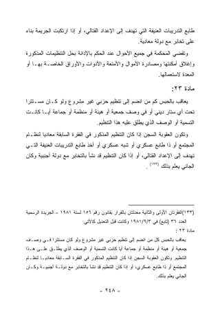 ‫ﻁﺎﺒﻊ ﺍﻟﺘﺩﺭﻴﺒﺎﺕ ﺍﻟﻌﻨﻴﻔﺔ ﺍﻟﺘﻲ ﺘﻬﺩﻑ ﺇﻟﻰ ﺍﻹﻋﺩﺍﺩ ﺍﻟﻘﺘﺎﻟﻲ، ﺃﻭ ﺇﺫﺍ ﺍﺭﺘﻜﺒﺕ ﺍﻟﺠﺭﻴﻤﺔ ﺒﻨﺎﺀ‬
                                                            ‫ﻋﻠﻰ ﺘﺨﺎﺒﺭ ﻤﻊ ﺩﻭﻟﺔ ﻤﻌﺎﺩﻴﺔ.‬
‫ﻭﺘﻘﻀﻲ ﺍﻟﻤﺤﻜﻤﺔ ﻓﻲ ﺠﻤﻴﻊ ﺍﻷﺤﻭﺍل ﻋﻨﺩ ﺍﻟﺤﻜﻡ ﺒﺎﻹﺩﺍﻨﺔ ﺒﺤل ﺍﻟﺘﻨﻅﻴﻤﺎﺕ ﺍﻟﻤﺫﻜﻭﺭﺓ‬
‫ﻭﺇﻏﻼﻕ ﺃﻤﻜﻨﺘﻬﺎ ﻭﻤﺼﺎﺩﺭﺓ ﺍﻷﻤﻭﺍل ﻭﺍﻷﻤﺘﻌﺔ ﻭﺍﻷﺩﻭﺍﺕ ﻭﺍﻷﻭﺭﺍﻕ ﺍﻟﺨﺎﺼـﺔ ﺒﻬـﺎ ﺃﻭ‬
                                                                        ‫ﺍﻟﻤﻌﺩﺓ ﻻﺴﺘﻌﻤﺎﻟﻬﺎ.‬

                                                                                 ‫ﻤﺎﺩﺓ ٣٢:‬
‫ﻴﻌﺎﻗﺏ ﺒﺎﻟﺤﺒﺱ ﻜﻡ ﻤﻥ ﺍﻨﻀﻡ ﺇﻟﻰ ﺘﻨﻅﻴﻡ ﺤﺯﺒﻲ ﻏﻴﺭ ﻤﺸﺭﻭﻉ ﻭﻟﻭ ﻜـﺎﻥ ﻤﺴـﺘﺘ ‪‬ﺍ‬
 ‫ﺭ‬
‫ﺘﺤﺕ ﺃﻱ ﺴﺘﺎﺭ ﺩﻴﻨﻲ ﺃﻭ ﻓﻲ ﻭﺼﻑ ﺠﻤﻌﻴﺔ ﺃﻭ ﻫﻴﺌﺔ ﺃﻭ ﻤﻨﻅﻤﺔ ﺃﻭ ﺠﻤﺎﻋﺔ ﺃ ‪‬ـﺎ ﻜﺎﻨـﺕ‬
        ‫ﻴ‬
                                     ‫ﺍﻟﺘﺴﻤﻴﺔ ﺃﻭ ﺍﻟﻭﺼﻑ ﺍﻟﺫﻱ ﻴﻁﻠﻕ ﻋﻠﻴﻪ ﻫﺫﺍ ﺍﻟﺘﻨﻅﻴﻡ.‬
‫ﻭﺘﻜﻭﻥ ﺍﻟﻌﻘﻭﺒﺔ ﺍﻟﺴﺠﻥ ﺇﺫﺍ ﻜﺎﻥ ﺍﻟﺘﻨﻅﻴﻡ ﺍﻟﻤﺫﻜﻭﺭ ﻓﻲ ﺍﻟﻔﻘﺭﺓ ﺍﻟﺴﺎﺒﻘﺔ ﻤﻌﺎﺩ ‪‬ﺎ ﻟﻨﻅـﺎﻡ‬
        ‫ﻴ‬
‫ﺍﻟﻤﺠﺘﻤﻊ ﺃﻭ ﺫﺍ ﻁﺎﺒﻊ ﻋﺴﻜﺭﻱ ﺃﻭ ﺸﺒﻪ ﻋﺴﻜﺭﻱ ﺃﻭ ﺃﺨﺫ ﻁﺎﺒﻊ ﺍﻟﺘﺩﺭﻴﺒﺎﺕ ﺍﻟﻌﻨﻴﻔﺔ ﺍﻟﺘـﻲ‬
‫ﺘﻬﺩﻑ ﺇﻟﻰ ﺍﻹﻋﺩﺍﺩ ﺍﻟﻘﺘﺎﻟﻲ، ﺃﻭ ﺇﺫﺍ ﻜﺎﻥ ﺍﻟﺘﻨﻅﻴﻡ ﻗﺩ ﻨﺸﺄ ﺒﺎﻟﺘﺨﺎﺒﺭ ﻤﻊ ﺩﻭﻟﺔ ﺃﺠﻨﺒﻴﺔ ﻭﻜﺎﻥ‬
                                                                    ‫)٣٣١(‬
                                                                ‫.‬           ‫ﺍﻟﺠﺎﻨﻲ ﻴﻌﻠﻡ ﺒﺫﻟﻙ‬




‫)٣٣١(ﺍﻟﻔﻘﺭﺘﺎﻥ ﺍﻷﻭﻟﻰ ﻭﺍﻟﺜﺎﻨﻴﺔ ﻤﻌﺩﻟﺘﺎﻥ ﺒﺎﻟﻘﺭﺍﺭ ﺒﻘﺎﻨﻭﻥ ﺭﻗﻡ ٦٥١ ﻟﺴﻨﺔ ١٨٩١ – ﺍﻟﺠﺭﻴﺩﺓ ﺍﻟﺭﺴﻤﻴﺔ‬
                              ‫ﺍﻟﻌﺩﺩ ٦٣ )ﺘﺎﺒﻊ( ﻓﻲ ٣/٩/١٨٩١ ﻭﻜﺎﻨﺕ ﻗﺒل ﺍﻟﺘﻌﺩﻴل ﻜﺎﻵﺘﻲ:‬
                                                                                   ‫ﻤﺎﺩﺓ ٣٢ :‬
‫ﻴﻌﺎﻗﺏ ﺒﺎﻟﺤﺒﺱ ﻜل ﻤﻥ ﺍﻨﻀﻡ ﺇﻟﻰ ﺘﻨﻅﻴﻡ ﺤﺯﺒﻲ ﻏﻴﺭ ﻤﺸﺭﻭﻉ ﻭﻟﻭ ﻜﺎﻥ ﻤﺴﺘﺘﺭﺍ ﻓـﻲ ﻭﺼـﻑ‬
‫ﺠﻤﻌﻴﺔ ﺃﻭ ﻫﻴﺌﺔ ﺃﻭ ﻤﻨﻅﻤﺔ ﺃﻭ ﺠﻤﺎﻋﺔ ﺃﻴﺎ ﻜﺎﻨﺕ ﺍﻟﺘﺴﻤﻴﺔ ﺃﻭ ﺍﻟﻭﺼﻑ ﺍﻟﺫﻱ ﻴﻁﻠـﻕ ﻋﻠـﻰ ﻫـﺫﺍ‬
‫ﺍﻟﺘﻨﻅﻴﻡ. ﻭﺘﻜﻭﻥ ﺍﻟﻌﻘﻭﺒﺔ ﺍﻟﺴﺠﻥ ﺇﺫﺍ ﻜﺎﻥ ﺍﻟﺘﻨﻅﻴﻡ ﺍﻟﻤﺫﻜﻭﺭ ﻓﻲ ﺍﻟﻔﻘﺭﺓ ﺍﻟﺴـﺎﺒﻘﺔ ﻤﻌﺎﺩﻴـﺎ ﻟﻨﻅـﺎﻡ‬
‫ﺍﻟﻤﺠﺘﻤﻊ ﺃﻭ ﺫﺍ ﻁﺎﺒﻊ ﻋﺴﻜﺭﻱ، ﺃﻭ ﺇﺫﺍ ﻜﺎﻥ ﺍﻟﺘﻨﻅﻴﻡ ﻗﺩ ﻨﺸﺄ ﺒﺎﻟﺘﺨﺎﺒﺭ ﻤﻊ ﺩﻭﻟـﺔ ﺃﺠﻨﺒﻴـﺔ ﻭﻜـﺎﻥ‬
                                                                       ‫ﺍﻟﺠﺎﻨﻲ ﻴﻌﻠﻡ ﺒﺫﻟﻙ.‬

                                       ‫- ٨٤٢ -‬
 