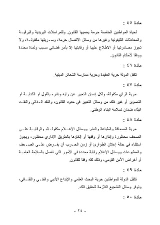 ‫ﻤﺎﺩﺓ ٥٤ :‬
‫ﻟﺤﻴﺎﺓ ﺍﻟﻤﻭﺍﻁﻨﻴﻥ ﺍﻟﺨﺎﺼﺔ ﺤﺭﻤﺔ ﻴﺤﻤﻴﻬﺎ ﺍﻟﻘﺎﻨﻭﻥ. ﻭﻟﻠﻤﺭﺍﺴﻼﺕ ﺍﻟﺒﺭﻴﺩﻴﺔ ﻭﺍﻟﺒﺭﻗﻴـﺔ‬
‫ﻭﺍﻟﻤﺤﺎﺩﺜﺎﺕ ﺍﻟﺘﻠﻴﻔﻭﻨﻴﺔ ﻭﻏﻴﺭﻫﺎ ﻤﻥ ﻭﺴﺎﺌل ﺍﻻﺘﺼﺎل ﺤﺭﻤﺔ، ﻭﺴـﺭﻴﺘﻬﺎ ﻤﻜﻔﻭﻟـﺔ، ﻭﻻ‬
‫ﺘﺠﻭﺯ ﻤﺼﺎﺩﺭﺘﻬﺎ ﺃﻭ ﺍﻻﻁﻼﻉ ﻋﻠﻴﻬﺎ ﺃﻭ ﺭﻗﺎﺒﺘﻬﺎ ﺇﻻ ﺒﺄﻤﺭ ﻗﻀﺎﺌﻲ ﻤﺴﺒﺏ ﻭﻟﻤﺩﺓ ﻤﺤﺩﺩﺓ‬
             ‫‪‬‬
                                                         ‫ﻭﻭﻓ ﹰﺎ ﻷﺤﻜﺎﻡ ﺍﻟﻘﺎﻨﻭﻥ.‬
                                                                         ‫ﻘ‬

                                                                  ‫ﻤﺎﺩﺓ ٦٤ :‬
                     ‫ﺘﻜﻔل ﺍﻟﺩﻭﻟﺔ ﺤﺭﻴﺔ ﺍﻟﻌﻘﻴﺩﺓ ﻭﺤﺭﻴﺔ ﻤﻤﺎﺭﺴﺔ ﺍﻟﺸﻌﺎﺌﺭ ﺍﻟﺩﻴﻨﻴﺔ.‬

                                                                  ‫ﻤﺎﺩﺓ ٧٤ :‬
‫ﺤﺭﻴﺔ ﺍﻟﺭﺃﻱ ﻤﻜﻔﻭﻟﺔ، ﻭﻟﻜل ﺇﻨﺴﺎﻥ ﺍﻟﺘﻌﺒﻴﺭ ﻋﻥ ﺭﺃﻴﻪ ﻭﻨﺸﺭﻩ ﺒﺎﻟﻘﻭل ﺃﻭ ﺍﻟﻜﺘﺎﺒـﺔ ﺃﻭ‬
‫ﺍﻟﺘﺼﻭﻴﺭ ﺃﻭ ﻏﻴﺭ ﺫﻟﻙ ﻤﻥ ﻭﺴﺎﺌل ﺍﻟﺘﻌﺒﻴﺭ ﻓﻲ ﺤﺩﻭﺩ ﺍﻟﻘﺎﻨﻭﻥ، ﻭﺍﻟﻨﻘﺩ ﺍﻟـﺫﺍﺘﻲ ﻭﺍﻟﻨﻘـﺩ‬
                                            ‫ﺍﻟﺒﻨﺎﺀ ﻀﻤﺎﻥ ﻟﺴﻼﻤﺔ ﺍﻟﺒﻨﺎﺀ ﺍﻟﻭﻁﻨﻲ.‬
                                                                 ‫‪‬‬      ‫ﱠ‬

                                                                  ‫ﻤﺎﺩﺓ ٨٤ :‬
‫ﺤﺭﻴﺔ ﺍﻟﺼﺤﺎﻓﺔ ﻭﺍﻟﻁﺒﺎﻋﺔ ﻭﺍﻟﻨﺸﺭ ﻭﻭﺴﺎﺌل ﺍﻹﻋـﻼﻡ ﻤﻜﻔﻭﻟـﺔ، ﻭﺍﻟﺭﻗﺎﺒـﺔ ﻋﻠـﻰ‬
‫ﺍﻟﺼﺤﻑ ﻤﺤﻅﻭﺭﺓ ﻭﺇﻨﺫﺍﺭﻫﺎ ﺃﻭ ﻭﻗﻔﻬﺎ ﺃﻭ ﺇﻟﻐﺎﺅﻫﺎ ﺒﺎﻟﻁﺭﻴﻕ ﺍﻹﺩﺍﺭﻱ ﻤﺤﻅﻭﺭ، ﻭﻴﺠﻭﺯ‬
‫ﺍﺴﺘﺜﻨﺎﺀ ﻓﻲ ﺤﺎﻟﺔ ﺇﻋﻼﻥ ﺍﻟﻁﻭﺍﺭﺉ ﺃﻭ ﺯﻤﻥ ﺍﻟﺤـﺭﺏ ﺃﻥ ﻴﻔـﺭﺽ ﻋﻠـﻰ ﺍﻟﺼـﺤﻑ‬
‫ﻭﺍﻟﻤﻁﺒﻭﻋﺎﺕ ﻭﻭﺴﺎﺌل ﺍﻹﻋﻼﻡ ﺭﻗﺎﺒﺔ ﻤﺤﺩﺩﺓ ﻓﻲ ﺍﻷﻤﻭﺭ ﺍﻟﺘﻲ ﺘﺘﺼل ﺒﺎﻟﺴﻼﻤﺔ ﺍﻟﻌﺎﻤـﺔ‬
                              ‫ﺃﻭ ﺃﻏﺭﺍﺽ ﺍﻷﻤﻥ ﺍﻟﻘﻭﻤﻲ، ﻭﺫﻟﻙ ﻜﻠﻪ ﻭﻓ ﹰﺎ ﻟﻠﻘﺎﻨﻭﻥ.‬
                                        ‫ﻘ‬

                                                                  ‫ﻤﺎﺩﺓ ٩٤ :‬
‫ﺘﻜﻔل ﺍﻟﺩﻭﻟﺔ ﻟﻠﻤﻭﺍﻁﻨﻴﻥ ﺤﺭﻴﺔ ﺍﻟﺒﺤﺙ ﺍﻟﻌﻠﻤﻲ ﻭﺍﻹﺒﺩﺍﻉ ﺍﻷﺩﺒﻲ ﻭﺍﻟﻔﻨـﻲ ﻭﺍﻟﺜﻘـﺎﻓﻲ،‬
                                     ‫ﻭﺘﻭﻓﺭ ﻭﺴﺎﺌل ﺍﻟﺘﺸﺠﻴﻊ ﺍﻟﻼﺯﻤﺔ ﻟﺘﺤﻘﻴﻕ ﺫﻟﻙ.‬

                                                                  ‫ﻤﺎﺩﺓ ٠٥ :‬

                                  ‫- ٤٢ -‬
 