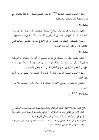 ‫)٤٣١(‬
‫ﺇﺫﺍ ﻜﺎﻥ ﺍﻟﺘﻨﻅﻴﻡ ﺍﻟﻤﺫﻜﻭﺭ ﻗﺩ ﻨﺸﺄ ﺒﺎﻟﺘﺨﺎﺒﺭ ﻤﻊ‬             ‫ﻭﺘﻜﻭﻥ ﺍﻟﻌﻘﻭﺒﺔ ﺍﻟﺴﺠﻥ ﺍﻟﻤﺅﻗﺕ‬
                                                  ‫ﺩﻭﻟﺔ ﻤﻌﺎﺩﻴﺔ ﻭﻜﺎﻥ ﺍﻟﺠﺎﻨﻲ ﻴﻌﻠﻡ ﺒﺫﻟﻙ.‬

                                                                           ‫ﻤﺎﺩﺓ ٤٢ :‬
‫ﻴﻌﻔﻰ ﻤﻥ ﺍﻟﻌﻘﻭﺒﺔ ﻜل ﻤﻥ ﺒﺎﺩﺭ ﺒﺈﺒﻼﻍ ﺍﻟﺴﻠﻁﺔ ﺍﻟﻤﺨﺘﺼﺔ ﻋـﻥ ﻭﺠـﻭﺩ ﺃﻱ ﻤـﻥ‬
 ‫ﺍﻟﺘﻨﻅﻴﻤﺎﺕ ﺍﻟﻤﺸﺎﺭ ﺇﻟﻴﻬﺎ ﻓﻲ ﺍﻟﻤﺎﺩﺘﻴﻥ ﺍﻟﺴﺎﺒﻘﺘﻴﻥ ﻭﺫﻟﻙ ﺇﺫﺍ ﺘﻡ ﺍﻹﺒﻼﻍ ﻗﺒل ﺒﺩﺀ ﺍﻟﺘﺤﻘﻴﻕ.‬
‫ﻭﻴﺠﻭﺯ ﻟﻠﻤﺤﻜﻤﺔ ﺍﻹﻋﻔﺎﺀ ﻤﻥ ﺍﻟﻌﻘﻭﺒﺔ ﺇﺫﺍ ﺘﻡ ﺍﻹﺒﻼﻍ ﺒﻌﺩ ﺒﺩﺀ ﺍﻟﺘﺤﻘﻴﻕ ﻭﺴﺎﻋﺩ ﻓـﻲ‬
                                               ‫ﺍﻟﻜﺸﻑ ﻋﻥ ﻤﺭﺘﻜﺒﻲ ﺍﻟﺠﺭﻴﻤﺔ ﺍﻵﺨﺭﻴﻥ.‬

                                                                           ‫ﻤﺎﺩﺓ ٥٢ :‬
‫ﻴﻌﺎﻗﺏ ﺒﺎﻟﺤﺒﺱ ﻜل ﻤﻥ ﻤﺴﺌﻭل ﻓﻲ ﺤﺯﺏ ﺴﻴﺎﺴﻲ ﺃﻭ ﺃﻱ ﻤﻥ ﺃﻋﻀﺎﺌﻪ ﺃﻭ ﺍﻟﻌﺎﻤﻠﻴﻥ‬
‫ﺒﻪ ﻗﺒل ﺃﻭ ﺘﺴﻠﻡ ﻤﺒﺎﺸﺭﺓ ﺃﻭ ﺒﺎﻟﻭﺴﺎﻁﺔ ﻤﺎﻻ ﺃﻭ ﺤﺼل ﻋﻠﻰ ﻤﻴﺯﺓ ﺃﻭ ﻤﻨﻔﻌﺔ ﺒﻐﻴﺭ ﻭﺠـﻪ‬
                                                                   ‫ﹶِ‬
                ‫ﺤﻕ ﻤﻥ ﺸﺨﺹ ﺍﻋﺘﺒﺎﺭﻱ ﻤﺼﺭﻱ ﻟﻤﻤﺎﺭﺴﺔ ﺃﻱ ﻨﺸﺎﻁ ﻴﺘﻌﻠﻕ ﺒﺎﻟﺤﺯﺏ.‬
‫ﻭﺘﻜﻭﻥ ﺍﻟﻌﻘﻭﺒﺔ ﺍﻟﺴﺠﻥ ﺇﺫﺍ ﻜﺎﻥ ﺍﻟﻤﺎل ﺃﻭ ﺍﻟﻤﻴﺯﺓ ﺃﻭ ﺍﻟﻤﻨﻔﻌﺔ ﻤﻥ ﺃﺠﻨﺒﻲ ﺃﻭ ﻤﻥ ﺃﻴـﺔ‬
                                                                           ‫ﺠﻬﺔ ﺃﺠﻨﺒﻴﺔ.‬
‫ﻭﺘﻘﻀﻲ ﺍﻟﻤﺤﻜﻤﺔ ﻓﻲ ﺠﻤﻴﻊ ﺍﻷﺤﻭﺍل ﺒﻤﺼﺎﺩﺭﺓ ﻜل ﻤﺎل ﻴﻜـﻭﻥ ﻤﺘﺤﺼـﻼ ﻤـﻥ‬
                                                                              ‫ﺍﻟﺠﺭﻴﻤﺔ.‬
                                                                      ‫)٥٣١(‬
                                                                  ‫:‬           ‫ﻤﺎﺩﺓ ٦٢‬



‫)٤٣١( ﺃﻟﻐﻴﺕ ﻋﻘﻭﺒﺔ "ﺍﻷﺸﻐﺎل ﺍﻟﺸﺎﻗﺔ ﺍﻟﻤﺅﻗﺘﺔ" ﻭﺍﺴﺘﺒﺩﻟﺕ ﺒﻬﺎ ﻋﻘﻭﺒﺔ "ﺍﻟﺴـﺠﻥ ﺍﻟﻤﺸـﺩﺩ" ﺒﻤﻘﺘﻀـﻰ‬
‫ﺍﻟﻤﺎﺩﺓ ﺍﻟﺜﺎﻨﻴﺔ ﻤﻥ ﺍﻟﻘﺎﻨﻭﻥ ﺭﻗﻡ ٥٩ ﻟﺴﻨﺔ ٣٠٠٢ ﺍﻟﻤﻨﺸﻭﺭ ﺒﺎﻟﺠﺭﻴﺩﺓ ﺍﻟﺭﺴﻤﻴﺔ ﺍﻟﻤﺼﺭﻴﺔ ﺍﻟﻌﺩﺩ ٥٢‬
                       ‫)ﺘﺎﺒﻊ( ﻓﻲ ٩١/٦/٣٠٠٢ ﻭﺍﻟﻤﻌﻤﻭل ﺒﻪ ﻤﻥ ﺍﻟﻴﻭﻡ ﺍﻟﺘﺎﻟﻲ ﻟﺘﺎﺭﻴﺦ ﻨﺸﺭﻩ.‬
‫)٥٣١( ﺍﻟﻤﺎﺩﺓ )٦٢( ﻤﻌﺩﻟﺔ ﺒﺎﻟﻘﺎﻨﻭﻥ ﺭﻗﻡ ٨٠١ ﻟﺴﻨﺔ ٢٩٩١ ﺴﺎﻟﻑ ﺍﻹﺸﺎﺭﺓ ﺇﻟﻴﻪ ﺍﻟﺠﺭﻴﺩﺓ ﺍﻟﻴﻭﻤﻴﺔ –‬
                                            ‫ﺍﻟﻌﺩﺩ ١٥ )ﺘﺎﺒﻊ( ﺍﻟﺼﺎﺩﺭ ﻓﻲ ٧/٢١/٢٩٩١.‬

                                      ‫- ٩٤٢ -‬
 