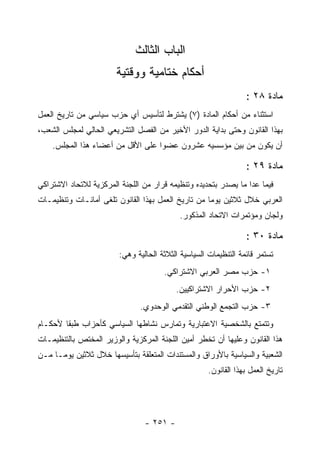 ‫ﺍﻟﺒﺎﺏ ﺍﻟﺜﺎﻟﺙ‬
                       ‫ﺃﺤﻜﺎﻡ ﺨﺘﺎﻤﻴﺔ ﻭﻭﻗﺘﻴﺔ‬
                                                                 ‫ﻤﺎﺩﺓ ٨٢ :‬
‫ﺍﺴﺘﺜﻨﺎﺀ ﻤﻥ ﺃﺤﻜﺎﻡ ﺍﻟﻤﺎﺩﺓ )٧( ﻴﺸﺘﺭﻁ ﻟﺘﺄﺴﻴﺱ ﺃﻱ ﺤﺯﺏ ﺴﻴﺎﺴﻲ ﻤﻥ ﺘﺎﺭﻴﺦ ﺍﻟﻌﻤل‬
‫ﺒﻬﺫﺍ ﺍﻟﻘﺎﻨﻭﻥ ﻭﺤﺘﻰ ﺒﺩﺍﻴﺔ ﺍﻟﺩﻭﺭ ﺍﻷﺨﻴﺭ ﻤﻥ ﺍﻟﻔﺼل ﺍﻟﺘﺸﺭﻴﻌﻲ ﺍﻟﺤﺎﻟﻲ ﻟﻤﺠﻠﺱ ﺍﻟﺸﻌﺏ،‬
    ‫ﺃﻥ ﻴﻜﻭﻥ ﻤﻥ ﺒﻴﻥ ﻤﺅﺴﺴﻴﻪ ﻋﺸﺭﻭﻥ ﻋﻀﻭﺍ ﻋﻠﻰ ﺍﻷﻗل ﻤﻥ ﺃﻋﻀﺎﺀ ﻫﺫﺍ ﺍﻟﻤﺠﻠﺱ.‬

                                                                 ‫ﻤﺎﺩﺓ ٩٢ :‬
‫ﻓﻴﻤﺎ ﻋﺩﺍ ﻤﺎ ﻴﺼﺩﺭ ﺒﺘﺤﺩﻴﺩﻩ ﻭﺘﻨﻅﻴﻤﻪ ﻗﺭﺍﺭ ﻤﻥ ﺍﻟﻠﺠﻨﺔ ﺍﻟﻤﺭﻜﺯﻴﺔ ﻟﻼﺘﺤﺎﺩ ﺍﻻﺸﺘﺭﺍﻜﻲ‬
‫ﺍﻟﻌﺭﺒﻲ ﺨﻼل ﺜﻼﺜﻴﻥ ﻴﻭﻤﺎ ﻤﻥ ﺘﺎﺭﻴﺦ ﺍﻟﻌﻤل ﺒﻬﺫﺍ ﺍﻟﻘﺎﻨﻭﻥ ﺘﻠﻐﻰ ﺃﻤﺎﻨـﺎﺕ ﻭﺘﻨﻅﻴﻤـﺎﺕ‬
                                           ‫ﻭﻟﺠﺎﻥ ﻭﻤﺅﺘﻤﺭﺍﺕ ﺍﻻﺘﺤﺎﺩ ﺍﻟﻤﺫﻜﻭﺭ.‬

                                                                 ‫ﻤﺎﺩﺓ ٠٣ :‬
                        ‫ﺘﺴﺘﻤﺭ ﻗﺎﺌﻤﺔ ﺍﻟﺘﻨﻅﻴﻤﺎﺕ ﺍﻟﺴﻴﺎﺴﻴﺔ ﺍﻟﺜﻼﺜﺔ ﺍﻟﺤﺎﻟﻴﺔ ﻭﻫﻲ:‬
                                      ‫١- ﺤﺯﺏ ﻤﺼﺭ ﺍﻟﻌﺭﺒﻲ ﺍﻻﺸﺘﺭﺍﻜﻲ.‬
                                          ‫٢- ﺤﺯﺏ ﺍﻷﺤﺭﺍﺭ ﺍﻻﺸﺘﺭﺍﻜﻴﻴﻥ.‬
                               ‫٣- ﺤﺯﺏ ﺍﻟﺘﺠﻤﻊ ﺍﻟﻭﻁﻨﻲ ﺍﻟﺘﻘﺩﻤﻲ ﺍﻟﻭﺤﺩﻭﻱ.‬
‫ﻭﺘﺘﻤﺘﻊ ﺒﺎﻟﺸﺨﺼﻴﺔ ﺍﻻﻋﺘﺒﺎﺭﻴﺔ ﻭﺘﻤﺎﺭﺱ ﻨﺸﺎﻁﻬﺎ ﺍﻟﺴﻴﺎﺴﻲ ﻜﺄﺤﺯﺍﺏ ﻁﺒ ﹰﺎ ﻷﺤﻜـﺎﻡ‬
        ‫ﻘ‬
‫ﻫﺫﺍ ﺍﻟﻘﺎﻨﻭﻥ ﻭﻋﻠﻴﻬﺎ ﺃﻥ ﺘﺨﻁﺭ ﺃﻤﻴﻥ ﺍﻟﻠﺠﻨﺔ ﺍﻟﻤﺭﻜﺯﻴﺔ ﻭﺍﻟﻭﺯﻴﺭ ﺍﻟﻤﺨﺘﺹ ﺒﺎﻟﺘﻨﻅﻴﻤـﺎﺕ‬
‫ﺍﻟﺸﻌﺒﻴﺔ ﻭﺍﻟﺴﻴﺎﺴﻴﺔ ﺒﺎﻷﻭﺭﺍﻕ ﻭﺍﻟﻤﺴﺘﻨﺩﺍﺕ ﺍﻟﻤﺘﻌﻠﻘﺔ ﺒﺘﺄﺴﻴﺴﻬﺎ ﺨﻼل ﺜﻼﺜﻴﻥ ﻴﻭﻤـﺎ ﻤـﻥ‬
                                                    ‫ﺘﺎﺭﻴﺦ ﺍﻟﻌﻤل ﺒﻬﺫﺍ ﺍﻟﻘﺎﻨﻭﻥ.‬




                                ‫- ١٥٢ -‬
 