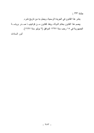 ‫ﻤﺎﺩﺓ ٣٣ :‬
               ‫ﻴﻨﺸﺭ ﻫﺫﺍ ﺍﻟﻘﺎﻨﻭﻥ ﻓﻲ ﺍﻟﺠﺭﻴﺩﺓ ﺍﻟﺭﺴﻤﻴﺔ، ﻭﻴﻌﻤل ﺒﻪ ﻤﻥ ﺘﺎﺭﻴﺦ ﻨﺸﺭﻩ.‬
‫ﻴﺒﺼﻡ ﻫﺫﺍ ﺍﻟﻘﺎﻨﻭﻥ ﺒﺨﺎﺘﻡ ﺍﻟﺩﻭﻟﺔ، ﻭﻴﻨﻔﺫ ﻜﻘﺎﻨﻭﻥ ﻤـﻥ ﻗﻭﺍﻨﻴﻨﻬـﺎ ﺼـﺩﺭ ﺒﺭﻴﺎﺴـﺔ‬
               ‫ﺍﻟﺠﻤﻬﻭﺭﻴﺔ ﻓﻲ ٥١ ﺭﺠﺏ ﺴﻨﺔ ٧٩٣١ ﺍﻟﻤﻭﺍﻓﻕ )٢ ﻴﻭﻟﻴﻭ ﺴﻨﺔ ٧٩٩١(.‬
‫ﺃﻨﻭﺭ ﺍﻟﺴﺎﺩﺍﺕ‬




                                   ‫- ٣٥٢ -‬
 