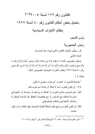 ‫)٧٣١(‬
                    ‫ﺍﻟﻘﺎﻨﻭﻥ ﺭﻗﻡ ٧٧١ ﻟﺴﻨﺔ ٥٠٠٢‬
     ‫ﺒﺘﻌﺩﻴل ﺒﻌﺽ ﺃﺤﻜﺎﻡ ﺍﻟﻘﺎﻨﻭﻥ ﺭﻗﻡ ٠٤ ﻟﺴﻨﺔ ٧٧٩١‬
                       ‫ﺒﻨﻅﺎﻡ ﺍﻷﺤﺯﺍﺏ ﺍﻟﺴﻴﺎﺴﻴﺔ‬
                                                                   ‫ﺒﺎﺴﻡ ﺍﻟﺸﻌﺏ‬
                                                           ‫ﺭﺌﻴﺱ ﺍﻟﺠﻤﻬﻭﺭﻴﺔ‬
                         ‫ﻗﺭﺭ ﻤﺠﻠﺱ ﺍﻟﺸﻌﺏ ﺍﻟﻘﺎﻨﻭﻥ ﺍﻵﺘﻲ ﻨﺼﻪ، ﻭﻗﺩ ﺃﺼﺩﺭﻨﺎﻩ:‬
                                                                   ‫ﺍﻟﻤﺎﺩﺓ ﺍﻷﻭﻟﻰ‬
‫ﻴﺴﺘﺒﺩل ﺒﻨﺼﻭﺹ ﺍﻟﻤﺎﺩﺓ ٤ ﻭﺍﻟﺒﻨﺩ ﺃﻭﻻ ﻤﻥ ﺍﻟﻤﺎﺩﺓ )٥(، ﻭﺼﺩﺭ ﺍﻟﻤﺎﺩﺓ )٦( ﻭﺍﻟﺒﻨـﺩ‬
‫)٢( ﻤﻨﻬﺎ ﻭﺍﻟﻤﻭﺍﺩ )٧(، )٨(، )٩(، )١١(، )٥١(، )٦١(، )٧١(، )٨١( ﻤﻥ ﺍﻟﻘـﺎﻨﻭﻥ‬
                 ‫ﺭﻗﻡ ٠٤ ﻟﺴﻨﺔ ٧٧٩١ ﺒﻨﻅﺎﻡ ﺍﻷﺤﺯﺍﺏ ﺍﻟﺴﻴﺎﺴﻴﺔ، ﺍﻟﻨﺼﻭﺹ ﺍﻵﺘﻴﺔ:‬

                                                                        ‫ﻤﺎﺩﺓ ٤ :‬
                       ‫" ﻴﺸﺘﺭﻁ ﻟﺘﺄﺴﻴﺱ ﺃﻭ ﺍﺴﺘﻤﺭﺍﺭ ﺃﻱ ﺤﺯﺏ ﺴﻴﺎﺴﻲ ﻤﺎ ﻴﺄﺘﻲ:‬
                 ‫ﺃﻭﻻ : ﺃﻥ ﻴﻜﻭﻥ ﻟﻠﺤﺯﺏ ﺍﺴﻡ ﻻ ﻴﻤﺎﺜل ﺃﻭ ﻴﺸﺎﺒﻪ ﺍﺴﻡ ﺤﺯﺏ ﻗﺎﺌﻡ.‬
‫ﺜﺎﻨﻴﺎ: ﻋﺩﻡ ﺘﻌﺎﺭﺽ ﻤﺒﺎﺩﺉ ﺍﻟﺤﺯﺏ ﺃﻭ ﺃﻫﺩﺍﻓﻪ ﺃﻭ ﺒﺭﺍﻤﺠﻪ ﺃﻭ ﺴﻴﺎﺴﺎﺘﻪ ﺃﻭ ﺃﺴﺎﻟﻴﺒﻪ ﻓﻲ‬
                                                                     ‫‪‬‬
‫ﻤﻤﺎﺭﺴﺔ ﻨﺸﺎﻁﻪ ﻤﻊ ﺍﻟﺩﺴﺘﻭﺭ ﺃﻭ ﻤﻊ ﻤﻘﺘﻀﻴﺎﺕ ﺍﻟﺤﻔﺎﻅ ﻋل ﺍﻟﻭﺤﺩﺓ ﺍﻟﻭﻁﻨﻴـﺔ‬
                                 ‫ﻭﺍﻟﺴﻼﻡ ﺍﻻﺠﺘﻤﺎﻋﻲ ﻭﺍﻟﻨﻅﺎﻡ ﺍﻟﺩﻴﻤﻘﺭﺍﻁﻲ.‬
‫ﺜﺎﻟﺜﺎ: ﺃﻥ ﺘﻜﻭﻥ ﻟﻠﺤﺯﺏ ﺒﺭﺍﻤﺞ ﺘﻤﺜل ﺇﻀﺎﻓﺔ ﻟﻠﺤﻴﺎﺓ ﺍﻟﺴﻴﺎﺴﻴﺔ ﻭﻓﻕ ﺃﻫﺩﺍﻑ ﻭﺃﺴـﺎﻟﻴﺏ‬
                                                                    ‫ﹰ‬
                                                                   ‫ﻤﺤﺩﺩﺓ.‬

          ‫٧٣١- ﻨﺸﺭ ﺒﺎﻟﺠﺭﻴﺩﺓ ﺍﻟﺭﺴﻤﻴﺔ – ﺍﻟﻌﺩﺩ ٧٢ ﺘﺎﺒﻊ )ﻁ( ﺍﻟﺼﺎﺩﺭ ﻓﻲ ٧ ﻴﻭﻟﻴﻭ ﺴﻨﺔ ٥٠٠٢.‬

                                   ‫- ٤٥٢ -‬
 