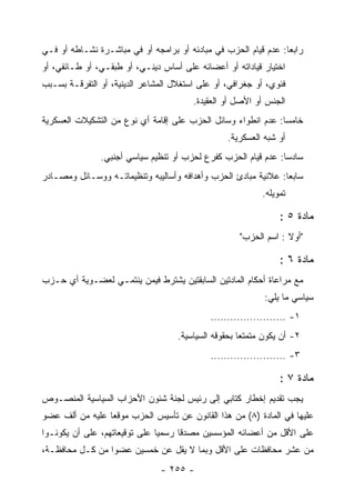 ‫ﺭﺍﺒﻌﺎ: ﻋﺩﻡ ﻗﻴﺎﻡ ﺍﻟﺤﺯﺏ ﻓﻲ ﻤﺒﺎﺩﺌﻪ ﺃﻭ ﺒﺭﺍﻤﺠﻪ ﺃﻭ ﻓﻲ ﻤﺒﺎﺸـﺭﺓ ﻨﺸـﺎﻁﻪ ﺃﻭ ﻓـﻲ‬
‫ﺍﺨﺘﻴﺎﺭ ﻗﻴﺎﺩﺍﺘﻪ ﺃﻭ ﺃﻋﻀﺎﺌﻪ ﻋﻠﻰ ﺃﺴﺎﺱ ﺩﻴﻨـﻲ، ﺃﻭ ﻁﺒﻘـﻲ، ﺃﻭ ﻁـﺎﺌﻔﻲ، ﺃﻭ‬
‫ﻓﺌﻭﻱ، ﺃﻭ ﺠﻐﺭﺍﻓﻲ، ﺃﻭ ﻋﻠﻰ ﺍﺴﺘﻐﻼل ﺍﻟﻤﺸﺎﻋﺭ ﺍﻟﺩﻴﻨﻴﺔ، ﺃﻭ ﺍﻟﺘﻔﺭﻗـﺔ ﺒﺴـﺒﺏ‬
                                        ‫ﺍﻟﺠﻨﺱ ﺃﻭ ﺍﻷﺼل ﺃﻭ ﺍﻟﻌﻘﻴﺩﺓ.‬
‫ﺨﺎﻤﺴﺎ: ﻋﺩﻡ ﺍﻨﻁﻭﺍﺀ ﻭﺴﺎﺌل ﺍﻟﺤﺯﺏ ﻋﻠﻰ ﺇﻗﺎﻤﺔ ﺃﻱ ﻨﻭﻉ ﻤﻥ ﺍﻟﺘﺸﻜﻴﻼﺕ ﺍﻟﻌﺴﻜﺭﻴﺔ‬
                                                               ‫‪‬‬
                                                  ‫ﺃﻭ ﺸﺒﻪ ﺍﻟﻌﺴﻜﺭﻴﺔ.‬
               ‫ﺴﺎﺩﺴﺎ: ﻋﺩﻡ ﻗﻴﺎﻡ ﺍﻟﺤﺯﺏ ﻜﻔﺭﻉ ﻟﺤﺯﺏ ﺃﻭ ﺘﻨﻅﻴﻡ ﺴﻴﺎﺴﻲ ﺃﺠﻨﺒﻲ.‬
‫ﺴﺎﺒﻌﺎ: ﻋﻼﻨﻴﺔ ﻤﺒﺎﺩﺉ ﺍﻟﺤﺯﺏ ﻭﺃﻫﺩﺍﻓﻪ ﻭﺃﺴﺎﻟﻴﺒﻪ ﻭﺘﻨﻅﻴﻤﺎﺘـﻪ ﻭﻭﺴـﺎﺌل ﻭﻤﺼـﺎﺩﺭ‬
                                                                ‫‪‬‬
                                                            ‫ﺘﻤﻭﻴﻠﻪ.‬

                                                                 ‫ﻤﺎﺩﺓ ٥ :‬
                                                     ‫"ﺃﻭﻻ : ﺍﺴﻡ ﺍﻟﺤﺯﺏ"‬

                                                                 ‫ﻤﺎﺩﺓ ٦ :‬
‫ﻤﻊ ﻤﺭﺍﻋﺎﺓ ﺃﺤﻜﺎﻡ ﺍﻟﻤﺎﺩﺘﻴﻥ ﺍﻟﺴﺎﺒﻘﺘﻴﻥ ﻴﺸﺘﺭﻁ ﻓﻴﻤﻥ ﻴﻨﺘﻤـﻲ ﻟﻌﻀـﻭﻴﺔ ﺃﻱ ﺤـﺯﺏ‬
                                                            ‫ﺴﻴﺎﺴﻲ ﻤﺎ ﻴﻠﻲ:‬
                                             ‫١- .......................‬
                                    ‫٢- ﺃﻥ ﻴﻜﻭﻥ ﻤﺘﻤﺘ ‪‬ﺎ ﺒﺤﻘﻭﻗﻪ ﺍﻟﺴﻴﺎﺴﻴﺔ.‬
                                                      ‫ﻌ‬
                                             ‫٣- .......................‬

                                                                 ‫ﻤﺎﺩﺓ ٧ :‬
‫ﻴﺠﺏ ﺘﻘﺩﻴﻡ ﺇﺨﻁﺎﺭ ﻜﺘﺎﺒﻲ ﺇﻟﻰ ﺭﺌﻴﺱ ﻟﺠﻨﺔ ﺸﺌﻭﻥ ﺍﻷﺤﺯﺍﺏ ﺍﻟﺴﻴﺎﺴﻴﺔ ﺍﻟﻤﻨﺼـﻭﺹ‬
‫ﻋﻠﻴﻬﺎ ﻓﻲ ﺍﻟﻤﺎﺩﺓ )٨( ﻤﻥ ﻫﺫﺍ ﺍﻟﻘﺎﻨﻭﻥ ﻋﻥ ﺘﺄﺴﻴﺱ ﺍﻟﺤﺯﺏ ﻤﻭﻗ ‪‬ﺎ ﻋﻠﻴﻪ ﻤﻥ ﺃﻟﻑ ﻋﻀﻭ‬
                 ‫ﻌ‬
‫ﻋﻠﻰ ﺍﻷﻗل ﻤﻥ ﺃﻋﻀﺎﺌﻪ ﺍﻟﻤﺅﺴﺴﻴﻥ ﻤﺼﺩ ﹰﺎ ﺭﺴﻤ ‪‬ﺎ ﻋﻠﻰ ﺘﻭﻗﻴﻌﺎﺘﻬﻡ، ﻋﻠﻰ ﺃﻥ ﻴﻜﻭﻨـﻭﺍ‬
                               ‫ﻴ‬      ‫ﻗ‬
‫ﻤﻥ ﻋﺸﺭ ﻤﺤﺎﻓﻅﺎﺕ ﻋﻠﻰ ﺍﻷﻗل ﻭﺒﻤﺎ ﻻ ﻴﻘل ﻋﻥ ﺨﻤﺴﻴﻥ ﻋﻀﻭﺍ ﻤﻥ ﻜـل ﻤﺤﺎﻓﻅـﺔ،‬
                               ‫- ٥٥٢ -‬
 