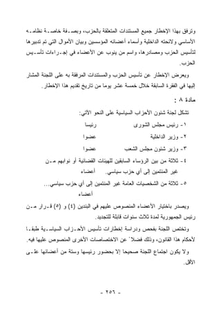 ‫ﻭﺘﺭﻓﻕ ﺒﻬﺫﺍ ﺍﻹﺨﻁﺎﺭ ﺠﻤﻴﻊ ﺍﻟﻤﺴﺘﻨﺩﺍﺕ ﺍﻟﻤﺘﻌﻠﻘﺔ ﺒﺎﻟﺤﺯﺏ، ﻭﺒﺼـﻔﺔ ﺨﺎﺼـﺔ ﻨﻅﺎﻤـﻪ‬
‫ﺍﻷﺴﺎﺴﻲ ﻭﻻﺌﺤﺘﻪ ﺍﻟﺩﺍﺨﻠﻴﺔ ﻭﺃﺴﻤﺎﺀ ﺃﻋﻀﺎﺌﻪ ﺍﻟﻤﺅﺴﺴﻴﻥ ﻭﺒﻴﺎﻥ ﺍﻷﻤﻭﺍل ﺍﻟﺘﻲ ﺘﻡ ﺘﺩﺒﻴﺭﻫﺎ‬
‫ﻟﺘﺄﺴﻴﺱ ﺍﻟﺤﺯﺏ ﻭﻤﺼﺎﺩﺭﻫﺎ، ﻭﺍﺴﻡ ﻤﻥ ﻴﻨﻭﺏ ﻋﻥ ﺍﻷﻋﻀﺎﺀ ﻓﻲ ﺇﺠـﺭﺍﺀﺍﺕ ﺘﺄﺴـﻴﺱ‬
                                                                   ‫ﺍﻟﺤﺯﺏ.‬
‫ﻭﻴﻌﺭﺽ ﺍﻹﺨﻁﺎﺭ ﻋﻥ ﺘﺄﺴﻴﺱ ﺍﻟﺤﺯﺏ ﻭﺍﻟﻤﺴﺘﻨﺩﺍﺕ ﺍﻟﻤﺭﻓﻘﺔ ﺒﻪ ﻋﻠﻰ ﺍﻟﻠﺠﻨﺔ ﺍﻟﻤﺸﺎﺭ‬
      ‫ﺇﻟﻴﻬﺎ ﻓﻲ ﺍﻟﻔﻘﺭﺓ ﺍﻟﺴﺎﺒﻘﺔ ﺨﻼل ﺨﻤﺴﺔ ﻋﺸﺭ ﻴﻭﻤﺎ ﻤﻥ ﺘﺎﺭﻴﺦ ﺘﻘﺩﻴﻡ ﻫﺫﺍ ﺍﻹﺨﻁﺎﺭ.‬
                                  ‫‪‬‬

                                                                ‫ﻤﺎﺩﺓ ٨ :‬
                       ‫ﺘﺸﻜل ﻟﺠﻨﺔ ﺸﺌﻭﻥ ﺍﻷﺤﺯﺍﺏ ﺍﻟﺴﻴﺎﺴﻴﺔ ﻋﻠﻰ ﺍﻟﻨﺤﻭ ﺍﻵﺘﻲ:‬
                         ‫ﺭﺌﻴﺴﺎ‬                 ‫١- ﺭﺌﻴﺱ ﻤﺠﻠﺱ ﺍﻟﺸﻭﺭﻯ‬
                        ‫ﻋﻀﻭﺍ‬                          ‫٢- ﻭﺯﻴﺭ ﺍﻟﺩﺍﺨﻠﻴﺔ‬
                        ‫ﻋﻀﻭﺍ‬               ‫٣- ﻭﺯﻴﺭ ﺸﺌﻭﻥ ﻤﺠﻠﺱ ﺍﻟﺸﻌﺏ‬
        ‫٤- ﺜﻼﺜﺔ ﻤﻥ ﺒﻴﻥ ﺍﻟﺭﺅﺴﺎﺀ ﺍﻟﺴﺎﺒﻘﻴﻥ ﻟﻠﻬﻴﺌﺎﺕ ﺍﻟﻘﻀﺎﺌﻴﺔ ﺃﻭ ﻨﻭﺍﺒﻬﻡ ﻤـﻥ‬
                       ‫ﺃﻋﻀﺎﺀ‬      ‫ﻏﻴﺭ ﺍﻟﻤﻨﺘﻤﻴﻥ ﺇﻟﻰ ﺃﻱ ﺤﺯﺏ ﺴﻴﺎﺴﻲ.‬
       ‫٥- ﺜﻼﺜﺔ ﻤﻥ ﺍﻟﺸﺨﺼﻴﺎﺕ ﺍﻟﻌﺎﻤﺔ ﻏﻴﺭ ﺍﻟﻤﻨﺘﻤﻴﻥ ﺇﻟﻰ ﺃﻱ ﺤﺯﺏ ﺴﻴﺎﺴﻲ...‬
                      ‫ﺃﻋﻀﺎﺀ‬
‫ﻭﻴﺼﺩﺭ ﺒﺎﺨﺘﻴﺎﺭ ﺍﻷﻋﻀﺎﺀ ﺍﻟﻤﻨﺼﻭﺹ ﻋﻠﻴﻬﻡ ﻓﻲ ﺍﻟﺒﻨﺩﻴﻥ )٤( ﻭ )٥( ﻗـﺭﺍﺭ ﻤـﻥ‬
                              ‫ﺭﺌﻴﺱ ﺍﻟﺠﻤﻬﻭﺭﻴﺔ ﻟﻤﺩﺓ ﺜﻼﺙ ﺴﻨﻭﺍﺕ ﻗﺎﺒﻠﺔ ﻟﻠﺘﺠﺩﻴﺩ.‬
‫ﻭﺘﺨﺘﺹ ﺍﻟﻠﺠﻨﺔ ﺒﻔﺤﺹ ﻭﺩﺭﺍﺴﺔ ﺇﺨﻁﺎﺭﺍﺕ ﺘﺄﺴﻴﺱ ﺍﻷﺤـﺯﺍﺏ ﺍﻟﺴﻴﺎﺴـﻴﺔ ﻁﺒ ﹰـﺎ‬
  ‫ﻘ‬
‫ﻷﺤﻜﺎﻡ ﻫﺫﺍ ﺍﻟﻘﺎﻨﻭﻥ، ﻭﺫﻟﻙ ﻓﻀﻼ ً ﻋﻥ ﺍﻻﺨﺘﺼﺎﺼﺎﺕ ﺍﻷﺨﺭﻯ ﺍﻟﻤﻨﺼﻭﺹ ﻋﻠﻴﻬﺎ ﻓﻴﻪ.‬
‫ﻭﻻ ﻴﻜﻭﻥ ﺍﺠﺘﻤﺎﻉ ﺍﻟﻠﺠﻨﺔ ﺼﺤﻴﺤﺎ ﺇﻻ ﺒﺤﻀﻭﺭ ﺭﺌﻴﺴﻬﺎ ﻭﺴﺘﺔ ﻤﻥ ﺃﻋﻀﺎﺌﻬﺎ ﻋﻠـﻰ‬
                                                                    ‫ﺍﻷﻗل.‬



                                 ‫- ٦٥٢ -‬
 