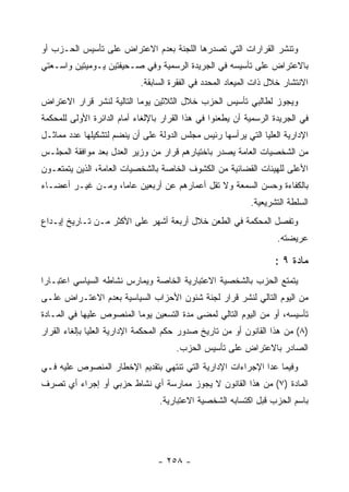 ‫ﻭﺘﻨﺸﺭ ﺍﻟﻘﺭﺍﺭﺍﺕ ﺍﻟﺘﻲ ﺘﺼﺩﺭﻫﺎ ﺍﻟﻠﺠﻨﺔ ﺒﻌﺩﻡ ﺍﻻﻋﺘﺭﺍﺽ ﻋﻠﻰ ﺘﺄﺴﻴﺱ ﺍﻟﺤـﺯﺏ ﺃﻭ‬
‫ﺒﺎﻻﻋﺘﺭﺍﺽ ﻋﻠﻰ ﺘﺄﺴﻴﺴﻪ ﻓﻲ ﺍﻟﺠﺭﻴﺩﺓ ﺍﻟﺭﺴﻤﻴﺔ ﻭﻓﻲ ﺼـﺤﻴﻔﺘﻴﻥ ﻴـﻭﻤﻴﺘﻴﻥ ﻭﺍﺴـﻌﺘﻲ‬
                            ‫ﺍﻻﻨﺘﺸﺎﺭ ﺨﻼل ﺫﺍﺕ ﺍﻟﻤﻴﻌﺎﺩ ﺍﻟﻤﺤﺩﺩ ﻓﻲ ﺍﻟﻔﻘﺭﺓ ﺍﻟﺴﺎﺒﻘﺔ.‬
‫ﻭﻴﺠﻭﺯ ﻟﻁﺎﻟﺒﻲ ﺘﺄﺴﻴﺱ ﺍﻟﺤﺯﺏ ﺨﻼل ﺍﻟﺜﻼﺜﻴﻥ ﻴﻭﻤﺎ ﺍﻟﺘﺎﻟﻴﺔ ﻟﻨﺸﺭ ﻗﺭﺍﺭ ﺍﻻﻋﺘﺭﺍﺽ‬
‫ﻓﻲ ﺍﻟﺠﺭﻴﺩﺓ ﺍﻟﺭﺴﻤﻴﺔ ﺃﻥ ﻴﻁﻌﻨﻭﺍ ﻓﻲ ﻫﺫﺍ ﺍﻟﻘﺭﺍﺭ ﺒﺎﻹﻟﻐﺎﺀ ﺃﻤﺎﻡ ﺍﻟﺩﺍﺌﺭﺓ ﺍﻷﻭﻟﻰ ﻟﻠﻤﺤﻜﻤﺔ‬
‫ﺍﻹﺩﺍﺭﻴﺔ ﺍﻟﻌﻠﻴﺎ ﺍﻟﺘﻲ ﻴﺭﺃﺴﻬﺎ ﺭﺌﻴﺱ ﻤﺠﻠﺱ ﺍﻟﺩﻭﻟﺔ ﻋﻠﻰ ﺃﻥ ﻴﻨﻀﻡ ﻟﺘﺸﻜﻴﻠﻬﺎ ﻋﺩﺩ ﻤﻤﺎﺜـل‬
‫ﻤﻥ ﺍﻟﺸﺨﺼﻴﺎﺕ ﺍﻟﻌﺎﻤﺔ ﻴﺼﺩﺭ ﺒﺎﺨﺘﻴﺎﺭﻫﻡ ﻗﺭﺍﺭ ﻤﻥ ﻭﺯﻴﺭ ﺍﻟﻌﺩل ﺒﻌﺩ ﻤﻭﺍﻓﻘﺔ ﺍﻟﻤﺠﻠـﺱ‬
‫ﺍﻷﻋﻠﻰ ﻟﻠﻬﻴﺌﺎﺕ ﺍﻟﻘﻀﺎﺌﻴﺔ ﻤﻥ ﺍﻟﻜﺸﻭﻑ ﺍﻟﺨﺎﺼﺔ ﺒﺎﻟﺸﺨﺼﻴﺎﺕ ﺍﻟﻌﺎﻤﺔ، ﺍﻟﺫﻴﻥ ﻴﺘﻤﺘﻌـﻭﻥ‬
‫ﺒﺎﻟﻜﻔﺎﺀﺓ ﻭﺤﺴﻥ ﺍﻟﺴﻤﻌﺔ ﻭﻻ ﺘﻘل ﺃﻋﻤﺎﺭﻫﻡ ﻋﻥ ﺃﺭﺒﻌﻴﻥ ﻋﺎﻤﺎ، ﻭﻤـﻥ ﻏﻴـﺭ ﺃﻋﻀـﺎﺀ‬
                                                            ‫ﺍﻟﺴﻠﻁﺔ ﺍﻟﺘﺸﺭﻴﻌﻴﺔ.‬
‫ﻭﺘﻔﺼل ﺍﻟﻤﺤﻜﻤﺔ ﻓﻲ ﺍﻟﻁﻌﻥ ﺨﻼل ﺃﺭﺒﻌﺔ ﺃﺸﻬﺭ ﻋﻠﻰ ﺍﻷﻜﺜﺭ ﻤـﻥ ﺘـﺎﺭﻴﺦ ﺇﻴـﺩﺍﻉ‬
                                                                    ‫ﻋﺭﻴﻀﺘﻪ.‬

                                                                   ‫ﻤﺎﺩﺓ ٩ :‬
‫ﻴﺘﻤﺘﻊ ﺍﻟﺤﺯﺏ ﺒﺎﻟﺸﺨﺼﻴﺔ ﺍﻻﻋﺘﺒﺎﺭﻴﺔ ﺍﻟﺨﺎﺼﺔ ﻭﻴﻤﺎﺭﺱ ﻨﺸﺎﻁﻪ ﺍﻟﺴﻴﺎﺴﻲ ﺍﻋﺘﺒـﺎ ‪‬ﺍ‬
 ‫ﺭ‬
‫ﻤﻥ ﺍﻟﻴﻭﻡ ﺍﻟﺘﺎﻟﻲ ﻟﻨﺸﺭ ﻗﺭﺍﺭ ﻟﺠﻨﺔ ﺸﺌﻭﻥ ﺍﻷﺤﺯﺍﺏ ﺍﻟﺴﻴﺎﺴﻴﺔ ﺒﻌﺩﻡ ﺍﻻﻋﺘـﺭﺍﺽ ﻋﻠـﻰ‬
‫ﺘﺄﺴﻴﺴﻪ، ﺃﻭ ﻤﻥ ﺍﻟﻴﻭﻡ ﺍﻟﺘﺎﻟﻲ ﻟﻤﻀﻰ ﻤﺩﺓ ﺍﻟﺘﺴﻌﻴﻥ ﻴﻭﻤﺎ ﺍﻟﻤﻨﺼﻭﺹ ﻋﻠﻴﻬﺎ ﻓﻲ ﺍﻟﻤـﺎﺩﺓ‬
‫)٨( ﻤﻥ ﻫﺫﺍ ﺍﻟﻘﺎﻨﻭﻥ ﺃﻭ ﻤﻥ ﺘﺎﺭﻴﺦ ﺼﺩﻭﺭ ﺤﻜﻡ ﺍﻟﻤﺤﻜﻤﺔ ﺍﻹﺩﺍﺭﻴﺔ ﺍﻟﻌﻠﻴﺎ ﺒﺈﻟﻐﺎﺀ ﺍﻟﻘﺭﺍﺭ‬
                                      ‫ﺍﻟﺼﺎﺩﺭ ﺒﺎﻻﻋﺘﺭﺍﺽ ﻋﻠﻰ ﺘﺄﺴﻴﺱ ﺍﻟﺤﺯﺏ.‬
‫ﻭﻓﻴﻤﺎ ﻋﺩﺍ ﺍﻹﺠﺭﺍﺀﺍﺕ ﺍﻹﺩﺍﺭﻴﺔ ﺍﻟﺘﻲ ﺘﻨﺘﻬﻲ ﺒﺘﻘﺩﻴﻡ ﺍﻹﺨﻁﺎﺭ ﺍﻟﻤﻨﺼﻭﺹ ﻋﻠﻴﻪ ﻓـﻲ‬
‫ﺍﻟﻤﺎﺩﺓ )٧( ﻤﻥ ﻫﺫﺍ ﺍﻟﻘﺎﻨﻭﻥ ﻻ ﻴﺠﻭﺯ ﻤﻤﺎﺭﺴﺔ ﺃﻱ ﻨﺸﺎﻁ ﺤﺯﺒﻲ ﺃﻭ ﺇﺠﺭﺍﺀ ﺃﻱ ﺘﺼﺭﻑ‬
                                  ‫ﺒﺎﺴﻡ ﺍﻟﺤﺯﺏ ﻗﺒل ﺍﻜﺘﺴﺎﺒﻪ ﺍﻟﺸﺨﺼﻴﺔ ﺍﻻﻋﺘﺒﺎﺭﻴﺔ.‬




                                 ‫- ٨٥٢ -‬
 