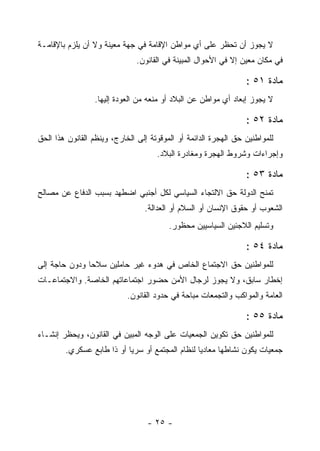 ‫ﻻ ﻴﺠﻭﺯ ﺃﻥ ﺘﺤﻅﺭ ﻋﻠﻰ ﺃﻱ ﻤﻭﺍﻁﻥ ﺍﻹﻗﺎﻤﺔ ﻓﻲ ﺠﻬﺔ ﻤﻌﻴﻨﺔ ﻭﻻ ﺃﻥ ﻴﻠﺯﻡ ﺒﺎﻹﻗﺎﻤـﺔ‬
                               ‫ﻓﻲ ﻤﻜﺎﻥ ﻤﻌﻴﻥ ﺇﻻ ﻓﻲ ﺍﻷﺤﻭﺍل ﺍﻟﻤﺒﻴﻨﺔ ﻓﻲ ﺍﻟﻘﺎﻨﻭﻥ.‬

                                                                 ‫ﻤﺎﺩﺓ ١٥ :‬
                 ‫ﻻ ﻴﺠﻭﺯ ﺇﺒﻌﺎﺩ ﺃﻱ ﻤﻭﺍﻁﻥ ﻋﻥ ﺍﻟﺒﻼﺩ ﺃﻭ ﻤﻨﻌﻪ ﻤﻥ ﺍﻟﻌﻭﺩﺓ ﺇﻟﻴﻬﺎ.‬

                                                                 ‫ﻤﺎﺩﺓ ٢٥ :‬
‫ﻟﻠﻤﻭﺍﻁﻨﻴﻥ ﺤﻕ ﺍﻟﻬﺠﺭﺓ ﺍﻟﺩﺍﺌﻤﺔ ﺃﻭ ﺍﻟﻤﻭﻗﻭﺘﺔ ﺇﻟﻰ ﺍﻟﺨﺎﺭﺝ، ﻭﻴﻨﻅﻡ ﺍﻟﻘﺎﻨﻭﻥ ﻫﺫﺍ ﺍﻟﺤﻕ‬
                                     ‫ﻭﺇﺠﺭﺍﺀﺍﺕ ﻭﺸﺭﻭﻁ ﺍﻟﻬﺠﺭﺓ ﻭﻤﻐﺎﺩﺭﺓ ﺍﻟﺒﻼﺩ.‬

                                                                 ‫ﻤﺎﺩﺓ ٣٥ :‬
‫ﺘﻤﻨﺢ ﺍﻟﺩﻭﻟﺔ ﺤﻕ ﺍﻻﻟﺘﺠﺎﺀ ﺍﻟﺴﻴﺎﺴﻲ ﻟﻜل ﺃﺠﻨﺒﻲ ﺍﻀﻁﻬﺩ ﺒﺴﺒﺏ ﺍﻟﺩﻓﺎﻉ ﻋﻥ ﻤﺼﺎﻟﺢ‬
                                 ‫ﺍﻟﺸﻌﻭﺏ ﺃﻭ ﺤﻘﻭﻕ ﺍﻹﻨﺴﺎﻥ ﺃﻭ ﺍﻟﺴﻼﻡ ﺃﻭ ﺍﻟﻌﺩﺍﻟﺔ.‬
                                         ‫ﻭﺘﺴﻠﻴﻡ ﺍﻟﻼﺠﺌﻴﻥ ﺍﻟﺴﻴﺎﺴﻴﻴﻥ ﻤﺤﻅﻭﺭ.‬

                                                                 ‫ﻤﺎﺩﺓ ٤٥ :‬
‫ﻟﻠﻤﻭﺍﻁﻨﻴﻥ ﺤﻕ ﺍﻻﺠﺘﻤﺎﻉ ﺍﻟﺨﺎﺹ ﻓﻲ ﻫﺩﻭﺀ ﻏﻴﺭ ﺤﺎﻤﻠﻴﻥ ﺴﻼﺤﺎ ﻭﺩﻭﻥ ﺤﺎﺠﺔ ﺇﻟﻰ‬
‫ﺇﺨﻁﺎﺭ ﺴﺎﺒﻕ، ﻭﻻ ﻴﺠﻭﺯ ﻟﺭﺠﺎل ﺍﻷﻤﻥ ﺤﻀﻭﺭ ﺍﺠﺘﻤﺎﻋﺎﺘﻬﻡ ﺍﻟﺨﺎﺼﺔ. ﻭﺍﻻﺠﺘﻤﺎﻋـﺎﺕ‬
                            ‫ﺍﻟﻌﺎﻤﺔ ﻭﺍﻟﻤﻭﺍﻜﺏ ﻭﺍﻟﺘﺠﻤﻌﺎﺕ ﻤﺒﺎﺤﺔ ﻓﻲ ﺤﺩﻭﺩ ﺍﻟﻘﺎﻨﻭﻥ.‬

                                                                 ‫ﻤﺎﺩﺓ ٥٥ :‬
‫ﻟﻠﻤﻭﺍﻁﻨﻴﻥ ﺤﻕ ﺘﻜﻭﻴﻥ ﺍﻟﺠﻤﻌﻴﺎﺕ ﻋﻠﻰ ﺍﻟﻭﺠﻪ ﺍﻟﻤﺒﻴﻥ ﻓﻲ ﺍﻟﻘﺎﻨﻭﻥ، ﻭﻴﺤﻅﺭ ﺇﻨﺸـﺎﺀ‬
        ‫ﺠﻤﻌﻴﺎﺕ ﻴﻜﻭﻥ ﻨﺸﺎﻁﻬﺎ ﻤﻌﺎﺩ ‪‬ﺎ ﻟﻨﻅﺎﻡ ﺍﻟﻤﺠﺘﻤﻊ ﺃﻭ ﺴﺭ ‪‬ﺎ ﺃﻭ ﺫﺍ ﻁﺎﺒﻊ ﻋﺴﻜﺭﻱ.‬
                           ‫ﻴ‬                      ‫ﻴ‬




                                  ‫- ٥٢ -‬
 
