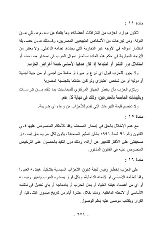 ‫ﻤﺎﺩﺓ ١١ :‬
‫ﺘﺘﻜﻭﻥ ﻤﻭﺍﺭﺩ ﺍﻟﺤﺯﺏ ﻤﻥ ﺍﺸﺘﺭﺍﻜﺎﺕ ﺃﻋﻀﺎﺌﻪ، ﻭﻤﺎ ﻴﺘﻠﻘﺎﻩ ﻤﻥ ﺩﻋـﻡ ﻤـﺎﻟﻲ ﻤـﻥ‬
‫ﺍﻟﺩﻭﻟﺔ، ﻭﻤﻥ ﺘﺒﺭﻋﺎﺕ ﻤﻥ ﺍﻷﺸﺨﺎﺹ ﺍﻟﻁﺒﻴﻌﻴﻴﻥ ﺍﻟﻤﺼﺭﻴﻴﻥ، ﻭﻜـﺫﻟﻙ ﻤـﻥ ﺤﺼـﻴﻠﺔ‬
‫ﺍﺴﺘﺜﻤﺎﺭ ﺃﻤﻭﺍﻟﻪ ﻓﻲ ﺍﻷﻭﺠﻪ ﻏﻴﺭ ﺍﻟﺘﺠﺎﺭﻴﺔ ﺍﻟﺘﻲ ﻴﺤﺩﺩﻫﺎ ﻨﻅﺎﻤﻪ ﺍﻟﺩﺍﺨﻠﻲ. ﻭﻻ ﻴﻌﺘﺒﺭ ﻤﻥ‬
‫ﺍﻷﻭﺠﻪ ﺍﻟﺘﺠﺎﺭﻴﺔ ﻓﻲ ﺤﻜﻡ ﻫﺫﻩ ﺍﻟﻤﺎﺩﺓ ﺍﺴﺘﺜﻤﺎﺭ ﺃﻤﻭﺍل ﺍﻟﺤﺯﺏ ﻓﻲ ﺇﺼﺩﺍﺭ ﺼـﺤﻑ ﺃﻭ‬
    ‫ﺍﺴﺘﻐﻼل ﺩﻭﺭ ﺍﻟﻨﺸﺭ ﺃﻭ ﺍﻟﻁﺒﺎﻋﺔ ﺇﺫﺍ ﻜﺎﻥ ﻫﺩﻓﻬﺎ ﺍﻷﺴﺎﺴﻲ ﺨﺩﻤﺔ ﺃﻏﺭﺍﺽ ﺍﻟﺤﺯﺏ.‬
‫ﻭﻻ ﻴﺠﻭﺯ ﻟﻠﺤﺯﺏ ﻗﺒﻭل ﺃﻱ ﺘﺒﺭﻉ ﺃﻭ ﻤﻴﺯﺓ ﺃﻭ ﻤﻨﻔﻌﺔ ﻤﻥ ﺃﺠﻨﺒﻲ ﺃﻭ ﻤﻥ ﺠﻬﺔ ﺃﺠﻨﺒﻴﺔ‬
             ‫ﺃﻭ ﺩﻭﻟﻴﺔ ﺃﻭ ﻤﻥ ﺸﺨﺹ ﺍﻋﺘﺒﺎﺭﻱ ﻭﻟﻭ ﻜﺎﻥ ﻤﺘﻤﺘ ‪‬ﺎ ﺒﺎﻟﺠﻨﺴﻴﺔ ﺍﻟﻤﺼﺭﻴﺔ.‬
                                ‫ﻌ‬
‫ﻭﻴﻠﺘﺯﻡ ﺍﻟﺤﺯﺏ ﺒﺄﻥ ﻴﺨﻁﺭ ﺍﻟﺠﻬﺎﺯ ﺍﻟﻤﺭﻜﺯﻱ ﻟﻠﻤﺤﺎﺴﺒﺎﺕ ﺒﻤﺎ ﺘﻠﻘﺎﻩ ﻤـﻥ ﺘﺒﺭﻋـﺎﺕ‬
                         ‫ﻭﺒﺎﻟﺒﻴﺎﻨﺎﺕ ﺍﻟﺨﺎﺼﺔ ﺒﺎﻟﻤﺘﺒﺭﻋﻴﻥ، ﻭﺫﻟﻙ ﻓﻲ ﻨﻬﺎﻴﺔ ﻜل ﻋﺎﻡ.‬
           ‫ﻭﻻ ﺘﺨﺼﻡ ﻗﻴﻤﺔ ﺍﻟﺘﺒﺭﻋﺎﺕ ﺍﻟﺘﻲ ﺘﻘﺩﻡ ﻟﻸﺤﺯﺍﺏ ﻤﻥ ﻭﻋﺎﺀ ﺃﻱ ﻀﺭﻴﺒﺔ.‬

                                                                ‫ﻤﺎﺩﺓ ٥١ :‬
‫ﻤﻊ ﻋﺩﻡ ﺍﻹﺨﻼل ﺒﺎﻟﺤﻕ ﻓﻲ ﺇﺼﺩﺍﺭ ﺍﻟﺼﺤﻑ ﻭﻓ ﹰﺎ ﻟﻸﺤﻜﺎﻡ ﺍﻟﻤﻨﺼﻭﺹ ﻋﻠﻴﻬﺎ ﻓـﻲ‬
                          ‫ﻘ‬
‫ﺍﻟﻘﺎﻨﻭﻥ ﺭﻗﻡ ٦٩ ﻟﺴﻨﺔ ٦٩٩١ ﺒﺸﺄﻥ ﺘﻨﻅﻴﻡ ﺍﻟﺼﺤﺎﻓﺔ، ﻴﻜﻭﻥ ﻟﻜل ﺤﺯﺏ ﺤﻕ ﺇﺼـﺩﺍﺭ‬
‫ﺼﺤﻴﻔﺘﻴﻥ ﻋﻠﻰ ﺍﻷﻜﺜﺭ ﻟﻠﺘﻌﺒﻴﺭ ﻋﻥ ﺁﺭﺍﺌﻪ، ﻭﺫﻟﻙ ﺩﻭﻥ ﺍﻟﺘﻘﻴﺩ ﺒﺎﻟﺤﺼﻭل ﻋﻠﻰ ﺍﻟﺘﺭﺨﻴﺹ‬
                                         ‫ﺍﻟﻤﻨﺼﻭﺹ ﻋﻠﻴﻪ ﻓﻲ ﺍﻟﻘﺎﻨﻭﻥ ﺍﻟﻤﺫﻜﻭﺭ.‬

                                                                ‫ﻤﺎﺩﺓ ٦١ :‬
‫ﻋﻠﻰ ﺍﻟﺤﺯﺏ ﺇﺨﻁﺎﺭ ﺭﺌﻴﺱ ﻟﺠﻨﺔ ﺸﺌﻭﻥ ﺍﻷﺤﺯﺍﺏ ﺍﻟﺴﻴﺎﺴﻴﺔ ﺒﺘﺸﻜﻴل ﻫﻴﺌﺘـﻪ ﺍﻟﻌﻠﻴـﺎ‬
‫ﻭﻓ ﹰﺎ ﻟﻨﻅﺎﻤﻪ ﺍﻷﺴﺎﺴﻲ ﺃﻭ ﻻﺌﺤﺘﻪ ﺍﻟﺩﺍﺨﻠﻴﺔ، ﻭﺒﻜل ﻗﺭﺍﺭ ﻴﺼﺩﺭﻩ ﺍﻟﺤﺯﺏ ﺒﺘﻐﻴﻴﺭ ﺭﺌﻴﺴـﻪ‬
                                                                      ‫ﻘ‬
‫ﺃﻭ ﺃﻱ ﻤﻥ ﺃﻋﻀﺎﺀ ﻫﻴﺌﺘﻪ ﺍﻟﻌﻠﻴﺎ، ﺃﻭ ﺒﺤل ﺍﻟﺤﺯﺏ ﺃﻭ ﺒﺎﻨﺩﻤﺎﺠﻪ ﺃﻭ ﺒﺄﻱ ﺘﻌﺩﻴل ﻓﻲ ﻨﻅﺎﻤﻪ‬
‫ﺍﻷﺴﺎﺴﻲ ﺃﻭ ﻻﺌﺤﺘﻪ ﺍﻟﺩﺍﺨﻠﻴﺔ، ﻭﺫﻟﻙ ﺨﻼل ﻋﺸﺭﺓ ﺃﻴﺎﻡ ﻤﻥ ﺘﺎﺭﻴﺦ ﺼﺩﻭﺭ ﺍﻟﺘﺸـﻜﻴل ﺃﻭ‬
                                    ‫ﺍﻟﻘﺭﺍﺭ ﻭﺒﻜﺘﺎﺏ ﻤﻭﺼﻰ ﻋﻠﻴﻪ ﺒﻌﻠﻡ ﺍﻟﻭﺼﻭل.‬

                                ‫- ٩٥٢ -‬
 