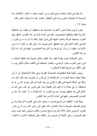 ‫ﻭﻻ ﻴﻌﺘﺩ ﻓﻲ ﺇﺜﺒﺎﺕ ﺼﻔﺔ ﻤﺭﺸﺢ ﺍﻟﺤﺯﺏ ﻤﻥ ﺃﻋﻀﺎﺀ ﻫﻴﺌﺘـﻪ ﺍﻟﻌﻠﻴـﺎ ﻟﻼﻨﺘﺨﺎﺒـﺎﺕ‬
  ‫ﺍﻟﺭﺌﺎﺴﻴﺔ ﺇﻻ ﺒﺎﻟﺒﻴﺎﻨﺎﺕ ﺍﻟﺘﻲ ﻭﺭﺩﺕ ﻓﻲ ﺍﻹﺨﻁﺎﺭ ﺍﻟﻤﺸﺎﺭ ﺇﻟﻴﻪ ﻤﺎ ﻟﻡ ﻴﺜﺒﺕ ﻋﻜﺱ ﺫﻟﻙ.‬

                                                                 ‫ﻤﺎﺩﺓ ٧١ :‬
‫ﻴﺠﻭﺯ ﻟﺭﺌﻴﺱ ﻟﺠﻨﺔ ﺸﺌﻭﻥ ﺍﻷﺤﺯﺍﺏ ﺍﻟﺴﻴﺎﺴﻴﺔ ﺒﻌﺩ ﻤﻭﺍﻓﻘﺘﻬﺎ، ﺃﻥ ﻴﻁﻠﺏ ﻤﻥ ﺍﻟﻤﺤﻜﻤﺔ‬
‫ﺍﻹﺩﺍﺭﻴﺔ ﺍﻟﻌﻠﻴﺎ ﺒﺘﺸﻜﻴﻠﻬﺎ ﺍﻟﻤﻨﺼﻭﺹ ﻋﻠﻴﻪ ﻓﻲ ﺍﻟﻤﺎﺩﺓ )٨( ﻤﻥ ﻫﺫﺍ ﺍﻟﻘﺎﻨﻭﻥ، ﺍﻟﺤﻜﻡ ﺒﺤل‬
‫ﺍﻟﺤﺯﺏ ﻭﺘﺼﻔﻴﺔ ﺃﻤﻭﺍﻟﻪ ﻭﺘﺤﺩﻴﺩ ﺍﻟﺠﻬﺔ ﺍﻟﺘﻲ ﺘﺌﻭل ﺇﻟﻴﻬﺎ ﻭﺫﻟﻙ ﺇﺫﺍ ﺜﺒـﺕ ﻤـﻥ ﺘﻘﺭﻴـﺭ‬
‫ﺍﻟﻤﺩﻋﻲ ﺍﻟﻌﺎﻡ ﺍﻻﺸﺘﺭﺍﻜﻲ ﺒﻌﺩ ﺍﻟﺘﺤﻘﻴﻕ ﺍﻟﺫﻱ ﻴﺠﺭﻴﻪ ﺒﻨﺎﺀ ﻋﻠﻰ ﻁﻠـﺏ ﻟﺠﻨـﺔ ﺸـﺌﻭﻥ‬
‫ﺍﻷﺤﺯﺍﺏ، ﺘﺨﻠﻑ ﺃﻭ ﺯﻭﺍل ﺃﻱ ﺸﺭﻁ ﻤﻥ ﺍﻟﺸﺭﻭﻁ ﺍﻟﻤﻨﺼﻭﺹ ﻋﻠﻴﻬﺎ ﻓﻲ ﺍﻟﻤـﺎﺩﺓ )٤(‬
                                                              ‫ﻤﻥ ﻫﺫﺍ ﺍﻟﻘﺎﻨﻭﻥ.‬
‫ﻭﻋﻠﻰ ﺍﻟﻤﺤﻜﻤﺔ ﺘﺤﺩﻴﺩ ﺠﻠﺴﺔ ﻟﻨﻅﺭ ﻫﺫﺍ ﺍﻟﻁﻠﺏ ﺨﻼل ﺍﻟﺴﺒﻌﺔ ﺃﻴﺎﻡ ﺍﻟﺘﺎﻟﻴﺔ ﻹﻋﻼﻨـﻪ‬
‫ﺇﻟﻰ ﺭﺌﻴﺱ ﺍﻟﺤﺯﺏ ﺒﻤﻘﺭﻩ ﺍﻟﺭﺌﻴﺴﻲ، ﻭﺘﻔﺼل ﺍﻟﻤﺤﻜﻤﺔ ﻓﻲ ﺍﻟﻁﻠﺏ ﺨﻼل ﺜﻼﺜﻴﻥ ﻴﻭﻤـﺎ‬
                                        ‫ﻋﻠﻰ ﺍﻷﻜﺜﺭ ﻤﻥ ﺘﺎﺭﻴﺦ ﺍﻟﺠﻠﺴﺔ ﺍﻟﻤﺫﻜﻭﺭﺓ.‬
‫ﻭﻴﺠﻭﺯ ﻟﻠﺠﻨﺔ ﻁﺒ ﹰﺎ ﻟﻤﻘﺘﻀﻴﺎﺕ ﺍﻟﻤﺼﻠﺤﺔ ﺍﻟﻘﻭﻤﻴﺔ ﻭﻓﻲ ﺤﺎﻟﺔ ﺍﻻﺴﺘﻌﺠﺎل ﺃﻥ ﺘـﺄﻤﺭ‬
                                                     ‫ﻘ‬
‫ﻤﺅﻗﺘﺎ ﺒﻭﻗﻑ ﻨﺸﺎﻁ ﺍﻟﺤﺯﺏ ﺃﻭ ﺃﺤﺩ ﻗﻴﺎﺩﺍﺘﻪ ﺃﻭ ﺃﻱ ﻗﺭﺍﺭ ﺃﻭ ﺘﺼﺭﻑ ﻤﺨـﺎﻟﻑ ﺍﺘﺨـﺫﻩ،‬
‫ﻭﺫﻟﻙ ﻓﻲ ﺍﻟﺤﺎﻟﺔ ﺍﻟﻤﺒﻴﻨﺔ ﻓﻲ ﺍﻟﻔﻘﺭﺓ ﺍﻷﻭﻟﻰ ﻤﻥ ﻫﺫﻩ ﺍﻟﻤﺎﺩﺓ ﺃﻭ ﻜﺎﻥ ﻤﺘﺭﺘ ‪‬ﺎ ﻋﻠـﻰ ﻫـﺫﻩ‬
           ‫ﺒ‬
‫ﺍﻟﻤﺨﺎﻟﻔﺔ، ﺃﻭ ﻓﻲ ﺤﺎﻟﺔ ﻤﺎ ﺇﺫﺍ ﺜﺒﺕ ﻟﺩﻯ ﺍﻟﻠﺠﻨﺔ، ﺒﻨﺎﺀ ﻋﻠﻰ ﺘﻘﺭﻴﺭ ﻤﻥ ﺍﻟﻤـﺩﻋﻲ ﺍﻟﻌـﺎﻡ‬
‫ﺍﻻﺸﺘﺭﺍﻜﻲ ﺒﻌﺩ ﺘﺤﻘﻴﻕ ﻴﺠﺭﻴﻪ، ﺨﺭﻭﺝ ﺍﻟﺤﺯﺏ ﺃﻭ ﺃﺤﺩ ﻗﻴﺎﺩﺍﺘـﻪ ﺃﻭ ﺃﻋﻀـﺎﺌﻪ ﻋﻠـﻰ‬
                        ‫ﺍﻟﻤﺒﺎﺩﺉ ﺍﻟﻤﻨﺼﻭﺹ ﻋﻠﻴﻬﺎ ﻓﻲ ﺍﻟﻤﺎﺩﺓ )٤( ﻤﻥ ﻫﺫﺍ ﺍﻟﻘﺎﻨﻭﻥ.‬
‫ﻭﻴﻨﻔﺫ ﻗﺭﺍﺭ ﺍﻹﻴﻘﺎﻑ ﻤﻥ ﺘﺎﺭﻴﺦ ﺼﺩﻭﺭﻩ، ﻭﻴﺠﺏ ﻨﺸﺭﻩ ﻓﻲ ﺍﻟﺠﺭﻴﺩﺓ ﺍﻟﺭﺴﻤﻴﺔ ﻭﻓـﻲ‬
‫ﺇﺤﺩﻯ ﺍﻟﺼﺤﻑ ﺍﻟﻴﻭﻤﻴﺔ ﻭﺍﺴﻌﺔ ﺍﻻﻨﺘﺸﺎﺭ، ﻜﻤﺎ ﻴﻌﻠﻥ ﺇﻟﻰ ﺭﺌﻴﺱ ﺍﻟﺤـﺯﺏ ﻓـﻲ ﻤﻘـﺭ‬
‫ﺍﻟﺤﺯﺏ ﺍﻟﺭﺌﻴﺴﻲ ﺨﻼل ﺜﻼﺜﺔ ﺃﻴﺎﻡ ﻤﻥ ﺘﺎﺭﻴﺦ ﺼﺩﻭﺭﻩ ﺒﻜﺘﺎﺏ ﻤﻭﺼﻰ ﻋﻠﻴﻪ ﻤﺼـﺤﻭ ‪‬ﺎ‬
 ‫ﺒ‬
‫ﺒﻌﻠﻡ ﺍﻟﻭﺼﻭل، ﻭﻋﻠﻰ ﺍﻟﻠﺠﻨﺔ ﺃﻥ ﺘﻌﺭﺽ ﺃﻤﺭ ﺍﻟﻭﻗﻑ ﻋﻠﻰ ﺍﻟﻤﺤﻜﻤﺔ ﺍﻹﺩﺍﺭﻴـﺔ ﺍﻟﻌﻠﻴـﺎ‬



                                 ‫- ٠٦٢ -‬
 