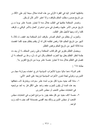 ‫ﺒﺘﺸﻜﻴﻠﻬﺎ ﺍﻟﻤﺸﺎﺭ ﺇﻟﻴﻪ ﻓﻲ ﺍﻟﻔﻘﺭﺓ ﺍﻷﻭﻟﻰ ﻤﻥ ﻫﺫﻩ ﺍﻟﻤﺎﺩﺓ ﺨﻼل ﺴﺒﻌﺔ ﺃﻴﺎﻡ ﻋﻠﻰ ﺍﻷﻜﺜـﺭ‬
            ‫ﻤﻥ ﺘﺎﺭﻴﺦ ﺼﺩﻭﺭﻩ ﺒﻁﻠﺏ ﺍﻟﺤﻜﻡ ﺒﺎﻟﻭﻗﻑ، ﻭﺇﻻ ﺍﻋﺘﺒﺭ ﺍﻷﻤﺭ ﻜﺄﻥ ﻟﻡ ﻴﻜﻥ.‬
‫ﻭﺘﺼﺩﺭ ﺍﻟﻤﺤﻜﻤﺔ ﺤﻜﻤﻬﺎ ﻓﻲ ﺍﻟﻁﻠﺏ ﺨﻼل ﻤﺩﺓ ﻻ ﺘﺠﺎﻭﺯ ﺨﻤﺴﺔ ﻋﺸﺭ ﻴﻭﻤﺎ ﻤـﻥ‬
     ‫‪‬‬
‫ﺘﺎﺭﻴﺦ ﻋﺭﺽ ﺍﻷﻤﺭ ﻋﻠﻴﻬﺎ، ﻭﺘﻔﺼل ﻓﻲ ﻤﺩﻯ ﺍﺴﺘﻤﺭﺍﺭ ﺍﻟﻌﻤل ﺒﺎﻷﻤﺭ ﺍﻟﻭﻗﺘﻲ ﺒـﺎﻟﻭﻗﻑ‬
                                           ‫ﻜﻠﻤﺎ ﺭﺃﺕ ﻭﺠﻬﺎ ﻟﺘﺄﺠﻴل ﻨﻅﺭ ﺍﻟﻁﻠﺏ.‬
‫ﻭﻟﻠﺤﺯﺏ ﺃﻥ ﻴﺘﻅﻠﻡ ﻤﻥ ﺍﻟﺤﻜﻡ ﺍﻟﺼﺎﺩﺭ ﺒﺎﻟﻭﻗﻑ ﺃﻤﺎﻡ ﺍﻟﻤﺤﻜﻤﺔ ﺒﻌﺩ ﺍﻨﻘﻀـﺎﺀ ﺜﻼﺜـﺔ‬
‫ﺃﺸﻬﺭ ﻤﻥ ﺘﺎﺭﻴﺦ ﺍﻟﺤﻜﻡ، ﻓﺈﺫﺍ ﺭﻓﺽ ﺘﻅﻠﻤﻪ ﻜﺎﻥ ﻟﻪ ﺃﻥ ﻴﺘﻘﺩﻡ ﺒﺘﻅﻠﻡ ﺠﺩﻴﺩ ﻜﻠﻤﺎ ﺍﻨﻘﻀﺕ‬
                                 ‫ﻤﺩﺓ ﺜﻼﺜﺔ ﺃﺸﻬﺭ ﻤﻥ ﺘﺎﺭﻴﺦ ﺍﻟﺤﻜﻡ ﺒﺭﻓﺽ ﺍﻟﺘﻅﻠﻡ.‬
‫ﻭﻴﺤﺼل ﺍﻟﺘﻅﻠﻡ ﺒﺘﻘﺭﻴﺭ ﻓﻲ ﻗﻠﻡ ﻜﺘﺎﺏ ﺍﻟﻤﺤﻜﻤﺔ ﻭﻋﻠﻰ ﺭﺌﻴﺱ ﺍﻟﻤﺤﻜﻤـﺔ ﺃﻥ ﻴﺤـﺩﺩ‬
‫ﺠﻠﺴﺔ ﻟﻨﻅﺭ ﺍﻟﺘﻅﻠﻡ ﻴﻌﻠﻥ ﺒﻬﺎ ﺍﻟﺤﺯﺏ ﺍﻟﻤﺘﻅﻠﻡ ﻭﻜل ﺫﻱ ﺸـﺄﻥ، ﻭﻋﻠـﻰ ﺍﻟﻤﺤﻜﻤـﺔ ﺃﻥ‬
     ‫ﺘﻔﺼل ﻓﻲ ﺍﻟﺘﻅﻠﻡ ﺨﻼل ﻤﺩﺓ ﻻ ﺘﺠﺎﻭﺯ ﺨﻤﺴﺔ ﻋﺸﺭ ﻴﻭﻤﺎ ﻤﻥ ﺘﺎﺭﻴﺦ ﺍﻟﺘﻘﺭﻴﺭ ﺒﻪ".‬
                            ‫‪‬‬

                                                                ‫ﻤﺎﺩﺓ ٨١ :‬
‫ﺘﻘﺩﻡ ﺍﻟﺩﻭﻟﺔ ﺩﻋﻤﺎ ﻤﺎﻟ ‪‬ﺎ ﺴﻨﻭ ‪‬ﺎ ﻟﻸﺤﺯﺍﺏ ﺍﻟﺴﻴﺎﺴﻴﺔ ﺘﺩﺭﺝ ﺍﻋﺘﻤﺎﺩﻩ ﺒﻤﻭﺍﺯﻨﺔ ﻤﺠﻠـﺱ‬
                                            ‫ﻴ‬      ‫ﻴ‬
         ‫ﺍﻟﺸﻭﺭﻯ، ﻭﺘﺘﻭﻟﻰ ﻟﺠﻨﺔ ﺸﺌﻭﻥ ﺍﻷﺤﺯﺍﺏ ﺍﻟﺴﻴﺎﺴﻴﺔ ﺘﻭﺯﻴﻌﻪ ﻋﻠﻰ ﺍﻟﻨﺤﻭ ﺍﻵﺘﻲ:‬
‫١- ﻤﺎﺌﺔ ﺃﻟﻑ ﺠﻨﻴﻪ ﺴﻨﻭ ‪‬ﺎ ﻟﻜل ﺤﺯﺏ ﻟﻤﺩﺓ ﻋﺸﺭ ﺴﻨﻭﺍﺕ، ﻭﻴﺸﺘﺭﻁ ﻻﺴـﺘﺤﻘﺎﻗﻬﺎ‬
                                           ‫ﻴ‬
‫ﺒﻌﺩ ﻫﺫﻩ ﺍﻟﻤﺩﺓ ﺃﻥ ﻴﻜﻭﻥ ﻟﻠﺤﺯﺏ ﻤﻘﻌﺩ ﻭﺍﺤﺩ ﻋﻠﻰ ﺍﻷﻗل ﻓﺎﺯ ﺒﻪ ﺃﺤﺩ ﻤﺭﺸﺤﻴﻪ‬
                         ‫ﻓﻲ ﺍﻨﺘﺨﺎﺒﺎﺕ ﻤﺠﻠﺱ ﺍﻟﺸﻌﺏ ﺃﻭ ﻤﺠﻠﺱ ﺍﻟﺸﻭﺭﻯ.‬
‫٢- ﺨﻤﺴﺔ ﺁﻻﻑ ﺠﻨﻴﻪ ﻋﻥ ﻜل ﻤﻘﻌﺩ ﻴﻔﻭﺯ ﺒﻪ ﻤﺭﺸﺢ ﺍﻟﺤﺯﺏ ﻓﻲ ﺍﻨﺘﺨﺎﺒﺎﺕ ﻤﺠﻠﺱ‬
‫ﺍﻟﺸﻌﺏ ﺃﻭ ﻤﺠﻠﺱ ﺍﻟﺸﻭﺭﻯ ﻭﺫﻟﻙ ﺒﺤﺩ ﺃﻗﺼﻰ ﺨﻤﺴﻤﺎﺌﺔ ﺃﻟﻑ ﺠﻨﻴـﻪ ﻟﻠﺤـﺯﺏ‬
                                                             ‫ﺍﻟﻭﺍﺤﺩ.‬




                                 ‫- ١٦٢ -‬
 