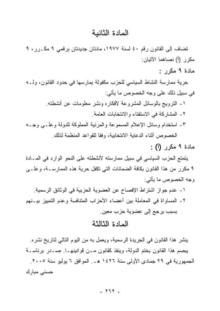 ‫ﺍﻟﻤﺎﺩﺓ ﺍﻟﺜﺎﻨﻴﺔ‬
‫ﺘﻀﺎﻑ ﺇﻟﻰ ﺍﻟﻘﺎﻨﻭﻥ ﺭﻗﻡ ٠٤ ﻟﺴﻨﺔ ٧٧٩١، ﻤﺎﺩﺘﺎﻥ ﺠﺩﻴﺩﺘﺎﻥ ﺒﺭﻗﻤﻲ ٩ ﻤﻜـﺭﺭ، ٩‬
                                                     ‫ﻤﻜﺭﺭ )ﺃ( ﻨﺼﺎﻫﻤﺎ ﺍﻵﺘﻴﺎﻥ:‬
                                                             ‫ﻤﺎﺩﺓ ٩ ﻤﻜﺭﺭ :‬
‫ﺤﺭﻴﺔ ﻤﻤﺎﺭﺴﺔ ﺍﻟﻨﺸﺎﻁ ﺍﻟﺴﻴﺎﺴﻲ ﻟﻠﺤﺯﺏ ﻤﻜﻔﻭﻟﺔ ﻴﻤﺎﺭﺴﻬﺎ ﻓﻲ ﺤﺩﻭﺩ ﺍﻟﻘﺎﻨﻭﻥ، ﻭﻟـﻪ‬
                                    ‫ﻓﻲ ﺴﺒﻴل ﺫﻟﻙ ﻋﻠﻰ ﻭﺠﻪ ﺍﻟﺨﺼﻭﺹ ﻤﺎ ﻴﺄﺘﻲ:‬
        ‫١- ﺍﻟﺘﺭﻭﻴﺞ ﺒﺎﻟﻭﺴﺎﺌل ﺍﻟﻤﺸﺭﻭﻋﺔ ﻷﻓﻜﺎﺭﻩ ﻭﻨﺸﺭ ﻤﻌﻠﻭﻤﺎﺕ ﻋﻥ ﺃﻨﺸﻁﺘﻪ.‬
                              ‫٢- ﺍﻟﻤﺸﺎﺭﻜﺔ ﻓﻲ ﺍﻻﺴﺘﻔﺘﺎﺀ ﻭﺍﻻﻨﺘﺨﺎﺒﺎﺕ ﺍﻟﻌﺎﻤﺔ.‬
‫٣- ﺍﺴﺘﺨﺩﺍﻡ ﻭﺴﺎﺌل ﺍﻹﻋﻼﻡ ﺍﻟﻤﺴﻤﻭﻋﺔ ﻭﺍﻟﻤﺭﺌﻴﺔ ﺍﻟﻤﻤﻠﻭﻜﺔ ﻟﻠﺩﻭﻟﺔ ﻭﻋﻠـﻰ ﻭﺠـﻪ‬
           ‫ﺍﻟﺨﺼﻭﺹ ﺃﺜﻨﺎﺀ ﺍﻟﺩﻋﺎﻴﺔ ﺍﻻﻨﺘﺨﺎﺒﻴﺔ، ﻭﻓ ﹰﺎ ﻟﻠﻘﻭﺍﻋﺩ ﺍﻟﻤﻨﻅﻤﺔ ﻟﺫﻟﻙ.‬
                                  ‫ﻘ‬
                                                         ‫ﻤﺎﺩﺓ ٩ ﻤﻜﺭﺭ )ﺃ( :‬
‫ﻴﺘﻤﺘﻊ ﺍﻟﺤﺯﺏ ﺍﻟﺴﻴﺎﺴﻲ ﻓﻲ ﺴﺒﻴل ﻤﻤﺎﺭﺴﺘﻪ ﻷﻨﺸﻁﺘﻪ ﻋﻠﻰ ﺍﻟﻨﺤﻭ ﺍﻟﻭﺍﺭﺩ ﻓﻲ ﺍﻟﻤـﺎﺩﺓ‬
‫٩ ﻤﻜﺭﺭ ﻤﻥ ﻫﺫﺍ ﺍﻟﻘﺎﻨﻭﻥ ﺒﻜﺎﻓﺔ ﺍﻟﻀﻤﺎﻨﺎﺕ ﺍﻟﺘﻲ ﺘﻜﻔل ﺤﺭﻴﺔ ﻫﺫﻩ ﺍﻟﻤﻤﺎﺭﺴـﺔ، ﻭﻋﻠـﻰ‬
                                                      ‫ﻭﺠﻪ ﺍﻟﺨﺼﻭﺹ ﻤﺎ ﻴﺄﺘﻲ:‬
   ‫١- ﻋﺩﻡ ﺠﻭﺍﺯ ﺍﺸﺘﺭﺍﻁ ﺍﻹﻓﺼﺎﺡ ﻋﻥ ﺍﻟﻌﻀﻭﻴﺔ ﺍﻟﺤﺯﺒﻴﺔ ﻓﻲ ﺍﻟﻭﺜﺎﺌﻕ ﺍﻟﺭﺴﻤﻴﺔ.‬
‫٢- ﺍﻟﻤﺴﺎﻭﺍﺓ ﻓﻲ ﺍﻟﻤﻌﺎﻤﻠﺔ ﺒﻴﻥ ﺃﻋﻀﺎﺀ ﺍﻷﺤﺯﺍﺏ ﺍﻟﻤﺘﻨﺎﻓﺴﺔ ﻭﻋﺩﻡ ﺍﻟﺘﻤﻴﻴﺯ ﺒﻴـﻨﻬﻡ‬
                                 ‫ﺒﺴﺒﺏ ﻴﺭﺠﻊ ﺇﻟﻰ ﻋﻀﻭﻴﺔ ﺤﺯﺏ ﻤﻌﻴﻥ.‬

                              ‫ﺍﻟﻤﺎﺩﺓ ﺍﻟﺜﺎﻟﺜﺔ‬
 ‫ﻴﻨﺸﺭ ﻫﺫﺍ ﺍﻟﻘﺎﻨﻭﻥ ﻓﻲ ﺍﻟﺠﺭﻴﺩﺓ ﺍﻟﺭﺴﻤﻴﺔ، ﻭﻴﻌﻤل ﺒﻪ ﻤﻥ ﺍﻟﻴﻭﻡ ﺍﻟﺘﺎﻟﻲ ﻟﺘﺎﺭﻴﺦ ﻨﺸﺭﻩ.‬
‫ﻴﺒﺼﻡ ﻫﺫﺍ ﺍﻟﻘﺎﻨﻭﻥ ﺒﺨﺘﻡ ﺍﻟﺩﻭﻟﺔ، ﻭﻴﻨﻔﺫ ﻜﻘﺎﻨﻭﻥ ﻤـﻥ ﻗﻭﺍﻨﻴﻨﻬـﺎ. ﺼـﺩﺭ ﺒﺭﺌﺎﺴـﺔ‬
 ‫ﺍﻟﺠﻤﻬﻭﺭﻴﺔ ﻓﻲ ٩٢ ﺠﻤﺎﺩﻯ ﺍﻷﻭﻟﻰ ﺴﻨﺔ ٦٢٤١ ﻫـ. ﺍﻟﻤﻭﺍﻓﻕ ٦ ﻴﻭﻟﻴﻭ ﺴﻨﺔ ٥٠٠٢.‬
‫ﺤﺴﻨﻲ ﻤﺒﺎﺭﻙ‬


                                 ‫- ٢٦٢ -‬
 