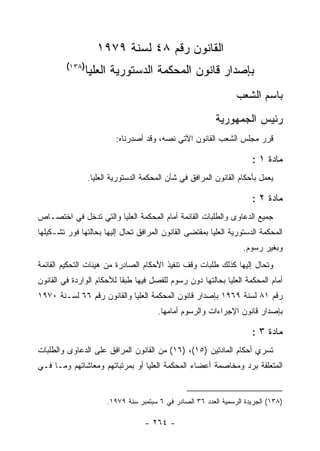 ‫ﺍﻟﻘﺎﻨﻭﻥ ﺭﻗﻡ ٨٤ ﻟﺴﻨﺔ ٩٧٩١‬
         ‫)٨٣١(‬
               ‫ﺒﺈﺼﺩﺍﺭ ﻗﺎﻨﻭﻥ ﺍﻟﻤﺤﻜﻤﺔ ﺍﻟﺩﺴﺘﻭﺭﻴﺔ ﺍﻟﻌﻠﻴﺎ‬
                                                                  ‫ﺒﺎﺴﻡ ﺍﻟﺸﻌﺏ‬
                                                           ‫ﺭﺌﻴﺱ ﺍﻟﺠﻤﻬﻭﺭﻴﺔ‬
                          ‫ﻗﺭﺭ ﻤﺠﻠﺱ ﺍﻟﺸﻌﺏ ﺍﻟﻘﺎﻨﻭﻥ ﺍﻵﺘﻲ ﻨﺼﻪ، ﻭﻗﺩ ﺃﺼﺩﺭﻨﺎﻩ:‬

                                                                       ‫ﻤﺎﺩﺓ ١ :‬
                 ‫ﻴﻌﻤل ﺒﺄﺤﻜﺎﻡ ﺍﻟﻘﺎﻨﻭﻥ ﺍﻟﻤﺭﺍﻓﻕ ﻓﻲ ﺸﺄﻥ ﺍﻟﻤﺤﻜﻤﺔ ﺍﻟﺩﺴﺘﻭﺭﻴﺔ ﺍﻟﻌﻠﻴﺎ.‬

                                                                       ‫ﻤﺎﺩﺓ ٢ :‬
‫ﺠﻤﻴﻊ ﺍﻟﺩﻋﺎﻭﻯ ﻭﺍﻟﻁﻠﺒﺎﺕ ﺍﻟﻘﺎﺌﻤﺔ ﺃﻤﺎﻡ ﺍﻟﻤﺤﻜﻤﺔ ﺍﻟﻌﻠﻴﺎ ﻭﺍﻟﺘﻲ ﺘﺩﺨل ﻓﻲ ﺍﺨﺘﺼـﺎﺹ‬
‫ﺍﻟﻤﺤﻜﻤﺔ ﺍﻟﺩﺴﺘﻭﺭﻴﺔ ﺍﻟﻌﻠﻴﺎ ﺒﻤﻘﺘﻀﻰ ﺍﻟﻘﺎﻨﻭﻥ ﺍﻟﻤﺭﺍﻓﻕ ﺘﺤﺎل ﺇﻟﻴﻬﺎ ﺒﺤﺎﻟﺘﻬﺎ ﻓﻭﺭ ﺘﺸـﻜﻴﻠﻬﺎ‬
                                                                    ‫ﻭﺒﻐﻴﺭ ﺭﺴﻭﻡ.‬
‫ﻭﺘﺤﺎل ﺇﻟﻴﻬﺎ ﻜﺫﻟﻙ ﻁﻠﺒﺎﺕ ﻭﻗﻑ ﺘﻨﻔﻴﺫ ﺍﻷﺤﻜﺎﻡ ﺍﻟﺼﺎﺩﺭﺓ ﻤﻥ ﻫﻴﺌﺎﺕ ﺍﻟﺘﺤﻜﻴﻡ ﺍﻟﻘﺎﺌﻤﺔ‬
‫ﺃﻤﺎﻡ ﺍﻟﻤﺤﻜﻤﺔ ﺍﻟﻌﻠﻴﺎ ﺒﺤﺎﻟﺘﻬﺎ ﺩﻭﻥ ﺭﺴﻭﻡ ﻟﻠﻔﺼل ﻓﻴﻬﺎ ﻁﺒ ﹰﺎ ﻟﻸﺤﻜﺎﻡ ﺍﻟﻭﺍﺭﺩﺓ ﻓﻲ ﺍﻟﻘﺎﻨﻭﻥ‬
                           ‫ﻘ‬
‫ﺭﻗﻡ ١٨ ﻟﺴﻨﺔ ٩٦٩١ ﺒﺈﺼﺩﺍﺭ ﻗﺎﻨﻭﻥ ﺍﻟﻤﺤﻜﻤﺔ ﺍﻟﻌﻠﻴﺎ ﻭﺍﻟﻘﺎﻨﻭﻥ ﺭﻗﻡ ٦٦ ﻟﺴـﻨﺔ ٠٧٩١‬
                                        ‫ﺒﺈﺼﺩﺍﺭ ﻗﺎﻨﻭﻥ ﺍﻹﺠﺭﺍﺀﺍﺕ ﻭﺍﻟﺭﺴﻭﻡ ﺃﻤﺎﻤﻬﺎ.‬

                                                                       ‫ﻤﺎﺩﺓ ٣ :‬
‫ﺘﺴﺭﻱ ﺃﺤﻜﺎﻡ ﺍﻟﻤﺎﺩﺘﻴﻥ )٥١(، )٦١( ﻤﻥ ﺍﻟﻘﺎﻨﻭﻥ ﺍﻟﻤﺭﺍﻓﻕ ﻋﻠﻰ ﺍﻟﺩﻋﺎﻭﻯ ﻭﺍﻟﻁﻠﺒﺎﺕ‬
‫ﺍﻟﻤﺘﻌﻠﻘﺔ ﺒﺭﺩ ﻭﻤﺨﺎﺼﻤﺔ ﺃﻋﻀﺎﺀ ﺍﻟﻤﺤﻜﻤﺔ ﺍﻟﻌﻠﻴﺎ ﺃﻭ ﺒﻤﺭﺘﺒﺎﺘﻬﻡ ﻭﻤﻌﺎﺸﺎﺘﻬﻡ ﻭﻤـﺎ ﻓـﻲ‬


                       ‫)٨٣١( ﺍﻟﺠﺭﻴﺩﺓ ﺍﻟﺭﺴﻤﻴﺔ ﺍﻟﻌﺩﺩ ٦٣ ﺍﻟﺼﺎﺩﺭ ﻓﻲ ٦ ﺴﺒﺘﻤﺒﺭ ﺴﻨﺔ ٩٧٩١.‬

                                   ‫- ٤٦٢ -‬
 