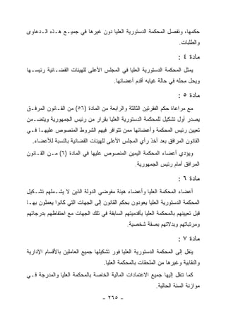 ‫ﺤﻜﻤﻬﺎ، ﻭﺘﻔﺼل ﺍﻟﻤﺤﻜﻤﺔ ﺍﻟﺩﺴﺘﻭﺭﻴﺔ ﺍﻟﻌﻠﻴﺎ ﺩﻭﻥ ﻏﻴﺭﻫﺎ ﻓﻲ ﺠﻤﻴـﻊ ﻫـﺫﻩ ﺍﻟـﺩﻋﺎﻭﻯ‬
                                                                      ‫ﻭﺍﻟﻁﻠﺒﺎﺕ.‬

                                                                      ‫ﻤﺎﺩﺓ ٤ :‬
‫ﻴﻤﺜل ﺍﻟﻤﺤﻜﻤﺔ ﺍﻟﺩﺴﺘﻭﺭﻴﺔ ﺍﻟﻌﻠﻴﺎ ﻓﻲ ﺍﻟﻤﺠﻠﺱ ﺍﻷﻋﻠﻰ ﻟﻠﻬﻴﺌﺎﺕ ﺍﻟﻘﻀـﺎﺌﻴﺔ ﺭﺌﻴﺴـﻬﺎ‬
                                        ‫ﻭﻴﺤل ﻤﺤﻠﻪ ﻓﻲ ﺤﺎﻟﺔ ﻏﻴﺎﺒﻪ ﺃﻗﺩﻡ ﺃﻋﻀﺎﺌﻬﺎ.‬

                                                                      ‫ﻤﺎﺩﺓ ٥ :‬
‫ﻤﻊ ﻤﺭﺍﻋﺎﺓ ﺤﻜﻡ ﺍﻟﻔﻘﺭﺘﻴﻥ ﺍﻟﺜﺎﻟﺜﺔ ﻭﺍﻟﺭﺍﺒﻌﺔ ﻤﻥ ﺍﻟﻤﺎﺩﺓ )٦٥( ﻤﻥ ﺍﻟﻘـﺎﻨﻭﻥ ﺍﻟﻤﺭﻓـﻕ‬
‫ﻴﺼﺩﺭ ﺃﻭل ﺘﺸﻜﻴل ﻟﻠﻤﺤﻜﻤﺔ ﺍﻟﺩﺴﺘﻭﺭﻴﺔ ﺍﻟﻌﻠﻴﺎ ﺒﻘﺭﺍﺭ ﻤﻥ ﺭﺌﻴﺱ ﺍﻟﺠﻤﻬﻭﺭﻴﺔ ﻭﻴﺘﻀـﻤﻥ‬
‫ﺘﻌﻴﻴﻥ ﺭﺌﻴﺱ ﺍﻟﻤﺤﻜﻤﺔ ﻭﺃﻋﻀﺎﺌﻬﺎ ﻤﻤﻥ ﺘﺘﻭﺍﻓﺭ ﻓﻴﻬﻡ ﺍﻟﺸﺭﻭﻁ ﺍﻟﻤﻨﺼﻭﺹ ﻋﻠﻴﻬـﺎ ﻓـﻲ‬
  ‫ﺍﻟﻘﺎﻨﻭﻥ ﺍﻟﻤﺭﺍﻓﻕ ﺒﻌﺩ ﺃﺨﺫ ﺭﺃﻱ ﺍﻟﻤﺠﻠﺱ ﺍﻷﻋﻠﻰ ﻟﻠﻬﻴﺌﺎﺕ ﺍﻟﻘﻀﺎﺌﻴﺔ ﺒﺎﻟﻨﺴﺒﺔ ﻟﻸﻋﻀﺎﺀ.‬
‫ﻭﻴﺅﺩﻱ ﺃﻋﻀﺎﺀ ﺍﻟﻤﺤﻜﻤﺔ ﺍﻟﻴﻤﻴﻥ ﺍﻟﻤﻨﺼﻭﺹ ﻋﻠﻴﻬﺎ ﻓﻲ ﺍﻟﻤﺎﺩﺓ )٦( ﻤـﻥ ﺍﻟﻘـﺎﻨﻭﻥ‬
                                                  ‫ﺍﻟﻤﺭﺍﻓﻕ ﺃﻤﺎﻡ ﺭﺌﻴﺱ ﺍﻟﺠﻤﻬﻭﺭﻴﺔ.‬

                                                                      ‫ﻤﺎﺩﺓ ٦ :‬
‫ﺃﻋﻀﺎﺀ ﺍﻟﻤﺤﻜﻤﺔ ﺍﻟﻌﻠﻴﺎ ﻭﺃﻋﻀﺎﺀ ﻫﻴﺌﺔ ﻤﻔﻭﻀﻲ ﺍﻟﺩﻭﻟﺔ ﺍﻟﺫﻴﻥ ﻻ ﻴﺸـﻤﻠﻬﻡ ﺘﺸـﻜﻴل‬
‫ﺍﻟﻤﺤﻜﻤﺔ ﺍﻟﺩﺴﺘﻭﺭﻴﺔ ﺍﻟﻌﻠﻴﺎ ﻴﻌﻭﺩﻭﻥ ﺒﺤﻜﻡ ﺍﻟﻘﺎﻨﻭﻥ ﺇﻟﻰ ﺍﻟﺠﻬﺎﺕ ﺍﻟﺘﻲ ﻜﺎﻨﻭﺍ ﻴﻌﻤﻠﻭﻥ ﺒﻬـﺎ‬
‫ﻗﺒل ﺘﻌﻴﻴﻨﻬﻡ ﺒﺎﻟﻤﺤﻜﻤﺔ ﺍﻟﻌﻠﻴﺎ ﺒﺄﻗﺩﻤﻴﺘﻬﻡ ﺍﻟﺴﺎﺒﻘﺔ ﻓﻲ ﺘﻠﻙ ﺍﻟﺠﻬﺎﺕ ﻤﻊ ﺍﺤﺘﻔﺎﻅﻬﻡ ﺒﺩﺭﺠﺎﺘﻬﻡ‬
                                              ‫ﻭﻤﺭﺘﺒﺎﺘﻬﻡ ﻭﺒﺩﻻﺘﻬﻡ ﺒﺼﻔﺔ ﺸﺨﺼﻴﺔ.‬

                                                                      ‫ﻤﺎﺩﺓ ٧ :‬
‫ﻴﻨﻘل ﺇﻟﻰ ﺍﻟﻤﺤﻜﻤﺔ ﺍﻟﺩﺴﺘﻭﺭﻴﺔ ﺍﻟﻌﻠﻴﺎ ﻓﻭﺭ ﺘﺸﻜﻴﻠﻬﺎ ﺠﻤﻴﻊ ﺍﻟﻌﺎﻤﻠﻴﻥ ﺒﺎﻷﻗﺴﺎﻡ ﺍﻹﺩﺍﺭﻴﺔ‬
                                   ‫ﻭﺍﻟﻨﻘﺎﺒﻴﺔ ﻭﻏﻴﺭﻫﺎ ﻤﻥ ﺍﻟﻤﻠﺤﻘﺎﺕ ﺒﺎﻟﻤﺤﻜﻤﺔ ﺍﻟﻌﻠﻴﺎ.‬
‫ﻜﻤﺎ ﺘﻨﻘل ﺇﻟﻴﻬﺎ ﺠﻤﻴﻊ ﺍﻻﻋﺘﻤﺎﺩﺍﺕ ﺍﻟﻤﺎﻟﻴﺔ ﺍﻟﺨﺎﺼﺔ ﺒﺎﻟﻤﺤﻜﻤﺔ ﺍﻟﻌﻠﻴﺎ ﻭﺍﻟﻤﺩﺭﺠﺔ ﻓـﻲ‬
                                                           ‫ﻤﻭﺍﺯﻨﺔ ﺍﻟﺴﻨﺔ ﺍﻟﺤﺎﻟﻴﺔ.‬
                                   ‫- ٥٦٢ -‬
 