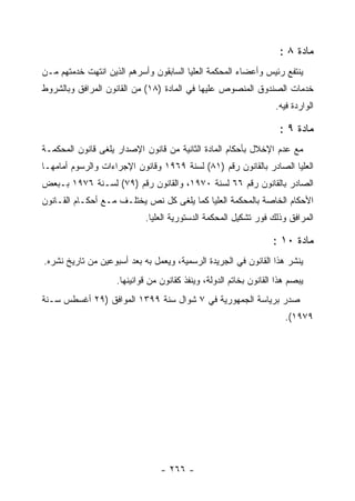 ‫ﻤﺎﺩﺓ ٨ :‬
‫ﻴﻨﺘﻔﻊ ﺭﺌﻴﺱ ﻭﺃﻋﻀﺎﺀ ﺍﻟﻤﺤﻜﻤﺔ ﺍﻟﻌﻠﻴﺎ ﺍﻟﺴﺎﺒﻘﻭﻥ ﻭﺃﺴﺭﻫﻡ ﺍﻟﺫﻴﻥ ﺍﻨﺘﻬﺕ ﺨﺩﻤﺘﻬﻡ ﻤـﻥ‬
‫ﺨﺩﻤﺎﺕ ﺍﻟﺼﻨﺩﻭﻕ ﺍﻟﻤﻨﺼﻭﺹ ﻋﻠﻴﻬﺎ ﻓﻲ ﺍﻟﻤﺎﺩﺓ )٨١( ﻤﻥ ﺍﻟﻘﺎﻨﻭﻥ ﺍﻟﻤﺭﺍﻓﻕ ﻭﺒﺎﻟﺸﺭﻭﻁ‬
                                                                   ‫ﺍﻟﻭﺍﺭﺩﺓ ﻓﻴﻪ.‬

                                                                     ‫ﻤﺎﺩﺓ ٩ :‬
‫ﻤﻊ ﻋﺩﻡ ﺍﻹﺨﻼل ﺒﺄﺤﻜﺎﻡ ﺍﻟﻤﺎﺩﺓ ﺍﻟﺜﺎﻨﻴﺔ ﻤﻥ ﻗﺎﻨﻭﻥ ﺍﻹﺼﺩﺍﺭ ﻴﻠﻐﻰ ﻗﺎﻨﻭﻥ ﺍﻟﻤﺤﻜﻤـﺔ‬
‫ﺍﻟﻌﻠﻴﺎ ﺍﻟﺼﺎﺩﺭ ﺒﺎﻟﻘﺎﻨﻭﻥ ﺭﻗﻡ )١٨( ﻟﺴﻨﺔ ٩٦٩١ ﻭﻗﺎﻨﻭﻥ ﺍﻹﺠﺭﺍﺀﺍﺕ ﻭﺍﻟﺭﺴﻭﻡ ﺃﻤﺎﻤﻬـﺎ‬
‫ﺍﻟﺼﺎﺩﺭ ﺒﺎﻟﻘﺎﻨﻭﻥ ﺭﻗﻡ ٦٦ ﻟﺴﻨﺔ ٠٧٩١، ﻭﺍﻟﻘﺎﻨﻭﻥ ﺭﻗﻡ )٩٧( ﻟﺴـﻨﺔ ٦٧٩١ ﺒـﺒﻌﺽ‬
‫ﺍﻷﺤﻜﺎﻡ ﺍﻟﺨﺎﺼﺔ ﺒﺎﻟﻤﺤﻜﻤﺔ ﺍﻟﻌﻠﻴﺎ ﻜﻤﺎ ﻴﻠﻐﻰ ﻜل ﻨﺹ ﻴﺨﺘﻠـﻑ ﻤـﻊ ﺃﺤﻜـﺎﻡ ﺍﻟﻘـﺎﻨﻭﻥ‬
                            ‫ﺍﻟﻤﺭﺍﻓﻕ ﻭﺫﻟﻙ ﻓﻭﺭ ﺘﺸﻜﻴل ﺍﻟﻤﺤﻜﻤﺔ ﺍﻟﺩﺴﺘﻭﺭﻴﺔ ﺍﻟﻌﻠﻴﺎ.‬

                                                                   ‫ﻤﺎﺩﺓ ٠١ :‬
‫ﻴﻨﺸﺭ ﻫﺫﺍ ﺍﻟﻘﺎﻨﻭﻥ ﻓﻲ ﺍﻟﺠﺭﻴﺩﺓ ﺍﻟﺭﺴﻤﻴﺔ، ﻭﻴﻌﻤل ﺒﻪ ﺒﻌﺩ ﺃﺴﺒﻭﻋﻴﻥ ﻤﻥ ﺘﺎﺭﻴﺦ ﻨﺸﺭﻩ.‬
                    ‫ﻴﺒﺼﻡ ﻫﺫﺍ ﺍﻟﻘﺎﻨﻭﻥ ﺒﺨﺎﺘﻡ ﺍﻟﺩﻭﻟﺔ، ﻭﻴﻨﻔﺫ ﻜﻘﺎﻨﻭﻥ ﻤﻥ ﻗﻭﺍﻨﻴﻨﻬﺎ.‬
‫ﺼﺩﺭ ﺒﺭﻴﺎﺴﺔ ﺍﻟﺠﻤﻬﻭﺭﻴﺔ ﻓﻲ ٧ ﺸﻭﺍل ﺴﻨﺔ ٩٩٣١ ﺍﻟﻤﻭﺍﻓﻕ )٩٢ ﺃﻏﺴﻁﺱ ﺴـﻨﺔ‬
                                                                      ‫٩٧٩١(.‬




                                 ‫- ٦٦٢ -‬
 