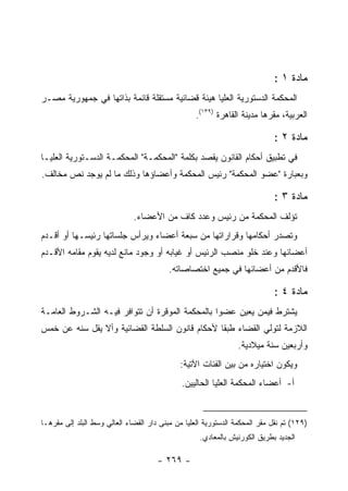 ‫ﻤﺎﺩﺓ ١ :‬
‫ﺍﻟﻤﺤﻜﻤﺔ ﺍﻟﺩﺴﺘﻭﺭﻴﺔ ﺍﻟﻌﻠﻴﺎ ﻫﻴﺌﺔ ﻗﻀﺎﺌﻴﺔ ﻤﺴﺘﻘﻠﺔ ﻗﺎﺌﻤﺔ ﺒﺫﺍﺘﻬﺎ ﻓﻲ ﺠﻤﻬﻭﺭﻴﺔ ﻤﺼـﺭ‬
                                                   ‫ﺍﻟﻌﺭﺒﻴﺔ، ﻤﻘﺭﻫﺎ ﻤﺩﻴﻨﺔ ﺍﻟﻘﺎﻫﺭﺓ )٩٣١(.‬

                                                                             ‫ﻤﺎﺩﺓ ٢ :‬
‫ﻓﻲ ﺘﻁﺒﻴﻕ ﺃﺤﻜﺎﻡ ﺍﻟﻘﺎﻨﻭﻥ ﻴﻘﺼﺩ ﺒﻜﻠﻤﺔ "ﺍﻟﻤﺤﻜﻤـﺔ" ﺍﻟﻤﺤﻜﻤـﺔ ﺍﻟﺩﺴـﺘﻭﺭﻴﺔ ﺍﻟﻌﻠﻴـﺎ‬
‫ﻭﺒﻌﺒﺎﺭﺓ "ﻋﻀﻭ ﺍﻟﻤﺤﻜﻤﺔ" ﺭﺌﻴﺱ ﺍﻟﻤﺤﻜﻤﺔ ﻭﺃﻋﻀﺎﺅﻫﺎ ﻭﺫﻟﻙ ﻤﺎ ﻟﻡ ﻴﻭﺠﺩ ﻨﺹ ﻤﺨﺎﻟﻑ.‬

                                                                             ‫ﻤﺎﺩﺓ ٣ :‬
                              ‫ﺘﺅﻟﻑ ﺍﻟﻤﺤﻜﻤﺔ ﻤﻥ ﺭﺌﻴﺱ ﻭﻋﺩﺩ ﻜﺎﻑ ﻤﻥ ﺍﻷﻋﻀﺎﺀ.‬
‫ﻭﺘﺼﺩﺭ ﺃﺤﻜﺎﻤﻬﺎ ﻭﻗﺭﺍﺭﺍﺘﻬﺎ ﻤﻥ ﺴﺒﻌﺔ ﺃﻋﻀﺎﺀ ﻭﻴﺭﺃﺱ ﺠﻠﺴﺎﺘﻬﺎ ﺭﺌﻴﺴـﻬﺎ ﺃﻭ ﺃﻗـﺩﻡ‬
‫ﺃﻋﻀﺎﺌﻬﺎ ﻭﻋﻨﺩ ﺨﻠﻭ ﻤﻨﺼﺏ ﺍﻟﺭﺌﻴﺱ ﺃﻭ ﻏﻴﺎﺒﻪ ﺃﻭ ﻭﺠﻭﺩ ﻤﺎﻨﻊ ﻟﺩﻴﻪ ﻴﻘﻭﻡ ﻤﻘﺎﻤﻪ ﺍﻷﻗـﺩﻡ‬
                                          ‫ﻓﺎﻷﻗﺩﻡ ﻤﻥ ﺃﻋﻀﺎﺌﻬﺎ ﻓﻲ ﺠﻤﻴﻊ ﺍﺨﺘﺼﺎﺼﺎﺘﻪ.‬

                                                                             ‫ﻤﺎﺩﺓ ٤ :‬
‫ﻴﺸﺘﺭﻁ ﻓﻴﻤﻥ ﻴﻌﻴﻥ ﻋﻀﻭﺍ ﺒﺎﻟﻤﺤﻜﻤﺔ ﺍﻟﻤﻭﻗﺭﺓ ﺃﻥ ﺘﺘﻭﺍﻓﺭ ﻓﻴـﻪ ﺍﻟﺸـﺭﻭﻁ ﺍﻟﻌﺎﻤـﺔ‬
‫ﺍﻟﻼﺯﻤﺔ ﻟﺘﻭﻟﻲ ﺍﻟﻘﻀﺎﺀ ﻁﺒ ﹰﺎ ﻷﺤﻜﺎﻡ ﻗﺎﻨﻭﻥ ﺍﻟﺴﻠﻁﺔ ﺍﻟﻘﻀﺎﺌﻴﺔ ﻭﺃﻻ ﻴﻘل ﺴﻨﻪ ﻋﻥ ﺨﻤﺱ‬
                                                ‫ﻘ‬
                                                                 ‫ﻭﺃﺭﺒﻌﻴﻥ ﺴﻨﺔ ﻤﻴﻼﺩﻴﺔ.‬
                                             ‫ﻭﻴﻜﻭﻥ ﺍﺨﺘﻴﺎﺭﻩ ﻤﻥ ﺒﻴﻥ ﺍﻟﻔﺌﺎﺕ ﺍﻵﺘﻴﺔ:‬
                                              ‫ﺃ- ﺃﻋﻀﺎﺀ ﺍﻟﻤﺤﻜﻤﺔ ﺍﻟﻌﻠﻴﺎ ﺍﻟﺤﺎﻟﻴﻴﻥ.‬


‫)٩٢١( ﺘﻡ ﻨﻘل ﻤﻘﺭ ﺍﻟﻤﺤﻜﻤﺔ ﺍﻟﺩﺴﺘﻭﺭﻴﺔ ﺍﻟﻌﻠﻴﺎ ﻤﻥ ﻤﺒﻨﻰ ﺩﺍﺭ ﺍﻟﻘﻀﺎﺀ ﺍﻟﻌﺎﻟﻲ ﻭﺴﻁ ﺍﻟﺒﻠﺩ ﺇﻟﻰ ﻤﻘﺭﻫـﺎ‬
                                                    ‫ﺍﻟﺠﺩﻴﺩ ﺒﻁﺭﻴﻕ ﺍﻟﻜﻭﺭﻨﻴﺵ ﺒﺎﻟﻤﻌﺎﺩﻱ.‬

                                      ‫- ٩٦٢ -‬
 