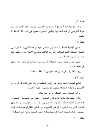 ‫ﻤﺎﺩﺓ ٧ :‬
‫ﺘﺅﻟﻑ ﺍﻟﺠﻤﻌﻴﺔ ﺍﻟﻌﺎﻤﺔ ﻟﻠﻤﺤﻜﻤﺔ ﻤﻥ ﺠﻤﻴﻊ ﺃﻋﻀﺎﺌﻬﺎ. ﻭﻴﺤﻀﺭ ﺍﺠﺘﻤﺎﻋﺎﺘﻬﺎ ﺭﺌـﻴﺱ‬
‫ﻫﻴﺌﺔ ﺍﻟﻤﻔﻭﻀﻴﻥ ﺃﻭ ﺃﻗﺩﻡ ﺃﻋﻀﺎﺌﻬﺎ، ﻭﻴﻜﻭﻥ ﻟﻪ ﺼﻭﺕ ﻤﻌﺩﻭﺩ ﻓﻲ ﺍﻟﻤﺴـﺎﺌل ﺍﻟﻤﺘﻌﻠﻘـﺔ‬
                                                                    ‫ﺒﺎﻟﻬﻴﺌﺔ.‬

                                                                 ‫ﻤﺎﺩﺓ ٨ :‬
‫ﺘﺨﺘﺹ ﺍﻟﺠﻤﻌﻴﺔ ﺍﻟﻌﺎﻤﺔ ﺒﺎﻹﻀﺎﻓﺔ ﺇﻟﻰ ﻤﺎ ﻨﺹ ﻋﻠﻴﻪ ﻓﻲ ﻫﺫﺍ ﺍﻟﻘﺎﻨﻭﻥ ﺒـﺎﻟﻨﻅﺭ ﻓـﻲ‬
‫ﺍﻟﻤﺴﺎﺌل ﺍﻟﻤﺘﻌﻠﻘﺔ ﺒﻨﻅﺎﻡ ﺍﻟﻤﺤﻜﻤﺔ ﻭﺃﻤﻭﺭﻫﺎ ﺍﻟﺩﺍﺨﻠﻴﺔ ﻭﺘﻭﺯﻴﻊ ﺍﻷﻋﻤﺎل ﺒـﻴﻥ ﺃﻋﻀـﺎﺌﻬﺎ‬
                                                 ‫ﻭﺠﻤﻴﻊ ﺍﻟﺸﺌﻭﻥ ﺍﻟﺨﺎﺼﺔ ﺒﻬﻡ.‬
‫ﻭﻴﺠﻭﺯ ﻟﻬﺎ ﺃﻥ ﺘﻔﻭﺽ ﺭﺌﻴﺱ ﺍﻟﻤﺤﻜﻤﺔ ﺃﻭ ﻟﺠﻨﺔ ﻤﻥ ﺃﻋﻀﺎﺌﻬﺎ ﻓﻲ ﺒﻌﺽ ﻤﺎ ﻴـﺩﺨل‬
                                                           ‫ﻓﻲ ﺍﺨﺘﺼﺎﺼﺎﺘﻬﺎ.‬
                   ‫ﻭﻴﺠﺏ ﺃﺨﺫ ﺭﺃﻴﻬﺎ ﻓﻲ ﻤﺸﺭﻭﻋﺎﺕ ﺍﻟﻘﻭﺍﻨﻴﻥ ﺍﻟﻤﺘﻌﻠﻘﺔ ﺒﺎﻟﻤﺤﻜﻤﺔ.‬

                                                                 ‫ﻤﺎﺩﺓ ٩ :‬
‫ﺘﺠﺘﻤﻊ ﺍﻟﺠﻤﻌﻴﺔ ﺍﻟﻌﺎﻤﺔ ﺒﺩﻋﻭﺓ ﻤﻥ ﺭﺌﻴﺱ ﺍﻟﻤﺤﻜﻤﺔ ﺃﻭ ﺒﻨﺎﺀ ﻋﻠﻰ ﻁﻠﺏ ﺜﻠـﺙ ﻋـﺩﺩ‬
                ‫ﺃﻋﻀﺎﺌﻬﺎ ﻭﻻ ﻴﻜﻭﻥ ﺍﻨﻌﻘﺎﺩﻫﺎ ﺼﺤﻴﺤﺎ ﺇﻻ ﺒﺤﻀﻭﺭ ﺃﻏﻠﺒﻴﺔ ﺍﻷﻋﻀﺎﺀ.‬
                          ‫ﻭﻴﺭﺃﺱ ﺍﻟﺠﻤﻌﻴﺔ ﺭﺌﻴﺱ ﺍﻟﻤﺤﻜﻤﺔ ﺃﻭ ﻤﻥ ﻴﻘﻭﻡ ﻤﻘﺎﻤﻪ.‬
‫ﻭﻴﻜﻭﻥ ﺍﻟﺘﺼﻭﻴﺕ ﻋﻼﻨﻴﺔ ﻤﺎ ﻟﻡ ﺘﻘﺭﺭ ﺍﻟﺠﻤﻌﻴﺔ ﺃﻥ ﻴﻜﻭﻥ ﺴ ‪‬ﺍ ﻭﺘﺼـﺩﺭ ﺍﻟﺠﻤﻌﻴـﺔ‬
                 ‫ﺭ‬
‫ﻗﺭﺍﺭﺍﺘﻬﺎ ﺒﺎﻷﻏﻠﺒﻴﺔ ﺍﻟﻤﻁﻠﻘﺔ ﻷﺼﻭﺍﺕ ﺍﻟﺤﺎﻀﺭﻴﻥ، ﻭﺇﺫﺍ ﺘﺴﺎﻭﺕ ﺍﻷﺼﻭﺍﺕ ﻴﺭﺠﺢ ﺭﺃﻱ‬
‫ﺍﻟﺠﺎﻨﺏ ﺍﻟﺫﻱ ﻤﻨﻪ ﺍﻟﺭﺌﻴﺱ ﻤﺎ ﻟﻡ ﻴﻜﻥ ﺍﻟﺘﺼﻭﻴﺕ ﺴ ‪‬ﺍ ﻓﻴﻌﺘﺒﺭ ﺍﻻﻗﺘﺭﺍﺡ ﻤﺭﻓﻭﻀﺎ ﻭﺘﺜﺒﺕ‬
                             ‫ﺭ‬
 ‫ﻤﺤﺎﻀﺭ ﺃﻋﻤﺎل ﺍﻟﺠﻤﻌﻴﺔ ﺍﻟﻌﺎﻤﺔ ﻓﻲ ﺴﺠل ﻴﻭﻗﻌﻪ ﺭﺌﻴﺱ ﺍﻟﺠﻤﻌﻴﺔ ﻭﺃﻤﻴﻥ ﻋﺎﻡ ﺍﻟﻤﺤﻜﻤﺔ.‬

                                                                ‫ﻤﺎﺩﺓ ٠١:‬

                                ‫- ٢٧٢ -‬
 