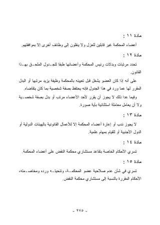 ‫ﻤﺎﺩﺓ ١١ :‬
 ‫ﺃﻋﻀﺎﺀ ﺍﻟﻤﺤﻜﻤﺔ ﻏﻴﺭ ﻗﺎﺒﻠﻴﻥ ﻟﻠﻌﺯل ﻭﻻ ﻴﻨﻘﻠﻭﻥ ﺇﻟﻰ ﻭﻅﺎﺌﻑ ﺃﺨﺭﻯ ﺇﻻ ﺒﻤﻭﺍﻓﻘﺘﻬﻡ.‬

                                                                  ‫ﻤﺎﺩﺓ ٢١ :‬
‫ﺘﺤﺩﺩ ﻤﺭﺘﺒﺎﺕ ﻭﺒﺩﻻﺕ ﺭﺌﻴﺱ ﺍﻟﻤﺤﻜﻤﺔ ﻭﺃﻋﻀﺎﺌﻬﺎ ﻁﺒ ﹰﺎ ﻟﻠﺠـﺩﻭل ﺍﻟﻤﻠﺤـﻕ ﺒﻬـﺫﺍ‬
                       ‫ﻘ‬
                                                                       ‫ﺍﻟﻘﺎﻨﻭﻥ.‬
‫ﻋﻠﻰ ﺃﻨﻪ ﺇﺫﺍ ﻜﺎﻥ ﺍﻟﻌﻀﻭ ﻴﺸﻐل ﻗﺒل ﺘﻌﻴﻴﻨﻪ ﺒﺎﻟﻤﺤﻜﻤﺔ ﻭﻅﻴﻔﺔ ﻴﺯﻴﺩ ﻤﺭﺘﺒﻬﺎ ﺃﻭ ﺍﻟﺒﺩل‬
  ‫ﺍﻟﻤﻘﺭﺭ ﻟﻬﺎ ﻋﻤﺎ ﻭﺭﺩ ﻓﻲ ﻫﺫﺍ ﺍﻟﺠﺩﻭل ﻓﺈﻨﻪ ﻴﺤﺘﻔﻅ ﺒﺼﻔﺔ ﺸﺨﺼﻴﺔ ﺒﻤﺎ ﻜﺎﻥ ﻴﺘﻘﺎﻀﺎﻩ.‬
‫ﻭﻓﻴﻤﺎ ﻋﺩﺍ ﺫﻟﻙ ﻻ ﻴﺠﻭﺯ ﺃﻥ ﻴﻘﺭﺭ ﻷﺤﺩ ﺍﻷﻋﻀﺎﺀ ﻤﺭﺘﺏ ﺃﻭ ﺒﺩل ﺒﺼﻔﺔ ﺸﺨﺼـﻴﺔ‬
                                     ‫ﻭﻻ ﺃﻥ ﻴﻌﺎﻤل ﻤﻌﺎﻤﻠﺔ ﺍﺴﺘﺜﻨﺎﺌﻴﺔ ﺒﺄﻴﺔ ﺼﻭﺭﺓ.‬

                                                                  ‫ﻤﺎﺩﺓ ٣١ :‬
‫ﻻ ﻴﺠﻭﺯ ﻨﺩﺏ ﺃﻭ ﺇﻋﺎﺭﺓ ﺃﻋﻀﺎﺀ ﺍﻟﻤﺤﻜﻤﺔ ﺇﻻ ﻟﻸﻋﻤﺎل ﺍﻟﻘﺎﻨﻭﻨﻴﺔ ﺒﺎﻟﻬﻴﺌﺎﺕ ﺍﻟﺩﻭﻟﻴﺔ ﺃﻭ‬
                                           ‫ﺍﻟﺩﻭل ﺍﻷﺠﻨﺒﻴﺔ ﺃﻭ ﻟﻠﻘﻴﺎﻡ ﺒﻤﻬﺎﻡ ﻋﻠﻤﻴﺔ.‬

                                                                  ‫ﻤﺎﺩﺓ ٤١ :‬
 ‫ﺘﺴﺭﻱ ﺍﻷﺤﻜﺎﻡ ﺍﻟﺨﺎﺼﺔ ﺒﺘﻘﺎﻋﺩ ﻤﺴﺘﺸﺎﺭﻱ ﻤﺤﻜﻤﺔ ﺍﻟﻨﻘﺽ ﻋﻠﻰ ﺃﻋﻀﺎﺀ ﺍﻟﻤﺤﻜﻤﺔ.‬

                                                                  ‫ﻤﺎﺩﺓ ٥١ :‬
‫ﺘﺴﺭﻱ ﻓﻲ ﺸﺄﻥ ﻋﺩﻡ ﺼﻼﺤﻴﺔ ﻋﻀﻭ ﺍﻟﻤﺤﻜﻤـﺔ، ﻭﺘﻨﺤﻴﺘـﻪ ﻭﺭﺩﻩ ﻭﻤﺨﺎﺼـﻤﺘﻪ،‬
                          ‫ﺍﻷﺤﻜﺎﻡ ﺍﻟﻤﻘﺭﺭﺓ ﺒﺎﻟﻨﺴﺒﺔ ﺇﻟﻰ ﻤﺴﺘﺸﺎﺭﻱ ﻤﺤﻜﻤﺔ ﺍﻟﻨﻘﺽ.‬




                                 ‫- ٥٧٢ -‬
 