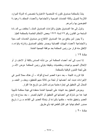 ‫ﻴﻨﺸﺄ ﺒﺎﻟﻤﺤﻜﻤﺔ ﺼﻨﺩﻭﻕ ﺘﻜﻭﻥ ﻟﻪ ﺍﻟﺸﺨﺼﻴﺔ ﺍﻻﻋﺘﺒﺎﺭﻴﺔ ﺘﺨﺼﺹ ﻟﻪ ﺍﻟﺩﻭﻟﺔ ﺍﻟﻤﻭﺍﺭﺩ‬
‫ﺍﻟﻼﺯﻤﺔ ﻟﺘﻤﻭﻴل ﻭﻜﺎﻟﺔ ﺍﻟﺨﺩﻤﺎﺕ ﺍﻟﺼﺤﻴﺔ ﻭﺍﻻﺠﺘﻤﺎﻋﻴﺔ ﻭﻷﻋﻀﺎﺀ ﺍﻟﻤﺤﻜﻤـﺔ ﻭﻫﻴﺌـﺔ‬
                                                      ‫ﺍﻟﻤﻔﻭﻀﻴﻥ ﺒﻬﺎ ﻭﺃﺴﺭﻫﻡ.‬
‫ﻭﺘﺌﻭل ﺇﻟﻰ ﻫﺫﺍ ﺍﻟﺼﻨﺩﻭﻕ ﺤﻘﻭﻕ ﻭﺍﻟﺘﺯﺍﻤﺎﺕ ﺍﻟﺼﻨﺩﻭﻕ ﺍﻟﻤﻨﺸـﺄ ﺒﻤﻘﺘﻀـﻰ ﺍﻟﻤـﺎﺩﺓ‬
  ‫ﺍﻟﺴﺎﺒﻌﺔ ﻤﻥ ﺍﻟﻘﺎﻨﻭﻥ ﺭﻗﻡ ٩٧ ﻟﺴﻨﺔ ٦٧٩١ ﺒﺒﻌﺽ ﺍﻷﺤﻜﺎﻡ ﺍﻟﺨﺎﺼﺔ ﺒﺎﻟﻤﺤﻜﻤﺔ ﺍﻟﻌﻠﻴﺎ.‬
‫ﻭﻻ ﻴﺠﻭﺯ ﻟﻤﻥ ﻴﻨﺘﻔﻊ ﻤﻥ ﻫﺫﺍ ﺍﻟﺼﻨﺩﻭﻕ ﺍﻻﻨﺘﻔﺎﻉ ﻤﻥ ﺼﻨﺩﻭﻕ ﺍﻟﺨﺩﻤﺎﺕ ﺍﻟﺼـﺤﻴﺔ‬
‫ﻭﺍﻻﺠﺘﻤﺎﻋﻴﺔ ﻷﻋﻀﺎﺀ ﺍﻟﻬﻴﺌﺎﺕ ﺍﻟﻘﻀﺎﺌﻴﺔ ﻭﻴﺼﺩﺭ ﺒﺘﻨﻅﻴﻡ ﺍﻟﺼﻨﺩﻭﻕ ﻭﺇﺩﺍﺭﺘﻪ ﻭﻗﻭﺍﻋـﺩ‬
                  ‫ﺍﻹﻨﻔﺎﻕ ﻤﻨﻪ ﻗﺭﺍﺭ ﻤﻥ ﺭﺌﻴﺱ ﺍﻟﻤﺤﻜﻤﺔ ﺒﻌﺩ ﻤﻭﺍﻓﻘﺔ ﺍﻟﺠﻤﻌﻴﺔ ﺍﻟﻌﺎﻤﺔ.‬

                                                                ‫ﻤﺎﺩﺓ ٩١ :‬
‫ﺇﺫﺍ ﻨﺴﺏ ﺇﻟﻰ ﺃﺤﺩ ﺃﻋﻀﺎﺀ ﺍﻟﻤﺤﻜﻤﺔ ﺃﻤﺭ ﻤﻥ ﺸﺄﻨﻪ ﺍﻟﻤﺴﺎﺱ ﺒﺎﻟﺜﻘﺔ ﺃﻭ ﺍﻻﻋﺘﺒـﺎﺭ ﺃﻭ‬
‫ﺍﻹﺨﻼل ﺍﻟﺠﺴﻴﻡ ﺒﻭﺍﺠﺒﺎﺕ ﻭﻤﻘﺘﻀﻴﺎﺕ ﻭﻅﻴﻔﺘﻪ ﻴﺘﻭﻟﻲ ﺭﺌﻴﺱ ﺍﻟﻤﺤﻜﻤﺔ ﻋﺭﺽ ﺍﻷﻤـﺭ‬
                                           ‫ﻋﻠﻰ ﻟﺠﻨﺔ ﺍﻟﺸﺌﻭﻥ ﺍﻟﻭﻗﺘﻴﺔ ﺒﺎﻟﻤﺤﻜﻤﺔ.‬
‫ﻓﺈﺫﺍ ﻗﺭﺭﺕ ﺍﻟﻠﺠﻨﺔ – ﺒﻌﺩ ﺩﻋﻭﺓ ﺍﻟﻌﻀﻭ ﻟﺴﻤﺎﻉ ﺃﻗﻭﺍﻟﻪ – ﺃﻥ ﻫﻨﺎﻙ ﻤﺤﻼ ﻟﻠﺴﻴﺭ ﻓﻲ‬
‫ﺍﻹﺠﺭﺍﺀﺍﺕ ﻨﺩﺒﺕ ﺃﺤﺩ ﺃﻋﻀﺎﺌﻬﺎ ﺃﻭ ﻟﺠﻨﺔ ﻤﻥ ﺜﻼﺜﺔ ﻤﻨﻬﻡ ﻟﻠﺘﺤﻘﻴﻕ، ﻭﻴﻌﺘﺒـﺭ ﺍﻟﻌﻀـﻭ‬
          ‫ﺍﻟﻤﺤﺎل ﺇﻟﻰ ﺍﻟﺘﺤﻘﻴﻕ ﻓﻲ ﺇﺠﺎﺯﺓ ﺤﺘﻤﻴﺔ ﺒﻤﺭﺘﺏ ﻜﺎﻤل ﻤﻥ ﺘﺎﺭﻴﺦ ﻫﺫﺍ ﺍﻟﻘﺭﺍﺭ.‬
‫ﻭﻴﻌﺭﺽ ﺍﻟﺘﺤﻘﻴﻕ ﺒﻌﺩ ﺍﻨﺘﻬﺎﺌﻪ ﻋﻠﻰ ﺍﻟﺠﻤﻌﻴﺔ ﺍﻟﻌﺎﻤﺔ ﻤﻨﻌﻘﺩﺓ ﻓﻲ ﻫﻴﺌﺔ ﻤﺤﻜﻤﺔ ﺘﺄﺩﻴﺒﻴﺔ‬
‫ﻓﻴﻤﺎ ﻋﺩﺍ ﻤﻥ ﺸﺎﺭﻙ ﻓﻲ ﺃﻋﻀﺎﺌﻬﺎ ﻓﻲ ﺍﻟﺘﺤﻘﻴﻕ ﺃﻭ ﺍﻻﺘﻬﺎﻡ ﻟﺘﺼﺩﺭ – ﺒﻌﺩ ﺴﻤﺎﻉ ﺩﻓـﺎﻉ‬
‫ﺍﻟﻌﻀﻭ ﻭﺘﺤﻘﻴﻕ ﺩﻓﺎﻋﻪ – ﺤﻜﻤﻬﺎ ﺒﺎﻟﺒﺭﺍﺀﺓ ﺃﻭ ﺒﺈﺤﺎﻟﺔ ﺍﻟﻌﻀﻭ ﺇﻟﻰ ﺍﻟﺘﻘﺎﻋﺩ ﻤـﻥ ﺘـﺎﺭﻴﺦ‬
                            ‫ﺼﺩﻭﺭ ﺍﻟﺤﻜﻡ ﻨﻬﺎﺌ ‪‬ﺎ ﻏﻴﺭ ﻗﺎﺒل ﻟﻠﻁﻌﻥ ﻓﻴﻪ ﺒﺄﻱ ﻁﺭﻴﻕ.‬
                                                          ‫ﻴ‬

                                                                ‫ﻤﺎﺩﺓ ٠٢ :‬




                                 ‫- ٧٧٢ -‬
 