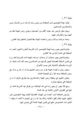 ‫ﻤﺎﺩﺓ ١٢ :‬
‫ﺘﺅﻟﻑ ﻫﻴﺌﺔ ﺍﻟﻤﻔﻭﻀﻴﻥ ﻟﺩﻯ ﺍﻟﻤﺤﻜﻤﺔ ﻤﻥ ﺭﺌﻴﺱ ﻭﻋﺩﺩ ﻜـﺎﻑ ﻤـﻥ ﺍﻟﻤﺴﺘﺸـﺎﺭﻴﻥ‬
                                                      ‫ﻭﺍﻟﻤﺴﺘﺸﺎﺭﻴﻥ ﺍﻟﻤﺴﺎﻋﺩﻴﻥ.‬
‫ﻭﻴﺤل ﻤﺤل ﺍﻟﺭﺌﻴﺱ ﻋﻨﺩ ﻏﻴﺎﺒﻪ ﺍﻷﻗﺩﻡ ﻤﻥ ﺃﻋﻀﺎﺌﻬﺎ، ﻭﻴﺘﻭﻟﻰ ﺭﺌﻴﺱ ﺍﻟﻬﻴﺌﺔ ﺘﻨﻅـﻴﻡ‬
                                                   ‫ﺍﻟﻌﻤل ﺒﻬﺎ ﻭﺍﻹﺸﺭﺍﻑ ﻋﻠﻴﻬﺎ.‬
 ‫ﻭﺘﺤﺩﺩ ﻤﺭﺘﺒﺎﺕ ﻭﺒﺩﻻﺕ ﺭﺌﻴﺱ ﻭﺃﻋﻀﺎﺀ ﺍﻟﻬﻴﺌﺔ ﻭﻓ ﹰﺎ ﻟﻠﺠﺩﻭل ﺍﻟﻤﻠﺤﻕ ﺒﻬﺫﺍ ﺍﻟﻘﺎﻨﻭﻥ.‬
                              ‫ﻘ‬

                                                                  ‫ﻤﺎﺩﺓ ٢٢ :‬
‫ﻴﺸﺘﺭﻁ ﻓﻴﻤﻥ ﻴﻌﻴﻥ ﺭﺌﻴ ‪‬ﺎ ﻟﻬﻴﺌﺔ ﺍﻟﻤﻔﻭﻀﻴﻥ ﺫﺍﺕ ﺍﻟﺸﺭﻭﻁ ﺍﻟﻤﻘﺭﺭﺓ ﻟﺘﻌﻴﻴﻥ ﺃﻋﻀـﺎﺀ‬
                                                 ‫ﺴ‬
                                        ‫ﺍﻟﻤﺤﻜﻤﺔ ﻓﻲ ﺍﻟﻤﺎﺩﺓ )٤( ﻤﻥ ﻫﺫﺍ ﺍﻟﻘﺎﻨﻭﻥ.‬
‫ﻭﻴﺸﺘﺭﻁ ﻓﻴﻤﻥ ﻴﻌﻴﻥ ﻤﺴﺘﺸﺎﺭﺍ ﺃﻭ ﻤﺴﺘﺸﺎﺭﺍ ﻤﺴﺎﻋﺩﺍ ﺒﺎﻟﻬﻴﺌﺔ ﺫﺍﺕ ﺍﻟﺸﺭﻭﻁ ﺍﻟﻤﻘـﺭﺭﺓ‬
                                    ‫‪‬‬          ‫‪‬‬
‫ﻓﻲ ﻗﺎﻨﻭﻥ ﺍﻟﺴﻠﻁﺔ ﺍﻟﻘﻀﺎﺌﻴﺔ ﻟﺘﻌﻴﻴﻥ ﺃﻗﺭﺍﻨﻬﻡ ﻤﻥ ﺍﻟﻤﺴﺘﺸﺎﺭﻴﻥ ﺒﻤﺤـﺎﻜﻡ ﺍﻻﺴـﺘﺌﻨﺎﻑ ﺃﻭ‬
                                ‫ﺍﻟﺭﺅﺴﺎﺀ ﺒﺎﻟﻤﺤﺎﻜﻡ ﺍﻻﺒﺘﺩﺍﺌﻴﺔ ﻋﻠﻰ ﺤﺴﺏ ﺍﻷﺤﻭﺍل.‬
‫ﻭﻴﻌﻴﻥ ﺭﺌﻴﺱ ﻭﺃﻋﻀﺎﺀ ﺍﻟﻬﻴﺌﺔ ﺒﻘﺭﺍﺭ ﻤﻥ ﺭﺌﻴﺱ ﺍﻟﺠﻤﻬﻭﺭﻴﺔ ﺒﻨـﺎﺀ ﻋﻠـﻰ ﺘﺭﺸـﻴﺢ‬
                                  ‫ﺭﺌﻴﺱ ﺍﻟﻤﺤﻜﻤﺔ ﻭﺒﻌﺩ ﺃﺨﺫ ﺭﺃﻱ ﺍﻟﺠﻤﻌﻴﺔ ﺍﻟﻌﺎﻤﺔ.‬
‫ﻭﻴﻜﻭﻥ ﺍﻟﺘﻌﻴﻴﻥ ﻓﻲ ﻭﻅﻴﻔﺔ ﺭﺌﻴﺱ ﺍﻟﻬﻴﺌﺔ ﻭﺍﻟﻤﺴﺘﺸﺎﺭﻴﻥ ﺒﻬﺎ ﺒﻁﺭﻴﻕ ﺍﻟﺘﺭﻗﻴـﺔ ﻤـﻥ‬
                                                  ‫ﺍﻟﻭﻅﻴﻔﺔ ﺍﻟﺘﻲ ﺘﺴﺒﻘﻬﺎ ﻤﺒﺎﺸﺭﺓ.‬
‫ﻭﻤﻊ ﺫﻟﻙ ﻴﺠﻭﺯ ﺃﻥ ﻴﻌﻴﻥ ﺭﺃ ‪‬ﺎ ﻓﻲ ﻫﺫﻩ ﺍﻟﻭﻅﺎﺌﻑ ﻤﻥ ﺘﺘﻭﺍﻓﺭ ﻓﻴﻪ ﺍﻟﺸﺭﻭﻁ ﺍﻟﻤﺸـﺎﺭ‬
                                             ‫ﺴ‬
                                ‫ﺇﻟﻴﻬﺎ ﻓﻲ ﺍﻟﻔﻘﺭﺘﻴﻥ ﺍﻷﻭﻟﻰ ﻭﺍﻟﺜﺎﻨﻴﺔ ﻤﻥ ﻫﺫﻩ ﺍﻟﻤﺎﺩﺓ.‬
‫ﻭﻟﺭﺌﻴﺱ ﺍﻟﻤﺤﻜﻤﺔ ﻨﺩﺏ ﺃﻋﻀﺎﺀ ﻤﻥ ﺍﻟﻬﻴﺌﺎﺕ ﺍﻟﻘﻀﺎﺌﻴﺔ ﻟﻠﻌﻤل ﺒﻬﻴﺌﺔ ﺍﻟﻤﻔﻭﻀﻴﻥ ﻤﻤﻥ‬
‫ﺘﻨﻁﺒﻕ ﻋﻠﻴﻬﻡ ﺃﺤﻜﺎﻡ ﺍﻟﻔﻘﺭﺓ ﺍﻟﺜﺎﻨﻴﺔ، ﻭﺫﻟﻙ ﺒﻌﺩ ﺃﺨـﺫ ﺭﺃﻱ ﺍﻟﺠﻤﻌﻴـﺔ ﺍﻟﻌﺎﻤـﺔ ﻭﻁﺒ ﹰـﺎ‬
  ‫ﻘ‬
           ‫ﻟﻺﺠﺭﺍﺀﺍﺕ ﺍﻟﻤﻨﺼﻭﺹ ﻋﻠﻴﻬﺎ ﻓﻲ ﻗﺎﻨﻭﻥ ﺍﻟﻬﻴﺌﺔ ﺍﻟﻌﺎﻤﺔ ﺍﻟﺘﻲ ﻴﻨﺘﻤﻭﻥ ﺇﻟﻴﻬﺎ.‬
                                 ‫- ٠٨٢ -‬
 