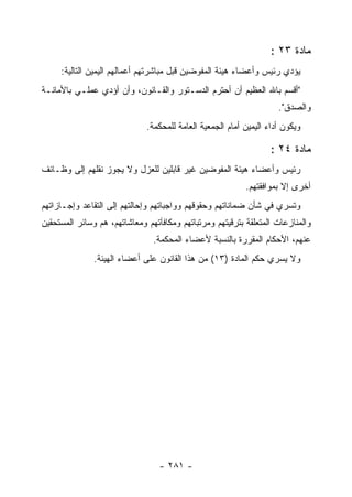 ‫ﻤﺎﺩﺓ ٣٢ :‬
     ‫ﻴﺅﺩﻱ ﺭﺌﻴﺱ ﻭﺃﻋﻀﺎﺀ ﻫﻴﺌﺔ ﺍﻟﻤﻔﻭﻀﻴﻥ ﻗﺒل ﻤﺒﺎﺸﺭﺘﻬﻡ ﺃﻋﻤﺎﻟﻬﻡ ﺍﻟﻴﻤﻴﻥ ﺍﻟﺘﺎﻟﻴﺔ:‬
‫"ﺃﻗﺴﻡ ﺒﺎﷲ ﺍﻟﻌﻅﻴﻡ ﺃﻥ ﺃﺤﺘﺭﻡ ﺍﻟﺩﺴـﺘﻭﺭ ﻭﺍﻟﻘـﺎﻨﻭﻥ، ﻭﺃﻥ ﺃﺅﺩﻱ ﻋﻤﻠـﻲ ﺒﺎﻷﻤﺎﻨـﺔ‬
                                                                     ‫ﻭﺍﻟﺼﺩﻕ".‬
                              ‫ﻭﻴﻜﻭﻥ ﺃﺩﺍﺀ ﺍﻟﻴﻤﻴﻥ ﺃﻤﺎﻡ ﺍﻟﺠﻤﻌﻴﺔ ﺍﻟﻌﺎﻤﺔ ﻟﻠﻤﺤﻜﻤﺔ.‬

                                                                   ‫ﻤﺎﺩﺓ ٤٢ :‬
‫ﺭﺌﻴﺱ ﻭﺃﻋﻀﺎﺀ ﻫﻴﺌﺔ ﺍﻟﻤﻔﻭﻀﻴﻥ ﻏﻴﺭ ﻗﺎﺒﻠﻴﻥ ﻟﻠﻌﺯل ﻭﻻ ﻴﺠﻭﺯ ﻨﻘﻠﻬﻡ ﺇﻟﻰ ﻭﻅـﺎﺌﻑ‬
                                                           ‫ﺃﺨﺭﻯ ﺇﻻ ﺒﻤﻭﺍﻓﻘﺘﻬﻡ.‬
‫ﻭﺘﺴﺭﻱ ﻓﻲ ﺸﺄﻥ ﻀﻤﺎﻨﺎﺘﻬﻡ ﻭﺤﻘﻭﻗﻬﻡ ﻭﻭﺍﺠﺒﺎﺘﻬﻡ ﻭﺇﺤﺎﻟﺘﻬﻡ ﺇﻟﻰ ﺍﻟﺘﻘﺎﻋﺩ ﻭﺇﺠـﺎﺯﺍﺘﻬﻡ‬
‫ﻭﺍﻟﻤﻨﺎﺯﻋﺎﺕ ﺍﻟﻤﺘﻌﻠﻘﺔ ﺒﺘﺭﻗﻴﺘﻬﻡ ﻭﻤﺭﺘﺒﺎﺘﻬﻡ ﻭﻤﻜﺎﻓﺂﺘﻬﻡ ﻭﻤﻌﺎﺸﺎﺘﻬﻡ، ﻫﻡ ﻭﺴﺎﺌﺭ ﺍﻟﻤﺴﺘﺤﻘﻴﻥ‬
                                ‫ﻋﻨﻬﻡ، ﺍﻷﺤﻜﺎﻡ ﺍﻟﻤﻘﺭﺭﺓ ﺒﺎﻟﻨﺴﺒﺔ ﻷﻋﻀﺎﺀ ﺍﻟﻤﺤﻜﻤﺔ.‬
               ‫ﻭﻻ ﻴﺴﺭﻱ ﺤﻜﻡ ﺍﻟﻤﺎﺩﺓ )٣١( ﻤﻥ ﻫﺫﺍ ﺍﻟﻘﺎﻨﻭﻥ ﻋﻠﻰ ﺃﻋﻀﺎﺀ ﺍﻟﻬﻴﺌﺔ.‬




                                  ‫- ١٨٢ -‬
 