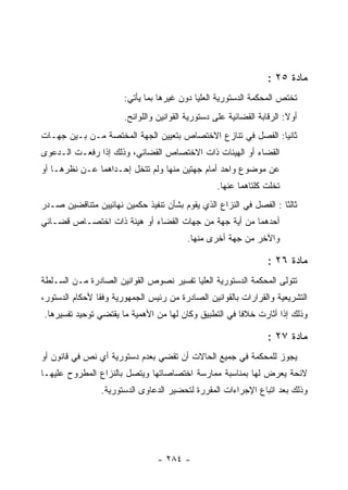 ‫ﻤﺎﺩﺓ ٥٢ :‬
                       ‫ﺘﺨﺘﺹ ﺍﻟﻤﺤﻜﻤﺔ ﺍﻟﺩﺴﺘﻭﺭﻴﺔ ﺍﻟﻌﻠﻴﺎ ﺩﻭﻥ ﻏﻴﺭﻫﺎ ﺒﻤﺎ ﻴﺄﺘﻲ:‬
                       ‫ﺃﻭﻻ: ﺍﻟﺭﻗﺎﺒﺔ ﺍﻟﻘﻀﺎﺌﻴﺔ ﻋﻠﻰ ﺩﺴﺘﻭﺭﻴﺔ ﺍﻟﻘﻭﺍﻨﻴﻥ ﻭﺍﻟﻠﻭﺍﺌﺢ.‬
‫ﺜﺎﻨﻴﺎ: ﺍﻟﻔﺼل ﻓﻲ ﺘﻨﺎﺯﻉ ﺍﻻﺨﺘﺼﺎﺹ ﺒﺘﻌﻴﻴﻥ ﺍﻟﺠﻬﺔ ﺍﻟﻤﺨﺘﺼﺔ ﻤـﻥ ﺒـﻴﻥ ﺠﻬـﺎﺕ‬
                                                             ‫‪‬‬
‫ﺍﻟﻘﻀﺎﺀ ﺃﻭ ﺍﻟﻬﻴﺌﺎﺕ ﺫﺍﺕ ﺍﻻﺨﺘﺼﺎﺹ ﺍﻟﻘﻀﺎﺌﻲ، ﻭﺫﻟﻙ ﺇﺫﺍ ﺭﻓﻌـﺕ ﺍﻟـﺩﻋﻭﻯ‬
‫ﻋﻥ ﻤﻭﻀﻭﻉ ﻭﺍﺤﺩ ﺃﻤﺎﻡ ﺠﻬﺘﻴﻥ ﻤﻨﻬﺎ ﻭﻟﻡ ﺘﺘﺨل ﺇﺤـﺩﺍﻫﻤﺎ ﻋـﻥ ﻨﻅﺭﻫـﺎ ﺃﻭ‬
                                                  ‫ﺘﺨﻠﺕ ﻜﻠﺘﺎﻫﻤﺎ ﻋﻨﻬﺎ.‬
‫ﺜﺎﻟﺜﺎ : ﺍﻟﻔﺼل ﻓﻲ ﺍﻟﻨﺯﺍﻉ ﺍﻟﺫﻱ ﻴﻘﻭﻡ ﺒﺸﺄﻥ ﺘﻨﻔﻴﺫ ﺤﻜﻤﻴﻥ ﻨﻬﺎﺌﻴﻴﻥ ﻤﺘﻨﺎﻗﻀﻴﻥ ﺼـﺩﺭ‬
                                                                    ‫ﹰ‬
‫ﺃﺤﺩﻫﻤﺎ ﻤﻥ ﺃﻴﺔ ﺠﻬﺔ ﻤﻥ ﺠﻬﺎﺕ ﺍﻟﻘﻀﺎﺀ ﺃﻭ ﻫﻴﺌﺔ ﺫﺍﺕ ﺍﺨﺘﺼـﺎﺹ ﻗﻀـﺎﺌﻲ‬
                                          ‫ﻭﺍﻵﺨﺭ ﻤﻥ ﺠﻬﺔ ﺃﺨﺭﻯ ﻤﻨﻬﺎ.‬

                                                                  ‫ﻤﺎﺩﺓ ٦٢ :‬
‫ﺘﺘﻭﻟﻰ ﺍﻟﻤﺤﻜﻤﺔ ﺍﻟﺩﺴﺘﻭﺭﻴﺔ ﺍﻟﻌﻠﻴﺎ ﺘﻔﺴﻴﺭ ﻨﺼﻭﺹ ﺍﻟﻘﻭﺍﻨﻴﻥ ﺍﻟﺼﺎﺩﺭﺓ ﻤـﻥ ﺍﻟﺴـﻠﻁﺔ‬
‫ﺍﻟﺘﺸﺭﻴﻌﻴﺔ ﻭﺍﻟﻘﺭﺍﺭﺍﺕ ﺒﺎﻟﻘﻭﺍﻨﻴﻥ ﺍﻟﺼﺎﺩﺭﺓ ﻤﻥ ﺭﺌﻴﺱ ﺍﻟﺠﻤﻬﻭﺭﻴﺔ ﻭﻓ ﹰﺎ ﻷﺤﻜﺎﻡ ﺍﻟﺩﺴﺘﻭﺭ،‬
                ‫ﻘ‬
‫ﻭﺫﻟﻙ ﺇﺫﺍ ﺃﺜﺎﺭﺕ ﺨﻼﻓﺎ ﻓﻲ ﺍﻟﺘﻁﺒﻴﻕ ﻭﻜﺎﻥ ﻟﻬﺎ ﻤﻥ ﺍﻷﻫﻤﻴﺔ ﻤﺎ ﻴﻘﺘﻀﻲ ﺘﻭﺤﻴﺩ ﺘﻔﺴﻴﺭﻫﺎ.‬

                                                                  ‫ﻤﺎﺩﺓ ٧٢ :‬
‫ﻴﺠﻭﺯ ﻟﻠﻤﺤﻜﻤﺔ ﻓﻲ ﺠﻤﻴﻊ ﺍﻟﺤﺎﻻﺕ ﺃﻥ ﺘﻘﻀﻲ ﺒﻌﺩﻡ ﺩﺴﺘﻭﺭﻴﺔ ﺃﻱ ﻨﺹ ﻓﻲ ﻗﺎﻨﻭﻥ ﺃﻭ‬
‫ﻻﺌﺤﺔ ﻴﻌﺭﺽ ﻟﻬﺎ ﺒﻤﻨﺎﺴﺒﺔ ﻤﻤﺎﺭﺴﺔ ﺍﺨﺘﺼﺎﺼﺎﺘﻬﺎ ﻭﻴﺘﺼل ﺒﺎﻟﻨﺯﺍﻉ ﺍﻟﻤﻁﺭﻭﺡ ﻋﻠﻴﻬـﺎ‬
                 ‫ﻭﺫﻟﻙ ﺒﻌﺩ ﺍﺘﺒﺎﻉ ﺍﻹﺠﺭﺍﺀﺍﺕ ﺍﻟﻤﻘﺭﺭﺓ ﻟﺘﺤﻀﻴﺭ ﺍﻟﺩﻋﺎﻭﻯ ﺍﻟﺩﺴﺘﻭﺭﻴﺔ.‬




                                 ‫- ٤٨٢ -‬
 