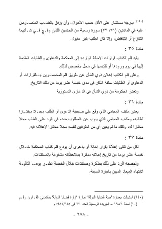 ‫)٠٤١(‬
‫ﺒﺩﺭﺠﺔ ﻤﺴﺘﺸﺎﺭ ﻋﻠﻰ ﺍﻷﻗل ﺤﺴﺏ ﺍﻷﺤﻭﺍل، ﻭﺃﻥ ﻴﺭﻓﻕ ﺒﺎﻟﻁﻠـﺏ ﺍﻟﻤﻨﺼـﻭﺹ‬
‫ﻋﻠﻴﻪ ﻓﻲ ﺍﻟﻤﺎﺩﺘﻴﻥ )١٣، ٢٣( ﺴﻭﺭﺓ ﺭﺴﻤﻴﺔ ﻤﻥ ﺍﻟﺤﻜﻤﻴﻥ ﺍﻟﻠﺫﻴﻥ ﻭﻗـﻊ ﻓـﻲ ﺸـﺄﻨﻬﻤﺎ‬
                                    ‫ﺍﻟﺘﻨﺎﺯﻉ ﺃﻭ ﺍﻟﺘﻨﺎﻗﺽ، ﻭﺇﻻ ﻜﺎﻥ ﺍﻟﻁﻠﺏ ﻏﻴﺭ ﻤﻘﺒﻭل.‬

                                                                          ‫ﻤﺎﺩﺓ ٥٣ :‬
‫ﻴﻘﻴﺩ ﻗﻠﻡ ﺍﻟﻜﺘﺎﺏ ﻗﺭﺍﺭﺍﺕ ﺍﻹﺤﺎﻟﺔ ﺍﻟﻭﺍﺭﺩﺓ ﺇﻟﻰ ﺍﻟﻤﺤﻜﻤﺔ ﻭﺍﻟﺩﻋﺎﻭﻯ ﻭﺍﻟﻁﻠﺒﺎﺕ ﺍﻟﻤﻘﺩﻤﺔ‬
                            ‫ﺇﻟﻴﻬﺎ ﻓﻲ ﻴﻭﻡ ﻭﺭﻭﺩﻫﺎ ﺃﻭ ﺘﻘﺩﻴﻤﻬﺎ ﻓﻲ ﺴﺠل ﻴﺨﺼﺹ ﻟﺫﻟﻙ.‬
‫ﻭﻋﻠﻰ ﻗﻠﻡ ﺍﻟﻜﺘﺎﺏ ﺇﻋﻼﻥ ﺫﻭﻱ ﺍﻟﺸﺄﻥ ﻋﻥ ﻁﺭﻴﻕ ﻗﻠﻡ ﺍﻟﻤﺤﻀـﺭﻴﻥ ﺒـﺎﻟﻘﺭﺍﺭﺍﺕ ﺃﻭ‬
       ‫ﺍﻟﺩﻋﺎﻭﻯ ﺃﻭ ﺍﻟﻁﻠﺒﺎﺕ ﺴﺎﻟﻔﺔ ﺍﻟﺫﻜﺭ ﻓﻲ ﻤﺩﻯ ﺨﻤﺴﺔ ﻋﺸﺭ ﻴﻭﻤﺎ ﻤﻥ ﺫﻟﻙ ﺍﻟﺘﺎﺭﻴﺦ.‬
                         ‫ﻭﺘﻌﺘﺒﺭ ﺍﻟﺤﻜﻭﻤﺔ ﻤﻥ ﺫﻭﻱ ﺍﻟﺸﺄﻥ ﻓﻲ ﺍﻟﺩﻋﺎﻭﻯ ﺍﻟﺩﺴﺘﻭﺭﻴﺔ.‬

                                                                          ‫ﻤﺎﺩﺓ ٦٣ :‬
‫ﻴﻌﺘﺒﺭ ﻤﻜﺘﺏ ﺍﻟﻤﺤﺎﻤﻲ ﺍﻟﺫﻱ ﻭ ﱠﻊ ﻋﻠﻰ ﺼﺤﻴﻔﺔ ﺍﻟﺩﻋﻭﻯ ﺃﻭ ﺍﻟﻁﻠﺏ ﻤﺤـﻼ ﻤﺨﺘـﺎ ‪‬ﺍ‬
 ‫ﺭ‬                                       ‫ﻗ‬
‫ﻟﻁﺎﻟﺒﻪ، ﻭﻤﻜﺘﺏ ﺍﻟﻤﺤﺎﻤﻲ ﺍﻟﺫﻱ ﻴﻨﻭﺏ ﻋﻥ ﺍﻟﻤﻁﻠﻭﺏ ﻀﺩﻩ ﻓﻲ ﺍﻟﺭﺩ ﻋﻠﻰ ﺍﻟﻁﻠﺏ ﻤﺤﻼ‬
      ‫ﻤﺨﺘﺎ ‪‬ﺍ ﻟﻪ، ﻭﺫﻟﻙ ﻤﺎ ﻟﻡ ﻴﻌ ‪‬ﻥ ﺃﻱ ﻤﻥ ﺍﻟﻁﺭﻓﻴﻥ ﻟﻨﻔﺴﻪ ﻤﺤﻼ ﻤﺨﺘﺎ ‪‬ﺍ ﻹﻋﻼﻨﻪ ﻓﻴﻪ.‬
                  ‫ﺭ‬                               ‫ﻴ‬                    ‫ﺭ‬

                                                                          ‫ﻤﺎﺩﺓ ٧٣ :‬
‫ﻟﻜل ﻤﻥ ﺘﻠﻘﻰ ﺇﻋﻼﻨﺎ ﺒﻘﺭﺍﺭ ﺇﺤﺎﻟﺔ ﺃﻭ ﺒﺩﻋﻭﻯ ﺃﻥ ﻴﻭﺩﻉ ﻗﻠﻡ ﻜﺘﺎﺏ ﺍﻟﻤﺤﻜﻤﺔ ﺨـﻼل‬
         ‫ﺨﻤﺴﺔ ﻋﺸﺭ ﻴﻭﻤﺎ ﻤﻥ ﺘﺎﺭﻴﺦ ﺇﻋﻼﻨﻪ ﻤﺫﻜﺭﺓ ﺒﻤﻼﺤﻅﺎﺘﻪ ﻤﺸﻔﻭﻋﺔ ﺒﺎﻟﻤﺴﺘﻨﺩﺍﺕ.‬
‫ﻭﻟﺨﺼﻤﻪ ﺍﻟﺭﺩ ﻋﻠﻰ ﺫﻟﻙ ﺒﻤﺫﻜﺭﺓ ﻭﻤﺴﺘﻨﺩﺍﺕ ﺨﻼل ﺍﻟﺨﻤﺴﺔ ﻋﺸـﺭ ﻴﻭﻤـﺎ ﺍﻟﺘﺎﻟﻴـﺔ‬
                                                 ‫ﻻﻨﺘﻬﺎﺀ ﺍﻟﻤﻴﻌﺎﺩ ﺍﻟﻤﺒﻴﻥ ﺒﺎﻟﻔﻘﺭﺓ ﺍﻟﺴﺎﺒﻘﺔ.‬




‫)٠٤١( ﺍﺴﺘﺒﺩﻟﺕ ﺒﻌﺒﺎﺭﺓ "ﻫﻴﺌﺔ ﻗﻀﺎﻴﺎ ﺍﻟﺩﻭﻟﺔ" ﻋﺒﺎﺭﺓ "ﺇﺩﺍﺭﺓ ﻗﻀﺎﻴﺎ ﺍﻟﺩﻭﻟﺔ" ﺒﻤﻘﺘﻀﻰ ﺍﻟﻘـﺎﻨﻭﻥ ﺭﻗـﻡ‬
                       ‫)٠١( ﻟﺴﻨﺔ ٦٨٩١ – ﺍﻟﺠﺭﻴﺩﺓ ﺍﻟﺭﺴﻤﻴﺔ ﺍﻟﻌﺩﺩ ٣٢ ﻓﻲ ٥/٦/٦٨٩١ﻡ.‬

                                      ‫- ٨٨٢ -‬
 