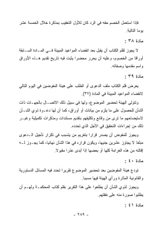 ‫ﻓﺈﺫﺍ ﺍﺴﺘﻌﻤل ﺍﻟﺨﺼﻡ ﺤﻘﻪ ﻓﻲ ﺍﻟﺭﺩ ﻜﺎﻥ ﻟﻸﻭل ﺍﻟﺘﻌﻘﻴﺏ ﺒﻤﺫﻜﺭﺓ ﺨﻼل ﺍﻟﺨﻤﺴﺔ ﻋﺸﺭ‬
                                                                      ‫ﻴﻭ ‪‬ﺎ ﺍﻟﺘﺎﻟﻴﺔ.‬
                                                                                ‫ﻤ‬

                                                                     ‫ﻤﺎﺩﺓ ٨٣ :‬
‫ﻻ ﻴﺠﻭﺯ ﻟﻘﻠﻡ ﺍﻟﻜﺘﺎﺏ ﺃﻥ ﻴﻘﺒل ﺒﻌﺩ ﺍﻨﻘﻀﺎﺀ ﺍﻟﻤﻭﺍﻋﻴﺩ ﺍﻟﻤﺒﻴﻨﺔ ﻓـﻲ ﺍﻟﻤـﺎﺩﺓ ﺍﻟﺴـﺎﺒﻘﺔ‬
‫ﺃﻭﺭﺍ ﹰﺎ ﻤﻥ ﺍﻟﺨﺼﻭﻡ، ﻭﻋﻠﻴﻪ ﺃﻥ ﻴﺤﺭﺭ ﻤﺤﻀ ‪‬ﺍ ﻴﺜﺒﺕ ﻓﻴﻪ ﺘﺎﺭﻴﺦ ﺘﻘﺩﻴﻡ ﻫـﺫﻩ ﺍﻷﻭﺭﺍﻕ‬
                                  ‫ﺭ‬                               ‫ﻗ‬
                                                           ‫ﻭﺍﺴﻡ ﻤﻘﺩﻤﻬﺎ ﻭﺼﻔﺎﺘﻪ.‬

                                                                     ‫ﻤﺎﺩﺓ ٩٣ :‬
‫ﻴﻌﺭﺽ ﻗﻠﻡ ﺍﻟﻜﺘﺎﺏ ﻤﻠﻑ ﺍﻟﺩﻋﻭﻯ ﺃﻭ ﺍﻟﻁﻠﺏ ﻋﻠﻰ ﻫﻴﺌﺔ ﺍﻟﻤﻔﻭﻀﻴﻥ ﻓﻲ ﺍﻟﻴﻭﻡ ﺍﻟﺘﺎﻟﻲ‬
                                       ‫ﻻﻨﻘﻀﺎﺀ ﺍﻟﻤﻭﺍﻋﻴﺩ ﺍﻟﻤﺒﻴﻨﺔ ﻓﻲ ﺍﻟﻤﺎﺩﺓ )٧٣(.‬
‫ﻭﺘﺘﻭﻟﻰ ﺍﻟﻬﻴﺌﺔ ﺘﺤﻀﻴﺭ ﺍﻟﻤﻭﻀﻭﻉ، ﻭﻟﻬﺎ ﻓﻲ ﺴﺒﻴل ﺫﻟﻙ ﺍﻻﺘﺼـﺎل ﺒﺎﻟﺠﻬـﺎﺕ ﺫﺍﺕ‬
‫ﺍﻟﺸﺄﻥ ﻟﻠﺤﺼﻭل ﻋﻠﻰ ﻤﺎ ﻴﻠﺯﻡ ﻤﻥ ﺒﻴﺎﻨﺎﺕ ﺃﻭ ﺃﻭﺭﺍﻕ، ﻜﻤﺎ ﺃﻥ ﻟﻬﺎ ﺩﻋـﻭﺓ ﺫﻭﻱ ﺍﻟﺸـﺄﻥ‬
‫ﻻﺴﺘﻴﻀﺎﺤﻬﻡ ﻤﺎ ﺘﺭﻯ ﻤﻥ ﻭﻗﺎﺌﻊ ﻭﺘﻜﻠﻴﻔﻬﻡ ﺒﺘﻘﺩﻴﻡ ﻤﺴﺘﻨﺩﺍﺕ ﻭﻤﺫﻜﺭﺍﺕ ﺘﻜﻤﻴﻠﻴﺔ ﻭﻏﻴـﺭ‬
                                ‫ﺫﻟﻙ ﻤﻥ ﺇﺠﺭﺍﺀﺍﺕ ﺍﻟﺘﺤﻘﻴﻕ ﻓﻲ ﺍﻷﺠل ﺍﻟﺫﻱ ﺘﺤﺩﺩﻩ.‬
‫ﻭﻴﺠﻭﺯ ﻟﻠﻤﻔﻭﺽ ﺃﻥ ﻴﺼﺩﺭ ﻗﺭﺍ ‪‬ﺍ ﺒﺘﻐﺭﻴﻡ ﻤﻥ ﻴﺘﺴﺒﺏ ﻓﻲ ﺘﻜﺭﺍﺭ ﺘﺄﺠﻴل ﺍﻟـﺩﻋﻭﻯ‬
                                        ‫ﺭ‬
‫ﻤﺒﻠ ﹰﺎ ﻻ ﻴﺠﺎﻭﺯ ﻋﺸﺭﻴﻥ ﺠﻨﻴﻬﺎ، ﻭﻴﻜﻭﻥ ﻗﺭﺍﺭﻩ ﻓﻲ ﻫﺫﺍ ﺍﻟﺸﺄﻥ ﻨﻬﺎﺌﻴﺎ، ﻜﻤﺎ ﻴﺠـﻭﺯ ﻟـﻪ‬
                                                                     ‫ﻐ‬
                      ‫ﺇﻗﺎﻟﺘﻪ ﻤﻥ ﻫﺫﻩ ﺍﻟﻐﺭﺍﻤﺔ ﻜﻠﻬﺎ ﺃﻭ ﺒﻌﻀﻬﺎ ﺇﺫﺍ ﺃﺒﺩﻯ ﻋﺫ ‪‬ﺍ ﻤﻘﺒﻭﻻ.‬
                              ‫ﺭ‬

                                                                     ‫ﻤﺎﺩﺓ ٠٤ :‬
‫ﺘﻭﺩﻉ ﻫﻴﺌﺔ ﺍﻟﻤﻔﻭﻀﻴﻥ ﺒﻌﺩ ﺘﺤﻀﻴﺭ ﺍﻟﻤﻭﻀﻭﻉ ﺘﻘﺭﻴ ‪‬ﺍ ﺘﺤﺩﺩ ﻓﻴﻪ ﺍﻟﻤﺴﺎﺌل ﺍﻟﺩﺴﺘﻭﺭﻴﺔ‬
                            ‫ﺭ‬
                                       ‫ﻭﺍﻟﻘﺎﻨﻭﻨﻴﺔ ﺍﻟﻤﺜﺎﺭﺓ ﻭﺭﺃﻱ ﺍﻟﻬﻴﺌﺔ ﻓﻴﻬﺎ ﻤﺴﺒ ‪‬ﺎ.‬
                                         ‫ﺒ‬
‫ﻭﻴﺠﻭﺯ ﻟﺫﻭﻱ ﺍﻟﺸﺄﻥ ﺃﻥ ﻴﻁﻠﻌﻭﺍ ﻋﻠﻰ ﻫﺫﺍ ﺍﻟﺘﻘﺭﻴﺭ ﺒﻘﻠﻡ ﻜﺘﺎﺏ ﺍﻟﻤﺤﻜﻤـﺔ ﻭﻟﻬـﻡ ﺃﻥ‬
                                                  ‫ﻴﻁﻠﺒﻭﺍ ﺼﻭﺭﺓ ﻤﻨﻪ ﻋﻠﻰ ﻨﻔﻘﺘﻬﻡ.‬

                                                                     ‫ﻤﺎﺩﺓ ١٤ :‬
                                  ‫- ٩٨٢ -‬
 