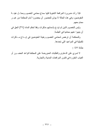 ‫ﻓﺈﺫﺍ ﺭﺃﺕ ﻀﺭﻭﺭﺓ ﺍﻟﻤﺭﺍﻓﻌﺔ ﺍﻟﺸﻔﻭﻴﺔ ﻓﻠﻬﺎ ﺴﻤﺎﻉ ﻤﺤﺎﻤﻲ ﺍﻟﺨﺼﻭﻡ ﻭﻤﻤﺜـل ﻫﻴﺌـﺔ‬
‫ﺍﻟﻤﻔﻭﻀﻴﻥ، ﻭﻓﻲ ﻫﺫﻩ ﺍﻟﺤﺎﻟﺔ ﻻ ﻴﺅﺫﻥ ﻟﻠﺤﻀﻭﺭ ﺃﻥ ﻴﺤﻀﺭﻭﺍ ﺃﻤﺎﻡ ﺍﻟﻤﺤﻜﻤﺔ ﻤﻥ ﻏﻴـﺭ‬
                                                                  ‫ﻤﺤﺎﻡ ﻤﻌﻬﻡ.‬
‫ﻭﻟﻴﺱ ﻟﻠﺨﺼﻭﻡ ﺍﻟﺫﻴﻥ ﻟﻡ ﺘﻭﺩﻉ ﺒﺄﺴﻤﺎﺌﻬﻡ ﻤﺫﻜﺭﺍﺕ ﻭﻓ ﹰﺎ ﻟﺤﻜﻡ ﺍﻟﻤﺎﺩﺓ )٧٣( ﺍﻟﺤﻕ ﻓﻲ‬
                          ‫ﻘ‬
                                             ‫ﺃﻥ ﻴﻨﻴﺒﻭﺍ ﻋﻨﻬﻡ ﻤﺤﺎﻤ ‪‬ﺎ ﻓﻲ ﺍﻟﺠﻠﺴﺔ.‬
                                                         ‫ﻴ‬
‫ﻭﻟﻠﻤﺤﻜﻤﺔ ﺃﻥ ﺘﺭﺨﺹ ﻟﻤﺤﺎﻤﻲ ﺍﻟﺨﺼﻭﻡ ﻭﻫﻴﺌﺔ ﺍﻟﻤﻔﻭﻀﻴﻥ ﻓﻲ ﺇﻴـﺩﺍﻉ ﻤـﺫﻜﺭﺍﺕ‬
                                              ‫ﺘﻜﻤﻴﻠﻴﺔ ﻓﻲ ﺍﻟﻤﻭﺍﻋﻴﺩ ﺍﻟﺘﻲ ﺘﺤﺩﺩﻫﺎ.‬

                                                                  ‫ﻤﺎﺩﺓ ٥٤ :‬
‫ﻻ ﺘﺴﺭﻱ ﻋﻠﻰ ﺍﻟﺩﻋﺎﻭﻯ ﻭﺍﻟﻁﻠﺒﺎﺕ ﺍﻟﻤﻌﺭﻭﻀﺔ ﻋﻠﻰ ﺍﻟﻤﺤﻜﻤﺔ ﻗﻭﺍﻋﺩ ﺍﻟﺤﻀـﻭﺭ ﺃﻭ‬
                          ‫ﺍﻟﻐﻴﺎﺏ ﺍﻟﻤﻘﺭﺭﺓ ﻓﻲ ﻗﺎﻨﻭﻥ ﺍﻟﻤﺭﺍﻓﻌﺎﺕ ﺍﻟﻤﺩﻨﻴﺔ ﻭﺍﻟﺘﺠﺎﺭﻴﺔ.‬




                                 ‫- ١٩٢ -‬
 