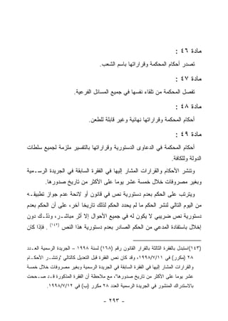 ‫ﻤﺎﺩﺓ ٦٤ :‬
                                     ‫ﺘﺼﺩﺭ ﺃﺤﻜﺎﻡ ﺍﻟﻤﺤﻜﻤﺔ ﻭﻗﺭﺍﺭﺍﺘﻬﺎ ﺒﺎﺴﻡ ﺍﻟﺸﻌﺏ.‬

                                                                          ‫ﻤﺎﺩﺓ ٧٤ :‬
                          ‫ﺘﻔﺼل ﺍﻟﻤﺤﻜﻤﺔ ﻤﻥ ﺘﻠﻘﺎﺀ ﻨﻔﺴﻬﺎ ﻓﻲ ﺠﻤﻴﻊ ﺍﻟﻤﺴﺎﺌل ﺍﻟﻔﺭﻋﻴﺔ.‬

                                                                          ‫ﻤﺎﺩﺓ ٨٤ :‬
                                ‫ﺃﺤﻜﺎﻡ ﺍﻟﻤﺤﻜﻤﺔ ﻭﻗﺭﺍﺭﺍﺘﻬﺎ ﻨﻬﺎﺌﻴﺔ ﻭﻏﻴﺭ ﻗﺎﺒﻠﺔ ﻟﻠﻁﻌﻥ.‬

                                                                          ‫ﻤﺎﺩﺓ ٩٤ :‬
‫ﺃﺤﻜﺎﻡ ﺍﻟﻤﺤﻜﻤﺔ ﻓﻲ ﺍﻟﺩﻋﺎﻭﻯ ﺍﻟﺩﺴﺘﻭﺭﻴﺔ ﻭﻗﺭﺍﺭﺍﺘﻬﺎ ﺒﺎﻟﺘﻔﺴﻴﺭ ﻤﻠﺯﻤﺔ ﻟﺠﻤﻴﻊ ﺴﻠﻁﺎﺕ‬
                                                                        ‫ﺍﻟﺩﻭﻟﺔ ﻭﻟﻠﻜﺎﻓﺔ.‬
‫ﻭﺘﻨﺸﺭ ﺍﻷﺤﻜﺎﻡ ﻭﺍﻟﻘﺭﺍﺭﺍﺕ ﺍﻟﻤﺸﺎﺭ ﺇﻟﻴﻬﺎ ﻓﻲ ﺍﻟﻔﻘﺭﺓ ﺍﻟﺴﺎﺒﻘﺔ ﻓﻲ ﺍﻟﺠﺭﻴﺩﺓ ﺍﻟﺭﺴـﻤﻴﺔ‬
         ‫ﻭﺒﻐﻴﺭ ﻤﺼﺭﻭﻓﺎﺕ ﺨﻼل ﺨﻤﺴﺔ ﻋﺸﺭ ﻴﻭ ‪‬ﺎ ﻋﻠﻰ ﺍﻷﻜﺜﺭ ﻤﻥ ﺘﺎﺭﻴﺦ ﺼﺩﻭﺭﻫﺎ.‬
                                     ‫ﻤ‬
‫ﻭﻴﺘﺭﺘﺏ ﻋﻠﻰ ﺍﻟﺤﻜﻡ ﺒﻌﺩﻡ ﺩﺴﺘﻭﺭﻴﺔ ﻨﺹ ﻓﻲ ﻗﺎﻨﻭﻥ ﺃﻭ ﻻﺌﺤﺔ ﻋﺩﻡ ﺠﻭﺍﺯ ﺘﻁﺒﻴﻘـﻪ‬
‫ﻤﻥ ﺍﻟﻴﻭﻡ ﺍﻟﺘﺎﻟﻲ ﻟﻨﺸﺭ ﺍﻟﺤﻜﻡ ﻤﺎ ﻟﻡ ﻴﺤﺩﺩ ﺍﻟﺤﻜﻡ ﻟﺫﻟﻙ ﺘﺎﺭﻴﺨﺎ ﺁﺨﺭ، ﻋﻠﻰ ﺃﻥ ﺍﻟﺤﻜﻡ ﺒﻌﺩﻡ‬
‫ﺩﺴﺘﻭﺭﻴﺔ ﻨﺹ ﻀﺭﻴﺒﻲ ﻻ ﻴﻜﻭﻥ ﻟﻪ ﻓﻲ ﺠﻤﻴﻊ ﺍﻷﺤﻭﺍل ﺇﻻ ﺃﺜﺭ ﻤﺒﺎﺸـﺭ، ﻭﺫﻟـﻙ ﺩﻭﻥ‬
             ‫)٢٤١(‬
‫. ﻓﺈﺫﺍ ﻜﺎﻥ‬           ‫ﺇﺨﻼل ﺒﺎﺴﺘﻔﺎﺩﺓ ﺍﻟﻤﺩﻋﻲ ﻤﻥ ﺍﻟﺤﻜﻡ ﺍﻟﺼﺎﺩﺭ ﺒﻌﺩﻡ ﺩﺴﺘﻭﺭﻴﺔ ﻫﺫﺍ ﺍﻟﻨﺹ‬


‫)٣٤١(ﺍﺴﺘﺒﺩل ﺒﺎﻟﻔﻘﺭﺓ ﺍﻟﺜﺎﻟﺜﺔ ﺒﺎﻟﻘﺭﺍﺭ ﺍﻟﻘﺎﻨﻭﻥ ﺭﻗﻡ )٨٦١( ﻟﺴﻨﺔ ٨٩٩١ – ﺍﻟﺠﺭﻴﺩﺓ ﺍﻟﺭﺴﻤﻴﺔ ﺍﻟﻌـﺩﺩ‬
‫٨٢ )ﻤﻜﺭﺭ( ﻓﻲ ١١/٧/٨٩٩١، ﻭﻗﺩ ﻜﺎﻥ ﻨﺹ ﺍﻟﻔﻘﺭﺓ ﻗﺒل ﺍﻟﺘﻌﺩﻴل ﻜﺎﻟﺘﺎﻟﻲ "ﻭﺘﻨﺸـﺭ ﺍﻷﺤﻜـﺎﻡ‬
‫ﻭﺍﻟﻘﺭﺍﺭﺍﺕ ﺍﻟﻤﺸﺎﺭ ﺇﻟﻴﻬﺎ ﻓﻲ ﺍﻟﻔﻘﺭﺓ ﺍﻟﺴﺎﺒﻘﺔ ﻓﻲ ﺍﻟﺠﺭﻴﺩﺓ ﺍﻟﺭﺴﻤﻴﺔ ﻭﺒﻐﻴﺭ ﻤﺼﺭﻭﻓﺎﺕ ﺨﻼل ﺨﻤﺴﺔ‬
‫ﻋﺸﺭ ﻴﻭﻤﺎ ﻋﻠﻰ ﺍﻷﻜﺜﺭ ﻤﻥ ﺘﺎﺭﻴﺦ ﺼﺩﻭﺭﻫﺎ"، ﻤﻊ ﻤﻼﺤﻅﺔ ﺃﻥ ﺍﻟﻔﻘﺭﺓ ﺍﻟﻤﺫﻜﻭﺭﺓ ﻗـﺩ ﺼـﺤﺤﺕ‬
         ‫ﺒﺎﻻﺴﺘﺩﺭﺍﻙ ﺍﻟﻤﻨﺸﻭﺭ ﻓﻲ ﺍﻟﺠﺭﻴﺩﺓ ﺍﻟﺭﺴﻤﻴﺔ ﺍﻟﻌﺩﺩ ٨٢ ﻤﻜﺭﺭ )ﺏ( ﻓﻲ ٢١/٧/٨٩٩١.‬

                                      ‫- ٣٩٢ -‬
 