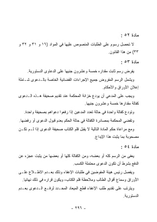 ‫ﻤﺎﺩﺓ ٢٥ :‬
‫ﻻ ﺘﺤﺼل ﺭﺴﻭﻡ ﻋﻠﻰ ﺍﻟﻁﻠﺒﺎﺕ ﺍﻟﻤﻨﺼﻭﺹ ﻋﻠﻴﻬﺎ ﻓﻲ ﺍﻟﻤﻭﺍﺩ )٦١ ﻭ ١٣ ﻭ ٢٣ ﻭ‬
                                                        ‫٣٣( ﻤﻥ ﻫﺫﺍ ﺍﻟﻘﺎﻨﻭﻥ.‬

                                                                ‫ﻤﺎﺩﺓ ٣٥ :‬
     ‫ﻴﻔﺭﺽ ﺭﺴﻡ ﺜﺎﺒﺕ ﻤﻘﺩﺍﺭﻩ ﺨﻤﺴﺔ ﻭﻋﺸﺭﻭﻥ ﺠﻨﻴﻬﺎ ﻋﻠﻰ ﺍﻟﺩﻋﺎﻭﻯ ﺍﻟﺩﺴﺘﻭﺭﻴﺔ.‬
‫ﻭﻴﺸﻤل ﺍﻟﺭﺴﻡ ﺍﻟﻤﻔﺭﻭﺽ ﺠﻤﻴﻊ ﺍﻹﺠﺭﺍﺀﺍﺕ ﺍﻟﻘﻀﺎﺌﻴﺔ ﺍﻟﺨﺎﺼﺔ ﺒﺎﻟـﺩﻋﻭﻯ ﺸـﺎﻤﻠﺔ‬
                                                     ‫ﺇﻋﻼﻥ ﺍﻷﻭﺭﺍﻕ ﻭﺍﻷﺤﻜﺎﻡ.‬
‫ﻭﻴﺠﺏ ﻋﻠﻰ ﺍﻟﻤﺩﻋﻲ ﺃﻥ ﻴﻭﺩﻉ ﺨﺯﺍﻨﺔ ﺍﻟﻤﺤﻜﻤﺔ ﻋﻨﺩ ﺘﻘﺩﻴﻡ ﺼﺤﻴﻔﺔ ﻫـﺫﻩ ﺍﻟـﺩﻋﻭﻯ‬
                                         ‫ﻜﻔﺎﻟﺔ ﻤﻘﺩﺍﺭﻫﺎ ﺨﻤﺴﺔ ﻭﻋﺸﺭﻭﻥ ﺠﻨﻴﻬﺎ.‬
   ‫ﻭﺘﻭﺩﻉ ﻜﻔﺎﻟﺔ ﻭﺍﺤﺩﺓ ﻓﻲ ﺤﺎﻟﺔ ﺘﻌﺩﺩ ﺍﻟﻤﺩﻋﻴﻥ ﺇﺫﺍ ﺭﻓﻌﻭﺍ ﺩﻋﻭﺍﻫﻡ ﺒﺼﺤﻴﻔﺔ ﻭﺍﺤﺩﺓ.‬
‫ﻭﺘﻘﻀﻲ ﺍﻟﻤﺤﻜﻤﺔ ﺒﻤﺼﺎﺩﺭﺓ ﺍﻟﻜﻔﺎﻟﺔ ﻓﻲ ﺤﺎﻟﺔ ﺍﻟﺤﻜﻡ ﺒﻌﺩﻡ ﻗﺒﻭل ﺍﻟﺩﻋﻭﻯ ﺃﻭ ﺭﻓﻀﻬﺎ.‬
‫ﻭﻤﻊ ﻤﺭﺍﻋﺎﺓ ﺤﻜﻡ ﺍﻟﻤﺎﺩﺓ ﺍﻟﺘﺎﻟﻴﺔ ﻻ ﻴﻘﺒل ﻗﻠﻡ ﺍﻟﻜﺘﺎﺏ ﺼﺤﻴﻔﺔ ﺍﻟﺩﻋﻭﻯ ﺇﺫﺍ ﻟـﻡ ﺘﻜـﻥ‬
                                               ‫ﻤﺼﺤﻭﺒﺔ ﺒﻤﺎ ﻴﺜﺒﺕ ﻫﺫﺍ ﺍﻹﻴﺩﺍﻉ.‬

                                                                ‫ﻤﺎﺩﺓ ٤٥ :‬
‫ﻴﻌﻔﻰ ﻤﻥ ﺍﻟﺭﺴﻡ ﻜﻠﻪ ﺃﻭ ﺒﻌﻀﻪ، ﻭﻤﻥ ﺍﻟﻜﻔﺎﻟﺔ ﻜﻠﻬﺎ ﺃﻭ ﺒﻌﻀﻬﺎ ﻤﻥ ﻴﺜﺒﺕ ﻋﺠﺯﻩ ﻋﻥ‬
                                  ‫ﺍﻟﺩﻓﻊ ﺒﺸﺭﻁ ﺃﻥ ﺘﻜﻭﻥ ﺍﻟﺩﻋﻭﻯ ﻤﺤﺘﻤﻠﺔ ﺍﻟﻜﺴﺏ.‬
‫ﻭﻴﻔﺼل ﺭﺌﻴﺱ ﻫﻴﺌﺔ ﺍﻟﻤﻔﻭﻀﻴﻥ ﻓﻲ ﻁﻠﺒﺎﺕ ﺍﻹﻋﻔﺎﺀ ﻭﺫﻟﻙ ﺒﻌـﺩﻡ ﺍﻻﻁـﻼﻉ ﻋﻠـﻰ‬
  ‫ﺍﻷﻭﺭﺍﻕ ﻭﺴﻤﺎﻉ ﺃﻗﻭﺍل ﺍﻟﻁﺎﻟﺏ ﻭﻤﻼﺤﻅﺔ ﻗﻠﻡ ﺍﻟﻜﺘﺎﺏ، ﻭﻴﻜﻭﻥ ﻗﺭﺍﺭﻩ ﻓﻲ ﺫﻟﻙ ﻨﻬﺎﺌﻴﺎ.‬
‫ﻭﻴﺘﺭﺘﺏ ﻋﻠﻰ ﺘﻘﺩﻴﻡ ﻁﻠﺏ ﺍﻹﻋﻔﺎﺀ ﻗﻁﻊ ﺍﻟﻤﻴﻌﺎﺩ ﺍﻟﻤﺤـﺩﺩ ﻟﺭﻓـﻊ ﺍﻟـﺩﻋﻭﻯ ﺒﻌـﺩﻡ‬
                                                                  ‫ﺍﻟﺩﺴﺘﻭﺭﻴﺔ.‬

                                 ‫- ٦٩٢ -‬
 