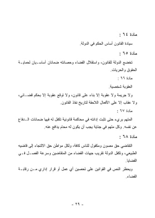 ‫ﻤﺎﺩﺓ ٤٦ :‬
                                       ‫ﺴﻴﺎﺩﺓ ﺍﻟﻘﺎﻨﻭﻥ ﺃﺴﺎﺱ ﺍﻟﺤﻜﻡ ﻓﻲ ﺍﻟﺩﻭﻟﺔ.‬

                                                                 ‫ﻤﺎﺩﺓ ٥٦ :‬
‫ﺘﺨﻀﻊ ﺍﻟﺩﻭﻟﺔ ﻟﻠﻘﺎﻨﻭﻥ، ﻭﺍﺴﺘﻘﻼل ﺍﻟﻘﻀﺎﺀ ﻭﺤﺼﺎﻨﺘﻪ ﻀﻤﺎﻨﺎﻥ ﺃﺴﺎﺴـﻴﺎﻥ ﻟﺤﻤﺎﻴـﺔ‬
                                                           ‫ﺍﻟﺤﻘﻭﻕ ﻭﺍﻟﺤﺭﻴﺎﺕ.‬
                                                                ‫ﻤﺎﺩﺓ ٦٦ :‬
                                                          ‫ﺍﻟﻌﻘﻭﺒﺔ ﺸﺨﺼﻴﺔ.‬
‫ﻭﻻ ﺠﺭﻴﻤﺔ ﻭﻻ ﻋﻘﻭﺒﺔ ﺇﻻ ﺒﻨﺎﺀ ﻋﻠﻰ ﻗﺎﻨﻭﻥ، ﻭﻻ ﺘﻭﻗﻊ ﻋﻘﻭﺒﺔ ﺇﻻ ﺒﺤﻜﻡ ﻗﻀـﺎﺌﻲ،‬
                          ‫ﻭﻻ ﻋﻘﺎﺏ ﺇﻻ ﻋﻠﻰ ﺍﻷﻓﻌﺎل ﺍﻟﻼﺤﻘﺔ ﻟﺘﺎﺭﻴﺦ ﻨﻔﺎﺫ ﺍﻟﻘﺎﻨﻭﻥ.‬
                                                               ‫ﻤﺎﺩﺓ ٧٦ :‬
‫ﺍﻟﻤﺘﻬﻡ ﺒﺭﻱﺀ ﺤﺘﻰ ﺘﺜﺒﺕ ﺇﺩﺍﻨﺘﻪ ﻓﻲ ﻤﺤﺎﻜﻤﺔ ﻗﺎﻨﻭﻨﻴﺔ ﺘﻜﻔل ﻟﻪ ﻓﻴﻬﺎ ﻀﻤﺎﻨﺎﺕ ﺍﻟـﺩﻓﺎﻉ‬
                ‫ﻋﻥ ﻨﻔﺴﻪ. ﻭﻜل ﻤﺘﻬﻡ ﻓﻲ ﺠﻨﺎﻴﺔ ﻴﺠﺏ ﺃﻥ ﻴﻜﻭﻥ ﻟﻪ ﻤﺤﺎﻡ ﻴﺩﺍﻓﻊ ﻋﻨﻪ.‬

                                                                 ‫ﻤﺎﺩﺓ ٨٦ :‬
‫ﺍﻟﺘﻘﺎﻀﻲ ﺤﻕ ﻤﺼﻭﻥ ﻭﻤﻜﻔﻭل ﻟﻠﻨﺎﺱ ﻜﺎﻓﺔ، ﻭﻟﻜل ﻤﻭﺍﻁﻥ ﺤﻕ ﺍﻻﻟﺘﺠﺎﺀ ﺇﻟﻰ ﻗﺎﻀﻴﻪ‬
‫ﺍﻟﻁﺒﻴﻌﻲ، ﻭﺘﻜﻔل ﺍﻟﺩﻭﻟﺔ ﺘﻘﺭﻴﺏ ﺠﻬﺎﺕ ﺍﻟﻘﻀﺎﺀ ﻤﻥ ﺍﻟﻤﺘﻘﺎﻀﻴﻥ ﻭﺴﺭﻋﺔ ﺍﻟﻔﺼـل ﻓـﻲ‬
                                                                     ‫ﺍﻟﻘﻀﺎﻴﺎ.‬
‫ﻭﻴﺤﻅﺭ ﺍﻟﻨﺹ ﻓﻲ ﺍﻟﻘﻭﺍﻨﻴﻥ ﻋﻠﻰ ﺘﺤﺼﻴﻥ ﺃﻱ ﻋﻤل ﺃﻭ ﻗﺭﺍﺭ ﺇﺩﺍﺭﻱ ﻤـﻥ ﺭﻗﺎﺒـﺔ‬
                                                                     ‫ﺍﻟﻘﻀﺎﺀ.‬




                                  ‫- ٩٢ -‬
 