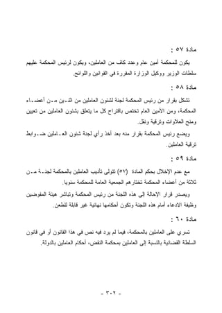 ‫ﻤﺎﺩﺓ ٧٥ :‬
‫ﻴﻜﻭﻥ ﻟﻠﻤﺤﻜﻤﺔ ﺃﻤﻴﻥ ﻋﺎﻡ ﻭﻋﺩﺩ ﻜﺎﻑ ﻤﻥ ﺍﻟﻌﺎﻤﻠﻴﻥ، ﻭﻴﻜﻭﻥ ﻟﺭﺌﻴﺱ ﺍﻟﻤﺤﻜﻤﺔ ﻋﻠﻴﻬﻡ‬
                     ‫ﺴﻠﻁﺎﺕ ﺍﻟﻭﺯﻴﺭ ﻭﻭﻜﻴل ﺍﻟﻭﺯﺍﺭﺓ ﺍﻟﻤﻘﺭﺭﺓ ﻓﻲ ﺍﻟﻘﻭﺍﻨﻴﻥ ﻭﺍﻟﻠﻭﺍﺌﺢ.‬

                                                                    ‫ﻤﺎﺩﺓ ٨٥ :‬
‫ﺘﺸﻜل ﺒﻘﺭﺍﺭ ﻤﻥ ﺭﺌﻴﺱ ﺍﻟﻤﺤﻜﻤﺔ ﻟﺠﻨﺔ ﻟﺸﺌﻭﻥ ﺍﻟﻌﺎﻤﻠﻴﻥ ﻤﻥ ﺍﺜﻨـﻴﻥ ﻤـﻥ ﺃﻋﻀـﺎﺀ‬
‫ﺍﻟﻤﺤﻜﻤﺔ، ﻭﻤﻥ ﺍﻷﻤﻴﻥ ﺍﻟﻌﺎﻡ ﺘﺨﺘﺹ ﺒﺎﻗﺘﺭﺍﺡ ﻜل ﻤﺎ ﻴﺘﻌﻠﻕ ﺒﺸﺌﻭﻥ ﺍﻟﻌﺎﻤﻠﻴﻥ ﻤﻥ ﺘﻌﻴﻴﻥ‬
                                                    ‫ﻭﻤﻨﺢ ﺍﻟﻌﻼﻭﺍﺕ ﻭﺘﺭﻗﻴﺔ ﻭﻨﻘل.‬
‫ﻭﻴﻀﻊ ﺭﺌﻴﺱ ﺍﻟﻤﺤﻜﻤﺔ ﺒﻘﺭﺍﺭ ﻤﻨﻪ ﺒﻌﺩ ﺃﺨﺫ ﺭﺃﻱ ﻟﺠﻨﺔ ﺸﺌﻭﻥ ﺍﻟﻌـﺎﻤﻠﻴﻥ ﻀـﻭﺍﺒﻁ‬
                                                                 ‫ﺘﺭﻗﻴﺔ ﺍﻟﻌﺎﻤﻠﻴﻥ.‬

                                                                    ‫ﻤﺎﺩﺓ ٩٥ :‬
‫ﻤﻊ ﻋﺩﻡ ﺍﻹﺨﻼل ﺒﺤﻜﻡ ﺍﻟﻤﺎﺩﺓ )٧٥( ﺘﺘﻭﻟﻰ ﺘﺄﺩﻴﺏ ﺍﻟﻌﺎﻤﻠﻴﻥ ﺒﺎﻟﻤﺤﻜﻤﺔ ﻟﺠﻨـﺔ ﻤـﻥ‬
                ‫ﺜﻼﺜﺔ ﻤﻥ ﺃﻋﻀﺎﺀ ﺍﻟﻤﺤﻜﻤﺔ ﺘﺨﺘﺎﺭﻫﻡ ﺍﻟﺠﻤﻌﻴﺔ ﺍﻟﻌﺎﻤﺔ ﻟﻠﻤﺤﻜﻤﺔ ﺴﻨﻭ ‪‬ﺎ.‬
                  ‫ﻴ‬
‫ﻭﻴﺼﺩﺭ ﻗﺭﺍﺭ ﺍﻹﺤﺎﻟﺔ ﺇﻟﻰ ﻫﺫﻩ ﺍﻟﻠﺠﻨﺔ ﻤﻥ ﺭﺌﻴﺱ ﺍﻟﻤﺤﻜﻤﺔ ﻭﺘﺒﺎﺸﺭ ﻫﻴﺌﺔ ﺍﻟﻤﻔﻭﻀﻴﻥ‬
           ‫ﻭﻅﻴﻔﺔ ﺍﻻﺩﻋﺎﺀ ﺃﻤﺎﻡ ﻫﺫﻩ ﺍﻟﻠﺠﻨﺔ ﻭﺘﻜﻭﻥ ﺃﺤﻜﺎﻤﻬﺎ ﻨﻬﺎﺌﻴﺔ ﻏﻴﺭ ﻗﺎﺒﻠﺔ ﻟﻠﻁﻌﻥ.‬

                                                                    ‫ﻤﺎﺩﺓ ٠٦ :‬
‫ﺘﺴﺭﻱ ﻋﻠﻰ ﺍﻟﻌﺎﻤﻠﻴﻥ ﺒﺎﻟﻤﺤﻜﻤﺔ، ﻓﻴﻤﺎ ﻟﻡ ﻴﺭﺩ ﻓﻴﻪ ﻨﺹ ﻓﻲ ﻫﺫﺍ ﺍﻟﻘﺎﻨﻭﻥ ﺃﻭ ﻓﻲ ﻗﺎﻨﻭﻥ‬
      ‫ﺍﻟﺴﻠﻁﺔ ﺍﻟﻘﻀﺎﺌﻴﺔ ﺒﺎﻟﻨﺴﺒﺔ ﺇﻟﻰ ﺍﻟﻌﺎﻤﻠﻴﻥ ﺒﻤﺤﻜﻤﺔ ﺍﻟﻨﻘﺽ، ﺃﺤﻜﺎﻡ ﺍﻟﻌﺎﻤﻠﻴﻥ ﺒﺎﻟﺩﻭﻟﺔ.‬




                                  ‫- ٢٠٣ -‬
 