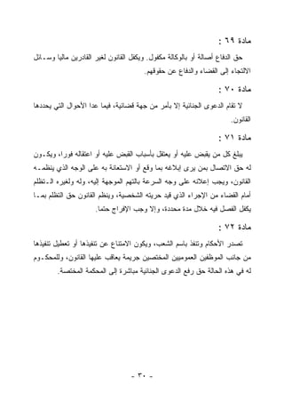 ‫ﻤﺎﺩﺓ ٩٦ :‬
‫ﺤﻕ ﺍﻟﺩﻓﺎﻉ ﺃﺼﺎﻟﺔ ﺃﻭ ﺒﺎﻟﻭﻜﺎﻟﺔ ﻤﻜﻔﻭل. ﻭﻴﻜﻔل ﺍﻟﻘﺎﻨﻭﻥ ﻟﻐﻴﺭ ﺍﻟﻘﺎﺩﺭﻴﻥ ﻤﺎﻟ ‪‬ﺎ ﻭﺴـﺎﺌل‬
        ‫ﻴ‬
                                        ‫ﺍﻻﻟﺘﺠﺎﺀ ﺇﻟﻰ ﺍﻟﻘﻀﺎﺀ ﻭﺍﻟﺩﻓﺎﻉ ﻋﻥ ﺤﻘﻭﻗﻬﻡ.‬

                                                                   ‫ﻤﺎﺩﺓ ٠٧ :‬
‫ﻻ ﺘﻘﺎﻡ ﺍﻟﺩﻋﻭﻯ ﺍﻟﺠﻨﺎﺌﻴﺔ ﺇﻻ ﺒﺄﻤﺭ ﻤﻥ ﺠﻬﺔ ﻗﻀﺎﺌﻴﺔ، ﻓﻴﻤﺎ ﻋﺩﺍ ﺍﻷﺤﻭﺍل ﺍﻟﺘﻲ ﻴﺤﺩﺩﻫﺎ‬
                                                                       ‫ﺍﻟﻘﺎﻨﻭﻥ.‬

                                                                   ‫ﻤﺎﺩﺓ ١٧ :‬
‫ﻴﺒﻠﻎ ﻜل ﻤﻥ ﻴﻘﺒﺽ ﻋﻠﻴﻪ ﺃﻭ ﻴﻌﺘﻘل ﺒﺄﺴﺒﺎﺏ ﺍﻟﻘﺒﺽ ﻋﻠﻴﻪ ﺃﻭ ﺍﻋﺘﻘﺎﻟﻪ ﻓﻭﺭﺍ، ﻭﻴﻜـﻭﻥ‬
‫ﻟﻪ ﺤﻕ ﺍﻻﺘﺼﺎل ﺒﻤﻥ ﻴﺭﻯ ﺇﺒﻼﻏﻪ ﺒﻤﺎ ﻭﻗﻊ ﺃﻭ ﺍﻻﺴﺘﻌﺎﻨﺔ ﺒﻪ ﻋﻠﻰ ﺍﻟﻭﺠﻪ ﺍﻟﺫﻱ ﻴﻨﻅﻤـﻪ‬
‫ﺍﻟﻘﺎﻨﻭﻥ، ﻭﻴﺠﺏ ﺇﻋﻼﻨﻪ ﻋﻠﻰ ﻭﺠﻪ ﺍﻟﺴﺭﻋﺔ ﺒﺎﻟﺘﻬﻡ ﺍﻟﻤﻭﺠﻬﺔ ﺇﻟﻴﻪ، ﻭﻟﻪ ﻭﻟﻐﻴﺭﻩ ﺍﻟـﺘﻅﻠﻡ‬
‫ﺃﻤﺎﻡ ﺍﻟﻘﻀﺎﺀ ﻤﻥ ﺍﻹﺠﺭﺍﺀ ﺍﻟﺫﻱ ﻗﻴﺩ ﺤﺭﻴﺘﻪ ﺍﻟﺸﺨﺼﻴﺔ، ﻭﻴﻨﻅﻡ ﺍﻟﻘﺎﻨﻭﻥ ﺤﻕ ﺍﻟﺘﻅﻠﻡ ﺒﻤـﺎ‬
                      ‫ﻴﻜﻔل ﺍﻟﻔﺼل ﻓﻴﻪ ﺨﻼل ﻤﺩﺓ ﻤﺤﺩﺩﺓ، ﻭﺇﻻ ﻭﺠﺏ ﺍﻹﻓﺭﺍﺝ ﺤﺘﻤﺎ.‬

                                                                   ‫ﻤﺎﺩﺓ ٢٧ :‬
‫ﺘﺼﺩﺭ ﺍﻷﺤﻜﺎﻡ ﻭﺘﻨﻔﺫ ﺒﺎﺴﻡ ﺍﻟﺸﻌﺏ، ﻭﻴﻜﻭﻥ ﺍﻻﻤﺘﻨﺎﻉ ﻋﻥ ﺘﻨﻔﻴﺫﻫﺎ ﺃﻭ ﺘﻌﻁﻴل ﺘﻨﻔﻴﺫﻫﺎ‬
‫ﻤﻥ ﺠﺎﻨﺏ ﺍﻟﻤﻭﻅﻔﻴﻥ ﺍﻟﻌﻤﻭﻤﻴﻴﻥ ﺍﻟﻤﺨﺘﺼﻴﻥ ﺠﺭﻴﻤﺔ ﻴﻌﺎﻗﺏ ﻋﻠﻴﻬﺎ ﺍﻟﻘﺎﻨﻭﻥ، ﻭﻟﻠﻤﺤﻜـﻭﻡ‬
        ‫ﻟﻪ ﻓﻲ ﻫﺫﻩ ﺍﻟﺤﺎﻟﺔ ﺤﻕ ﺭﻓﻊ ﺍﻟﺩﻋﻭﻯ ﺍﻟﺠﻨﺎﺌﻴﺔ ﻤﺒﺎﺸﺭﺓ ﺇﻟﻰ ﺍﻟﻤﺤﻜﻤﺔ ﺍﻟﻤﺨﺘﺼﺔ.‬




                                   ‫- ٠٣ -‬
 