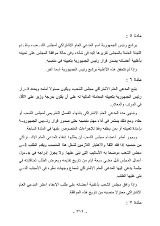 ‫ﻤﺎﺩﺓ ٥ :‬
‫ﻴﺭﺸﺢ ﺭﺌﻴﺱ ﺍﻟﺠﻤﻬﻭﺭﻴﺔ ﺍﺴﻡ ﺍﻟﻤﺩﻋﻲ ﺍﻟﻌﺎﻡ ﺍﻻﺸﺘﺭﺍﻜﻲ ﻟﻤﺠﻠﺱ ﺍﻟﺸـﻌﺏ، ﻭﺘﻘـﺩﻡ‬
‫ﺍﻟﻠﺠﻨﺔ ﺍﻟﻌﺎﻤﺔ ﺒﺎﻟﻤﺠﻠﺱ ﺘﻘﺭﻴﺭﻫﺎ ﺇﻟﻴﻪ ﻓﻲ ﺸﺄﻨﻪ، ﻭﻓﻲ ﺤﺎﻟﺔ ﻤﻭﺍﻓﻘﺔ ﺍﻟﻤﺠﻠﺱ ﻋﻠﻰ ﺘﻌﻴﻴﻨﻪ‬
                ‫ﺒﺄﻏﻠﺒﻴﺔ ﺃﻋﻀﺎﺌﻪ ﻴﺼﺩﺭ ﻗﺭﺍﺭ ﺭﺌﻴﺱ ﺍﻟﺠﻤﻬﻭﺭﻴﺔ ﺒﺘﻌﻴﻴﻨﻪ ﻓﻲ ﻤﻨﺼﺒﻪ.‬
                ‫ﻭﺇﺫﺍ ﻟﻡ ﺘﺘﺤﻘﻕ ﻫﺫﻩ ﺍﻷﻏﻠﺒﻴﺔ ﻴﺭﺸﺢ ﺭﺌﻴﺱ ﺍﻟﺠﻤﻬﻭﺭﻴﺔ ﺍﺴﻤﺎ ﺁﺨﺭ.‬

                                                                    ‫ﻤﺎﺩﺓ ٦ :‬
‫ﻴﺘﺒﻊ ﺍﻟﻤﺩﻋﻲ ﺍﻟﻌﺎﻡ ﺍﻻﺸﺘﺭﺍﻜﻲ ﻤﺠﻠﺱ ﺍﻟﺸﻌﺏ، ﻭﻴﻜﻭﻥ ﻤﺴﺌﻭﻻ ﺃﻤﺎﻤﻪ ﻭﻴﺤﺩﺩ ﻗـﺭﺍﺭ‬
‫ﺭﺌﻴﺱ ﺍﻟﺠﻤﻬﻭﺭﻴﺔ ﺒﺘﻌﻴﻴﻨﻪ ﺍﻟﻤﻌﺎﻤﻠﺔ ﺍﻟﻤﺎﻟﻴﺔ ﻟﻪ ﻋﻠﻰ ﺃﻥ ﻴﻜﻭﻥ ﺒﺩﺭﺠﺔ ﻭﺯﻴﺭ ﻋﻠﻰ ﺍﻷﻗل‬
                                                          ‫ﻓﻲ ﺍﻟﻤﺭﺘﺏ ﻭﺍﻟﻤﻌﺎﺵ.‬
‫ﻭﺘﻨﺘﻬﻲ ﻤﺩﺓ ﺍﻟﻤﺩﻋﻲ ﺍﻟﻌﺎﻡ ﺍﻻﺸﺘﺭﺍﻜﻲ ﺒﺎﻨﺘﻬﺎﺀ ﺍﻟﻔﺼل ﺍﻟﺘﺸﺭﻴﻌﻲ ﻟﻤﺠﻠﺱ ﺍﻟﺸﻌﺏ ﺃﻭ‬
‫ﺤﻠﻪ، ﻭﻤﻊ ﺫﻟﻙ ﻴﺴﺘﻤﺭ ﻓﻲ ﺃﺩﺍﺀ ﻤﻬﺎﻡ ﻤﻨﺼﺒﻪ ﺤﺘﻰ ﺼﺩﻭﺭ ﻗﺭﺍﺭ ﺭﺌـﻴﺱ ﺍﻟﺠﻤﻬﻭﺭﻴـﺔ‬
    ‫ﺒﺈﻋﺎﺩﺓ ﺘﻌﻴﻴﻨﻪ ﺃﻭ ﺒﻤﻥ ﻴﺨﻠﻔﻪ ﻭﻓ ﹰﺎ ﻟﻺﺠﺭﺍﺀﺍﺕ ﺍﻟﻤﻨﺼﻭﺹ ﻋﻠﻴﻬﺎ ﻓﻲ ﺍﻟﻤﺎﺩﺓ ﺍﻟﺴﺎﺒﻘﺔ.‬
                                               ‫ﻘ‬
‫ﻭﻴﺠﻭﺯ ﻟﻌﺸﺭ ﺃﻋﻀﺎﺀ ﻤﺠﻠﺱ ﺍﻟﺸﻌﺏ ﺃﻥ ﻴﻁﻠﺒﻭﺍ ﺇﻋﻔﺎﺀ ﺍﻟﻤﺩﻋﻲ ﺍﻟﻌﺎﻡ ﺍﻻﺸـﺘﺭﺍﻜﻲ‬
‫ﻤﻥ ﻤﻨﺼﺒﻪ ﺇﺫﺍ ﻓﻘﺩ ﺍﻟﺜﻘﺔ ﻭﺍﻻﻋﺘﺒﺎﺭ ﺍﻟﻼﺯﻤﻴﻥ ﻟﺸﻐل ﻫﺫﺍ ﺍﻟﻤﻨﺼﺏ ﻭﻴﻘﺩﻡ ﺍﻟﻁﻠﺏ ﺇﻟـﻰ‬
‫ﻤﺠﻠﺱ ﺍﻟﺸﻌﺏ ﻤﻭﻀﺤﺎ ﺒﻪ ﺍﻷﺴﺎﻟﻴﺏ ﺍﻟﺘﻲ ﺒﻨﻲ ﻋﻠﻴﻬﺎ. ﻭﻻ ﻴﺠﻭﺯ ﺇﺩﺭﺍﺠﻪ ﻓﻲ ﺠـﺩﻭل‬
‫ﺃﻋﻤﺎل ﺍﻟﻤﺠﻠﺱ ﻗﺒل ﻤﻀﻲ ﺴﺒﻌﺔ ﺃﻴﺎﻡ ﻤﻥ ﺘﺎﺭﻴﺦ ﺘﻘﺩﻴﻤﻪ ﻭﻴﻌﺭﺽ ﺍﻟﻁﻠﺏ ﻟﻤﻨﺎﻗﺸﺘﻪ ﻓﻲ‬
‫ﺠﻠﺴﺔ ﻴﺩﻋﻲ ﺇﻟﻴﻬﺎ ﺍﻟﻤﺩﻋﻲ ﺍﻟﻌﺎﻡ ﺍﻻﺸﺘﺭﺍﻜﻲ ﻟﺴﻤﺎﻉ ﻭﺠﻬﺎﺕ ﻨﻅﺭﻩ ﻓﻲ ﺍﻷﺴﺒﺎﺏ ﺍﻟﺘـﻲ‬
                                                             ‫ﺒﻨﻲ ﻋﻠﻴﻬﺎ ﺍﻟﻁﻠﺏ.‬
‫ﻭﺇﺫﺍ ﻭﺍﻓﻕ ﻤﺠﻠﺱ ﺍﻟﺸﻌﺏ ﺒﺄﻏﻠﺒﻴﺔ ﺃﻋﻀﺎﺌﻪ ﻋﻠﻰ ﻁﻠﺏ ﺍﻹﻋﻔﺎﺀ ﺍﻋﺘﺒﺭ ﺍﻟﻤﺩﻋﻲ ﺍﻟﻌﺎﻡ‬
                               ‫ﺍﻻﺸﺘﺭﺍﻜﻲ ﻤﻌﺘﺯﻻ ﻤﻨﺼﺒﻪ ﻤﻥ ﺘﺎﺭﻴﺦ ﻫﺫﻩ ﺍﻟﻤﻭﺍﻓﻘﺔ.‬

                                                                    ‫ﻤﺎﺩﺓ ٧ :‬
                                  ‫- ٢١٣ -‬
 