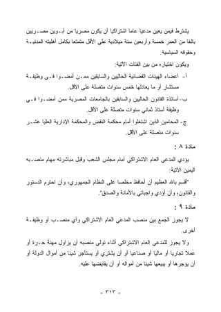 ‫ﻴﺸﺘﺭﻁ ﻓﻴﻤﻥ ﻴﻌﻴﻥ ﻤﺩﻋ ‪‬ﺎ ﻋﺎ ‪‬ﺎ ﺍﺸﺘﺭﺍﻜ ‪‬ﺎ ﺃﻥ ﻴﻜﻭﻥ ﻤﺼﺭ ‪‬ﺎ ﻤﻥ ﺃﺒـﻭﻴﻥ ﻤﺼـﺭﻴﻴﻥ‬
                   ‫ﻴ‬              ‫ﻴ‬         ‫ﻴ ﻤ‬
‫ﺒﺎﻟﻐﺎ ﻤﻥ ﺍﻟﻌﻤﺭ ﺨﻤﺴﺔ ﻭﺃﺭﺒﻌﻴﻥ ﺴﻨﺔ ﻤﻴﻼﺩﻴﺔ ﻋﻠﻰ ﺍﻷﻗل ﻤﺘﻤﺘ ‪‬ﺎ ﺒﻜﺎﻤل ﺃﻫﻠﻴﺘﻪ ﺍﻟﻤﺩﻨﻴـﺔ‬
                       ‫ﻌ‬
                                                             ‫ﻭﺤﻘﻭﻗﻪ ﺍﻟﺴﻴﺎﺴﻴﺔ.‬
                                        ‫ﻭﻴﻜﻭﻥ ﺍﺨﺘﻴﺎﺭﻩ ﻤﻥ ﺒﻴﻥ ﺍﻟﻔﺌﺎﺕ ﺍﻵﺘﻴﺔ:‬
‫ﺃ- ﺃﻋﻀﺎﺀ ﺍﻟﻬﻴﺌﺎﺕ ﺍﻟﻘﻀﺎﺌﻴﺔ ﺍﻟﺤﺎﻟﻴﻴﻥ ﻭﺍﻟﺴﺎﺒﻘﻴﻥ ﻤﻤـﻥ ﺃﻤﻀـﻭﺍ ﻓـﻲ ﻭﻅﻴﻔـﺔ‬
                   ‫ﻤﺴﺘﺸﺎﺭ ﺃﻭ ﻤﺎ ﻴﻌﺎﺩﻟﻬﺎ ﺨﻤﺱ ﺴﻨﻭﺍﺕ ﻤﺘﺼﻠﺔ ﻋﻠﻰ ﺍﻷﻗل.‬
‫ﺏ- ﺃﺴﺎﺘﺫﺓ ﺍﻟﻘﺎﻨﻭﻥ ﺍﻟﺤﺎﻟﻴﻴﻥ ﻭﺍﻟﺴﺎﺒﻘﻴﻥ ﺒﺎﻟﺠﺎﻤﻌﺎﺕ ﺍﻟﻤﺼﺭﻴﺔ ﻤﻤﻥ ﺃﻤﻀـﻭﺍ ﻓـﻲ‬
                           ‫ﻭﻅﻴﻔﺔ ﺃﺴﺘﺎﺫ ﺜﻤﺎﻨﻲ ﺴﻨﻭﺍﺕ ﻤﺘﺼﻠﺔ ﻋﻠﻰ ﺍﻷﻗل.‬
‫ﺝ- ﺍﻟﻤﺤﺎﻤﻴﻥ ﺍﻟﺫﻴﻥ ﺍﺸﺘﻐﻠﻭﺍ ﺃﻤﺎﻡ ﻤﺤﻜﻤﺔ ﺍﻟﻨﻘﺽ ﻭﺍﻟﻤﺤﻜﻤﺔ ﺍﻹﺩﺍﺭﻴﺔ ﺍﻟﻌﻠﻴﺎ ﻋﺸـﺭ‬
                                             ‫ﺴﻨﻭﺍﺕ ﻤﺘﺼﻠﺔ ﻋﻠﻰ ﺍﻷﻗل.‬

                                                                    ‫ﻤﺎﺩﺓ ٨ :‬
‫ﻴﺅﺩﻱ ﺍﻟﻤﺩﻋﻲ ﺍﻟﻌﺎﻡ ﺍﻻﺸﺘﺭﺍﻜﻲ ﺃﻤﺎﻡ ﻤﺠﻠﺱ ﺍﻟﺸﻌﺏ ﻭﻗﺒل ﻤﺒﺎﺸﺭﺘﻪ ﻤﻬﺎﻡ ﻤﻨﺼـﺒﻪ‬
                                                                 ‫ﺍﻟﻴﻤﻴﻥ ﺍﻵﺘﻴﺔ:‬
‫"ﺃﻗﺴﻡ ﺒﺎﷲ ﺍﻟﻌﻅﻴﻡ ﺃﻥ ﺃﺤﺎﻓﻅ ﻤﺨﻠﺼﺎ ﻋﻠﻰ ﺍﻟﻨﻅﺎﻡ ﺍﻟﺠﻤﻬﻭﺭﻱ، ﻭﺃﻥ ﺍﺤﺘﺭﻡ ﺍﻟﺩﺴﺘﻭﺭ‬
                                 ‫ﻭﺍﻟﻘﺎﻨﻭﻥ، ﻭﺃﻥ ﺃﺅﺩﻱ ﻭﺍﺠﺒﺎﺘﻲ ﺒﺎﻷﻤﺎﻨﺔ ﻭﺍﻟﺼﺩﻕ".‬

                                                                    ‫ﻤﺎﺩﺓ ٩ :‬
‫ﻻ ﻴﺠﻭﺯ ﺍﻟﺠﻤﻊ ﺒﻴﻥ ﻤﻨﺼﺏ ﺍﻟﻤﺩﻋﻲ ﺍﻟﻌﺎﻡ ﺍﻻﺸﺘﺭﺍﻜﻲ ﻭﺃﻱ ﻤﻨﺼـﺏ ﺃﻭ ﻭﻅﻴﻔـﺔ‬
                                                                       ‫ﺃﺨﺭﻯ.‬
‫ﻭﻻ ﻴﺠﻭﺯ ﻟﻠﻤﺩﻋﻲ ﺍﻟﻌﺎﻡ ﺍﻻﺸﺘﺭﺍﻜﻲ ﺃﺜﻨﺎﺀ ﺘﻭﻟﻲ ﻤﻨﺼﺒﻪ ﺃﻥ ﻴﺯﺍﻭل ﻤﻬﻨﺔ ﺤـﺭﺓ ﺃﻭ‬
‫ﻋﻤﻼ ﺘﺠﺎﺭ ‪‬ﺎ ﺃﻭ ﻤﺎﻟ ‪‬ﺎ ﺃﻭ ﺼﻨﺎﻋ ‪‬ﺎ ﺃﻭ ﺃﻥ ﻴﺸﺘﺭﻱ ﺃﻭ ﻴﺴﺘﺄﺠﺭ ﺸﻴﺌﺎ ﻤﻥ ﺃﻤﻭﺍل ﺍﻟﺩﻭﻟﺔ ﺃﻭ‬
                                               ‫ﻴ‬          ‫ﻴ‬         ‫ﻴ‬
                        ‫ﺃﻥ ﻴﺅﺠﺭﻫﺎ ﺃﻭ ﻴﺒﻴﻌﻬﺎ ﺸﻴﺌﺎ ﻤﻥ ﺃﻤﻭﺍﻟﻪ ﺃﻭ ﺃﻥ ﻴﻘﺎﻴﻀﻬﺎ ﻋﻠﻴﻪ.‬



                                  ‫- ٣١٣ -‬
 