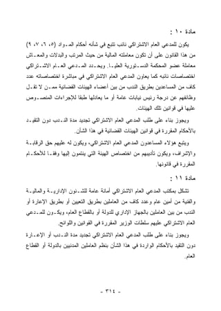 ‫ﻤﺎﺩﺓ ٠١ :‬
‫ﻴﻜﻭﻥ ﻟﻠﻤﺩﻋﻲ ﺍﻟﻌﺎﻡ ﺍﻻﺸﺘﺭﺍﻜﻲ ﻨﺎﺌﺏ ﺘﺘﺒﻊ ﻓﻲ ﺸﺄﻨﻪ ﺃﺤﻜﺎﻡ ﺍﻟﻤـﻭﺍﺩ )٥، ٦، ٧، ٩(‬
‫ﻤﻥ ﻫﺫﺍ ﺍﻟﻘﺎﻨﻭﻥ ﻋﻠﻰ ﺃﻥ ﺘﻜﻭﻥ ﻤﻌﺎﻤﻠﺘﻪ ﺍﻟﻤﺎﻟﻴﺔ ﻤﻥ ﺤﻴﺙ ﺍﻟﻤﺭﺘﺏ ﻭﺍﻟﺒﺩﻻﺕ ﻭﺍﻟﻤﻌـﺎﺵ‬
‫ﻤﻌﺎﻤﻠﺔ ﻋﻀﻭ ﺍﻟﻤﺤﻜﻤﺔ ﺍﻟﺩﺴـﺘﻭﺭﻴﺔ ﺍﻟﻌﻠﻴـﺎ. ﻭﻴﺤـﺩﺩ ﺍﻟﻤـﺩﻋﻲ ﺍﻟﻌـﺎﻡ ﺍﻻﺸـﺘﺭﺍﻜﻲ‬
‫ﺍﺨﺘﺼﺎﺼﺎﺕ ﻨﺎﺌﺒﻪ ﻜﻤﺎ ﻴﻌﺎﻭﻥ ﺍﻟﻤﺩﻋﻲ ﺍﻟﻌﺎﻡ ﺍﻻﺸﺘﺭﺍﻜﻲ ﻓﻲ ﻤﺒﺎﺸﺭﺓ ﺍﺨﺘﺼﺎﺼﺎﺘﻪ ﻋﺩﺩ‬
‫ﻜﺎﻑ ﻤﻥ ﺍﻟﻤﺴﺎﻋﺩﻴﻥ ﺒﻁﺭﻴﻕ ﺍﻟﻨﺩﺏ ﻤﻥ ﺒﻴﻥ ﺃﻋﻀﺎﺀ ﺍﻟﻬﻴﺌﺎﺕ ﺍﻟﻘﻀﺎﺌﻴﺔ ﻤﻤـﻥ ﻻ ﺘﻘـل‬
‫ﻭﻅﺎﺌﻔﻬﻡ ﻋﻥ ﺩﺭﺠﺔ ﺭﺌﻴﺱ ﻨﻴﺎﺒﺎﺕ ﻋﺎﻤﺔ ﺃﻭ ﻤﺎ ﻴﻌﺎﺩﻟﻬﺎ ﻁﺒ ﹰﺎ ﻟﻺﺠﺭﺍﺀﺍﺕ ﺍﻟﻤﻨﺼـﻭﺹ‬
                   ‫ﻘ‬
                                                   ‫ﻋﻠﻴﻬﺎ ﻓﻲ ﻗﻭﺍﻨﻴﻥ ﺘﻠﻙ ﺍﻟﻬﻴﺌﺎﺕ.‬
‫ﻭﻴﺠﻭﺯ ﺒﻨﺎﺀ ﻋﻠﻰ ﻁﻠﺏ ﺍﻟﻤﺩﻋﻲ ﺍﻟﻌﺎﻡ ﺍﻻﺸﺘﺭﺍﻜﻲ ﺘﺠﺩﻴﺩ ﻤﺩﺓ ﺍﻟﻨـﺩﺏ ﺩﻭﻥ ﺍﻟﺘﻘﻴـﺩ‬
                      ‫ﺒﺎﻷﺤﻜﺎﻡ ﺍﻟﻤﻘﺭﺭﺓ ﻓﻲ ﻗﻭﺍﻨﻴﻥ ﺍﻟﻬﻴﺌﺎﺕ ﺍﻟﻘﻀﺎﺌﻴﺔ ﻓﻲ ﻫﺫﺍ ﺍﻟﺸﺄﻥ.‬
‫ﻭﻴﺘﺒﻊ ﻫﺅﻻﺀ ﺍﻟﻤﺴﺎﻋﺩﻭﻥ ﺍﻟﻤﺩﻋﻲ ﺍﻟﻌﺎﻡ ﺍﻻﺸﺘﺭﺍﻜﻲ، ﻭﻴﻜﻭﻥ ﻟﻪ ﻋﻠﻴﻬﻡ ﺤﻕ ﺍﻟﺭﻗﺎﺒـﺔ‬
‫ﻭﺍﻹﺸﺭﺍﻑ، ﻭﻴﻜﻭﻥ ﺘﺄﺩﻴﺒﻬﻡ ﻤﻥ ﺍﺨﺘﺼﺎﺹ ﺍﻟﻬﻴﺌﺔ ﺍﻟﺘﻲ ﻴﻨﺘﻤﻭﻥ ﺇﻟﻴﻬﺎ ﻭﻓ ﹰـﺎ ﻟﻸﺤﻜـﺎﻡ‬
          ‫ﻘ‬
                                                             ‫ﺍﻟﻤﻘﺭﺭﺓ ﻓﻲ ﻗﺎﻨﻭﻨﻬﺎ.‬

                                                                    ‫ﻤﺎﺩﺓ ١١ :‬
‫ﺘﺸﻜل ﺒﻤﻜﺘﺏ ﺍﻟﻤﺩﻋﻲ ﺍﻟﻌﺎﻡ ﺍﻻﺸﺘﺭﺍﻜﻲ ﺃﻤﺎﻨﺔ ﻋﺎﻤﺔ ﻟﻠﺸـﺌﻭﻥ ﺍﻹﺩﺍﺭﻴـﺔ ﻭﺍﻟﻤﺎﻟﻴـﺔ‬
‫ﻭﺍﻟﻔﻨﻴﺔ ﻤﻥ ﺃﻤﻴﻥ ﻋﺎﻡ ﻭﻋﺩﺩ ﻜﺎﻑ ﻤﻥ ﺍﻟﻌﺎﻤﻠﻴﻥ ﺒﻁﺭﻴﻕ ﺍﻟﺘﻌﻴﻴﻥ ﺃﻭ ﺒﻁﺭﻴﻕ ﺍﻹﻋﺎﺭﺓ ﺃﻭ‬
‫ﺍﻟﻨﺩﺏ ﻤﻥ ﺒﻴﻥ ﺍﻟﻌﺎﻤﻠﻴﻥ ﺒﺎﻟﺠﻬﺎﺯ ﺍﻹﺩﺍﺭﻱ ﻟﻠﺩﻭﻟﺔ ﺃﻭ ﺒﺎﻟﻘﻁﺎﻉ ﺍﻟﻌﺎﻡ، ﻭﻴﻜـﻭﻥ ﻟﻠﻤـﺩﻋﻲ‬
              ‫ﺍﻟﻌﺎﻡ ﺍﻻﺸﺘﺭﺍﻜﻲ ﻋﻠﻴﻬﻡ ﺴﻠﻁﺎﺕ ﺍﻟﻭﺯﻴﺭ ﺍﻟﻤﻘﺭﺭﺓ ﻓﻲ ﺍﻟﻘﻭﺍﻨﻴﻥ ﻭﺍﻟﻠﻭﺍﺌﺢ.‬
‫ﻭﻴﺠﻭﺯ ﺒﻨﺎﺀ ﻋﻠﻰ ﻁﻠﺏ ﺍﻟﻤﺩﻋﻲ ﺍﻟﻌﺎﻡ ﺍﻻﺸﺘﺭﺍﻜﻲ ﺘﺠﺩﻴﺩ ﻤﺩﺓ ﺍﻟﻨـﺩﺏ ﺃﻭ ﺍﻹﻋـﺎﺭﺓ‬
‫ﺩﻭﻥ ﺍﻟﺘﻘﻴﺩ ﺒﺎﻷﺤﻜﺎﻡ ﺍﻟﻭﺍﺭﺩﺓ ﻓﻲ ﻫﺫﺍ ﺍﻟﺸﺄﻥ ﺒﻨﻅﻡ ﺍﻟﻌﺎﻤﻠﻴﻥ ﺍﻟﻤﺩﻨﻴﻴﻥ ﺒﺎﻟﺩﻭﻟﺔ ﺃﻭ ﺍﻟﻘﻁﺎﻉ‬
                                                                          ‫ﺍﻟﻌﺎﻡ.‬




                                   ‫- ٤١٣ -‬
 