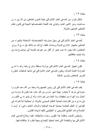 ‫ﻤﺎﺩﺓ ٢١ :‬
‫ﺘﺸﻜل ﺒﻘﺭﺍﺭ ﻤﻥ ﺍﻟﻤﺩﻋﻲ ﺍﻟﻌﺎﻡ ﺍﻻﺸﺘﺭﺍﻜﻲ ﻟﺠﻨﺔ ﻟﺸﺌﻭﻥ ﺍﻟﻌﺎﻤﻠﻴﻥ ﻤﻥ ﺍﺜﻨـﻴﻥ ﻤـﻥ‬
‫ﻤﺴﺎﻋﺩﻴﻪ، ﻭﻤﻥ ﺍﻷﻤﻴﻥ ﺍﻟﻌﺎﻡ، ﻭﺘﺘﻭﻟﻰ ﻫﺫﻩ ﺍﻟﻠﺠﻨﺔ ﺍﺨﺘﺼﺎﺼﺎﺘﻬﺎ ﺍﻟﻤﺒﻴﻨﺔ ﻓﻲ ﻗﺎﻨﻭﻥ ﻨﻅﺎﻡ‬
                                                      ‫ﺍﻟﻌﺎﻤﻠﻴﻥ ﺍﻟﻤﺩﻨﻴﻴﻥ ﺒﺎﻟﺩﻭﻟﺔ.‬

                                                                  ‫ﻤﺎﺩﺓ ٣١ :‬
‫ﻟﻠﻤﺩﻋﻲ ﺍﻟﻌﺎﻡ ﺍﻻﺸﺘﺭﺍﻜﻲ ﻓﻲ ﺴﺒﻴل ﻤﻤﺎﺭﺴﺘﻪ ﻻﺨﺘﺼﺎﺼﺎﺘﻪ ﺍﻻﺴﺘﻌﺎﻨﺔ ﺒﺎﻟﺨﺒﺭﺍﺀ ﻤﻥ‬
‫ﺍﻟﻌﺎﻤﻠﻴﻥ ﺒﺎﻟﺠﻬﺎﺯ ﺍﻹﺩﺍﺭﻱ ﻟﻠﺩﻭﻟﺔ ﻭﻭﺤﺩﺍﺕ ﺍﻟﻘﻁـﺎﻉ ﺍﻟﻌـﺎﻡ ﺒﺎﻻﺘﻔـﺎﻕ ﻤـﻊ ﺍﻟـﻭﺯﻴﺭ‬
‫ﺍﻟﻤﺨﺘﺹ، ﻜﻤﺎ ﻴﺠﻭﺯ ﻟﻪ ﻨﺩﺏ ﺨﺒﻴﺭ ﺃﻭ ﺃﻜﺜﺭ ﻤﻥ ﻏﻴﺭﻫﻡ ﺒﺎﻟﻨﺴﺒﺔ ﺇﻟﻰ ﻤﻭﻀﻭﻉ ﻤﻌـﻴﻥ‬
                                                           ‫ﻭﻟﻪ ﺘﺤﺩﻴﺩ ﻤﻜﺎﻓﺂﺘﻬﻡ.‬

                                                                  ‫ﻤﺎﺩﺓ ٤١ :‬
‫ﺘﻜﻭﻥ ﻟﺠﻬﺎﺯ ﺍﻟﻤﺩﻋﻲ ﺍﻟﻌﺎﻡ ﺍﻻﺸﺘﺭﺍﻜﻲ ﻤﻭﺍﺯﻨﺔ ﻤﺴﺘﻘﻠﺔ ﻭﺘﺩﺭﺝ ﺭﻗﻤﺎ ﻭﺍﺤـ ‪‬ﺍ ﻓـﻲ‬
     ‫ﺩ‬
‫ﺍﻟﻤﻭﺍﺯﻨﺔ ﺍﻟﻌﺎﻤﺔ ﻟﻠﺩﻭﻟﺔ، ﻭﻴﻜﻭﻥ ﻟﻠﻤﺩﻋﻲ ﺍﻟﻌﺎﻡ ﺍﻻﺸﺘﺭﺍﻜﻲ ﻓﻲ ﺸﺄﻨﻬﺎ ﺍﻟﺴﻠﻁﺎﺕ ﺍﻟﻤﻘﺭﺭﺓ‬
                                                ‫ﻟﻠﻭﺯﻴﺭ ﺍﻟﻤﺨﺘﺹ ﻭﻟﻭﺯﻴﺭ ﺍﻟﻤﺎﻟﻴﺔ‬

                                                                  ‫ﻤﺎﺩﺓ ٥١ :‬
‫ﻴﻘﺩﻡ ﺍﻟﻤﺩﻋﻲ ﺍﻟﻌﺎﻡ ﺍﻻﺸﺘﺭﺍﻜﻲ ﺇﻟﻰ ﺭﺌﻴﺱ ﺍﻟﺠﻤﻬﻭﺭﻴﺔ ﻭﻤﺠﻠـﺱ ﺍﻟﺸـﻌﺏ ﺘﻘﺭﻴـ ‪‬ﺍ‬
 ‫ﺭ‬
‫ﺴﻨﻭ ‪‬ﺎ ﻓﻲ ﻤﻭﻋﺩ ﻻ ﻴﺘﺠﺎﻭﺯ ﻨﻬﺎﻴﺔ ﺸﻬﺭ ﻤﺎﺭﺱ ﻤﻥ ﻜل ﻋﺎﻡ، ﻋﻤﺎ ﻴﻜﻭﻥ ﻗﺩ ﻤﺎﺭﺴﻪ ﻤﻥ‬
                                                                 ‫ﻴ‬
‫ﺃﻋﻤﺎل ﻭﻤﺎ ﺃﺠﺭﺍﻩ ﻤﻥ ﺘﺤﻘﻴﻘﺎﺕ ﻭﻤﺎ ﺍﺘﺨﺫﻩ ﻤﻥ ﺇﺠﺭﺍﺀﺍﺕ، ﻭﻟﻪ ﺃﻥ ﻴﺸﻴﺭ ﻓـﻲ ﺍﻟﺘﻘﺭﻴـﺭ‬
‫ﺇﻟﻰ ﻤﺎ ﻴﺭﺍﻩ ﻤﻥ ﺍﻗﺘﺭﺍﺤﺎﺕ ﻟﺤﻤﺎﻴﺔ ﺍﻟﻨﻅﺎﻡ ﺍﻟﺴﻴﺎﺴﻲ ﺒﺎﻟﺩﻭﻟﺔ، ﺃﻭ ﻟﻤﻌﺎﻟﺠﺔ ﺃﻴﺔ ﺜﻐﺭﺍﺕ ﻓﻲ‬
‫ﺍﻟﻘﻭﺍﻨﻴﻥ ﺃﻭ ﺍﻟﻨﻅﻡ ﺍﻟﺨﺎﺼﺔ ﺒﺤﻤﺎﻴﺔ ﺍﻟﻭﺤﺩﺓ ﺍﻟﻭﻁﻨﻴﺔ ﻭﺍﻟﺴﻼﻡ ﺍﻻﺠﺘﻤـﺎﻋﻲ، ﺃﻭ ﺃﻭﺠـﻪ‬
                ‫ﺍﻹﺼﻼﺡ ﺫﺍﺕ ﺍﻟﻁﺎﺒﻊ ﺍﻟﺘﺸﺭﻴﺤﻲ ﺃﻭ ﺍﻟﺘﻨﻅﻴﻤﻲ ﺘﺄﻜﻴ ‪‬ﺍ ﻟﺴﻴﺎﺩﺓ ﺍﻟﻘﺎﻨﻭﻥ.‬
                                 ‫ﺩ‬
‫ﻭﻟﻤﺠﻠﺱ ﺍﻟﺸﻌﺏ ﻤﻨﺎﻗﺸﺔ ﻫﺫﺍ ﺍﻟﺘﻘﺭﻴﺭ ﻭﺇﺒﺩﺍﺀ ﻤﻼﺤﻅﺎﺘﻪ ﻋﻠﻴﻪ ﻭﺇﺒﻼﻍ ﺍﻟﻤﺩﻋﻲ ﺍﻟﻌﺎﻡ‬
    ‫ﺍﻻﺸﺘﺭﺍﻜﻲ ﺒﻬﺎ ﻭﺒﺎﻟﺠﻠﺴﺔ ﺍﻟﺘﻲ ﺘﺤﺩﺩ ﻟﺒﺤﺜﻬﺎ ﻹﻴﻀﺎﺡ ﻭﺠﻬﺔ ﻨﻅﺭﻩ ﺃﻭ ﻤﻨﺎﻗﺸﺘﻪ ﻓﻴﻬﺎ.‬

                                  ‫- ٥١٣ -‬
 