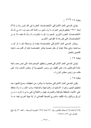 ‫)٩٤١(‬
                                                                ‫:‬           ‫ﻤﺎﺩﺓ ٦١‬
‫ﻴﺘﻭﻟﻰ ﺍﻟﻤﺩﻋﻲ ﺍﻟﻌﺎﻡ ﺍﻻﺸﺘﺭﺍﻜﻲ ﺍﻻﺨﺘﺼﺎﺼﺎﺕ ﺍﻟﻤﻘﺭﺭﺓ ﻓﻲ ﺍﻟﻘـﺎﻨﻭﻥ ﺭﻗـﻡ )٤٣(‬
‫ﻟﺴﻨﺔ ١٧٩١ ﺒﺘﻨﻅﻴﻡ ﻓﺭﺽ ﺍﻟﺤﺭﺍﺴـﺔ ﻭﺘـﺄﻤﻴﻥ ﺴـﻼﻤﺔ ﺍﻟﺸـﻌﺏ ﺒﻤـﺎ ﻓـﻲ ﺫﻟـﻙ‬
‫ﺍﻻﺨﺘﺼﺎﺼﺎﺕ ﺍﻟﻤﻘﺭﺭﺓ ﻟﻠﻭﺯﻴﺭ ﺍﻟﻤﻌﻬـﻭﺩ ﺇﻟﻴـﻪ ﺒﺎﻟﺤﺭﺍﺴـﺔ، ﻭﺫﻟـﻙ ﻓﻀـﻼ ﻋـﻥ‬
                                    ‫ﺍﻻﺨﺘﺼﺎﺼﺎﺕ ﺍﻟﺘﻲ ﺘﻘﺭﺭﻫﺎ ﻟﻪ ﺍﻟﻘﻭﺍﻨﻴﻥ ﺍﻷﺨﺭﻯ.‬
‫ﻭﻴﺒﺎﺸﺭ ﺍﻟﻤﺩﻋﻲ ﺍﻟﻌﺎﻡ ﺍﻻﺸﺘﺭﺍﻜﻲ ﺍﺨﺘﺼﺎﺼﺎﺘﻪ ﺒﻨﻔﺴﻪ ﺃﻭ ﺒﻭﺍﺴﻁﺔ ﻨﺎﺌﺒـﻪ ﺃﻭ ﺃﺤـﺩ‬
‫ﻤﺴﺎﻋﺩﻴﻪ، ﻭﻓﻲ ﺤﺎﻟﺔ ﻏﻴﺎﺒﻪ ﺃﻭ ﺨﻠﻭ ﻤﻨﺼﺒﻪ ﻴﺒﺎﺸﺭ ﺍﺨﺘﺼﺎﺼﻪ ﻨﺎﺌﺒﻪ ﺃﻭ ﺃﻗﺩﻡ ﻤﺴـﺎﻋﺩﻴﻪ‬
                                                                     ‫ﺍﻟﻘﺎﺌﻤﻴﻥ ﺒﺎﻟﻌﻤل.‬

                                                                        ‫ﻤﺎﺩﺓ ٧١ :‬
‫ﻴﺘﻭﻟﻰ ﺍﻟﻤﺩﻋﻲ ﺍﻟﻌﺎﻡ ﺍﻻﺸﺘﺭﺍﻜﻲ ﻓﺤﺹ ﻭﺘﺤﻘﻴﻕ ﺍﻟﻤﻭﻀﻭﻋﺎﺕ ﺍﻟﺘﻲ ﺘﻤﺱ ﻤﺼـﻠﺤﺔ‬
‫ﻋﺎﻤﺔ ﻟﻠﻤﻭﺍﻁﻨﻴﻥ ﺒﻨﺎﺀ ﻋﻠﻰ ﺘﻜﻠﻴﻑ ﻤﻥ ﺭﺌﻴﺱ ﺍﻟﺠﻤﻬﻭﺭﻴﺔ ﺃﻭ ﻤﺠﻠﺱ ﺍﻟﺸﻌﺏ ﺒﻨﺎﺀ ﻋﻠﻰ‬
                                                    ‫ﻁﻠﺏ ﻤﻥ ﺭﺌﻴﺱ ﻤﺠﻠﺱ ﺍﻟﻭﺯﺭﺍﺀ.‬

                                                                        ‫ﻤﺎﺩﺓ ٨١ :‬
‫ﻴﻜﻭﻥ ﻟﻠﻤﺩﻋﻲ ﺍﻟﻌﺎﻡ ﺍﻻﺸﺘﺭﺍﻜﻲ ﺒﻤﻨﺎﺴﺒﺔ ﻤﺎ ﻴﺒﺎﺸﺭﻩ ﻤﻥ ﺘﺤﻘﻴﻘﺎﺕ ﺴﻤﺎﻉ ﺍﻟﺸﻬﻭﺩ ﺒﻌﺩ‬
‫ﺘﺤﻠﻴﻔﻬﻡ ﺍﻟﻴﻤﻴﻥ ﻭﺇﺠﺭﺍﺀ ﺍﻻﺴﺘﺠﻭﺍﺏ ﻭﺍﻟﻤﻭﺍﺠﻬﺔ ﻭﺍﻟﻤﻌﺎﻴﻨﺔ، ﻭﻨﺩﺏ ﺍﻟﺨﺒـﺭﺍﺀ ﻭﺍﻟـﺘﺤﻔﻅ‬
‫ﻋﻠﻰ ﺍﻷﺸﻴﺎﺀ ﺍﻟﻤﺘﻌﻠﻘﺔ ﺒﺎﻟﻭﺍﻗﻌﺔ ﻭﺍﻟﺘﺼﺭﻑ ﻓﻴﻬﺎ، ﻭﺍﻻﻁﻼﻉ ﻋﻠﻰ ﻤﺎ ﻴﺭﺍﻩ ﻻﺯﻤـﺎ ﻤـﻥ‬
‫ﺃﻭﺭﺍﻕ ﻭﻭﺜﺎﺌﻕ، ﻭﻟﻪ ﺘﻜﻠﻴﻑ ﻤﺄﻤﻭﺭﻱ ﺍﻟﻀﺒﻁ ﺍﻟﻘﻀﺎﺌﻲ ﺃﻭ ﺃﻴﺔ ﺠﻬﺔ ﺃﺨﺭﻯ، ﻓﻴﻤﺎ ﻋـﺩﺍ‬




‫)٩٤١( ﺍﻟﻤﺎﺩﺓ )٦١( ﻤﻌﺩﻟﺔ ﺒﺎﻟﻘﺎﻨﻭﻥ ﺭﻗﻡ ١٢٢ ﻟﺴﻨﺔ ٤٩٩١ ﺍﻟﺠﺭﻴﺩﺓ ﺍﻟﺭﺴﻤﻴﺔ – ﺍﻟﻌﺩﺩ ٣٤ )ﺘـﺎﺒﻊ(‬
                                                        ‫ﺍﻟﺼﺎﺩﺭ ﻓﻲ ٧٢/٠١/٤٩٩١.‬

                                     ‫- ٧١٣ -‬
 