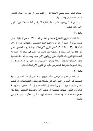 ‫ﺃﻋﻀﺎﺀ ﺍﻟﻨﻴﺎﺒﺔ ﺍﻟﻌﺎﻤﺔ ﺒﺠﻤﻊ ﺍﻻﺴﺘﺩﻻﻻﺕ، ﺃﻭ ﺍﻟﻘﻴﺎﻡ ﺒﻌﻤل ﺃﻭ ﺃﻜﺜﺭ ﻤﻥ ﺃﻋﻤﺎل ﺍﻟﺘﺤﻘﻴﻕ‬
                                                ‫ﻤﺎ ﻋﺩﺍ ﺍﻻﺴﺘﺠﻭﺍﺏ ﻭﺍﻟﻤﻭﺍﺠﻬﺔ.‬
‫ﻭﻴﺴﺭﻱ ﻓﻲ ﺸﺄﻥ ﺘﻐﺭﻴﻡ ﺍﻟﺸﻬﻭﺩ ﺤﻜﻡ ﺍﻟﻔﻘﺭﺓ ﺍﻟﺜﺎﻨﻴﺔ ﻤﻥ ﺍﻟﻤﺎﺩﺓ )٨٠٢( ﻤﻥ ﻗـﺎﻨﻭﻥ‬
                                                          ‫ﺍﻹﺠﺭﺍﺀﺍﺕ ﺍﻟﺠﻨﺎﺌﻴﺔ.‬

                                                                ‫ﻤﺎﺩﺓ ٩١ :‬
‫ﺇﺫﺍ ﺍﻗﺘﻀﺕ ﻀﺭﻭﺭﺓ ﺍﻟﺘﺤﻘﻴﻕ ﻀﺒﻁ ﺃﻭ ﺇﺤﻀﺎﺭ ﺃﺤـﺩ ﺍﻷﺸـﺨﺎﺹ ﺃﻭ ﺘﻔﺘﻴﺸـﻪ ﺃﻭ‬
‫ﺘﻔﺘﻴﺵ ﻤﻨﺯﻟﻪ ﺃﻭ ﺍﺘﺨﺎﺫ ﺃﻱ ﺇﺠﺭﺍﺀ ﻤﻥ ﺍﻹﺠﺭﺍﺀﺍﺕ ﺍﻟﻤﻨﺼﻭﺹ ﻋﻠﻴﻬﺎ ﻓﻲ ﺍﻟﻤـﻭﺍﺩ ٩١،‬
‫٤٩، ٥٩، ٦٢١، ٤٣١، ٦٠٢( ﻤﻥ ﻗﺎﻨﻭﻥ ﺍﻹﺠﺭﺍﺀﺍﺕ ﺍﻟﺠﻨﺎﺌﻴﺔ ﻭﺠﺏ ﺍﻟﺤﺼﻭل ﻋﻠﻰ‬
‫ﺃﻤﺭ ﺒﺫﻟﻙ ﻤﻥ ﺃﺤﺩ ﻤﺴﺘﺸﺎﺭﻱ ﻤﺤﻜﻤﺔ ﺍﻟﻘﻴﻡ ﺍﻟﻤﻨﺼﻭﺹ ﻋﻠﻴﻬﺎ ﻓﻲ ﺍﻟﻤﺎﺩﺓ )٧٢( ﺘﻨﺩﺒـﻪ‬
‫ﺍﻟﻤﺤﻜﻤﺔ ﻟﻬﺫﺍ ﻓﻲ ﺒﺩﺍﻴﺔ ﺘﺸﻜﻴﻠﻬﺎ ﻋﻠﻰ ﺃﻥ ﻴﻜﻭﻥ ﺍﻷﻤﺭ ﻤﺴﺒ ‪‬ﺎ ﻭﻤﺤـﺩﺩ ﺍﻟﻤـﺩﺓ ﺒﺎﻟﻨﺴـﺒﺔ‬
                        ‫ﺒ‬
‫ﻟﺘﻔﺘﻴﺵ ﺍﻟﻤﺴﺎﻜﻥ ﻭﻀﺒﻁ ﻭﻤﺭﺍﻗﺒﺔ ﻭﺴﺎﺌل ﺍﻻﺘﺼﺎل ﺍﻟﻤﺸﺎﺭ ﺇﻟﻴﻬﺎ ﻓﻲ ﺍﻟﻤﻭﺍﺩ ﺍﻟﻤﺫﻜﻭﺭﺓ،‬
          ‫ﻭﺫﻟﻙ ﻜﻠﻪ ﻭﻓ ﹰﺎ ﻟﻠﻀﻭﺍﺒﻁ ﺍﻟﻤﻨﺼﻭﺹ ﻋﻠﻴﻬﺎ ﻓﻲ ﻗﺎﻨﻭﻥ ﺍﻹﺠﺭﺍﺀﺍﺕ ﺍﻟﺠﻨﺎﺌﻴﺔ.‬
                                                             ‫ﻘ‬

                                                                 ‫ﻤﺎﺩﺓ ٠٢:‬
‫ﻋﻠﻰ ﺍﻟﻤﺩﻋﻲ ﺍﻟﻌﺎﻡ ﺍﻻﺸﺘﺭﺍﻜﻲ ﺇﺨﻁﺎﺭ ﺍﻟﻭﺯﻴﺭ ﺍﻟﻤﺨـﺘﺹ ﺃﻭ ﺍﻟﺴـﻠﻁﺔ ﺍﻟﺭﺌﺎﺴـﻴﺔ‬
‫ﺍﻟﻤﺨﺘﺼﺔ ﻗﺒل ﺍﻟﺒﺩﺀ ﻓﻲ ﺍﻹﺠﺭﺍﺀﺍﺕ ﺍﻟﺘﻲ ﻴﺘﺨﺫﻫﺎ ﻋﻨﺩ ﻤﺒﺎﺸﺭﺓ ﺍﺨﺘﺼﺎﺼﺎﺘﻪ، ﺇﺫﺍ ﺘﻌﻠﻘﺕ‬
‫ﺒﺈﺤﺩﻯ ﺠﻬﺎﺕ ﺍﻟﺠﻬﺎﺯ ﺍﻹﺩﺍﺭﻱ ﻟﻠﺩﻭﻟﺔ، ﺃﻭ ﺍﻟﻘﻁﺎﻉ ﺍﻟﻌﺎﻡ ﺃﻭ ﺍﻷﺸـﺨﺎﺹ ﺍﻻﻋﺘﺒﺎﺭﻴـﺔ‬
‫ﺍﻟﻌﺎﻤﺔ، ﺃﻭ ﺇﺨﻁﺎﺭ ﺍﻟﻬﻴﺌﺎﺕ ﺍﻟﻤﺨﺘﺼﺔ ﺇﺫﺍ ﺘﻌﻠﻘﺕ ﺍﻹﺠﺭﺍﺀﺍﺕ ﺒﺄﺤﺩ ﺃﻋﻀﺎﺌﻬﺎ، ﻭﺫﻟﻙ ﻜﻠﻪ‬
‫ﻤﻊ ﻤﺭﺍﻋﺎﺓ ﺍﻟﻀﻤﺎﻨﺎﺕ ﻭﺍﻟﺤﺼﺎﻨﺎﺕ ﻷﻋﻀﺎﺀ ﺍﻟﻬﻴﺌﺎﺕ ﺍﻟﺘﻲ ﺘـﻨﻅﻡ ﺸـﺌﻭﻨﻬﺎ ﻗـﻭﺍﻨﻴﻥ‬
                                                                     ‫ﺨﺎﺼﺔ.‬




                                 ‫- ٨١٣ -‬
 