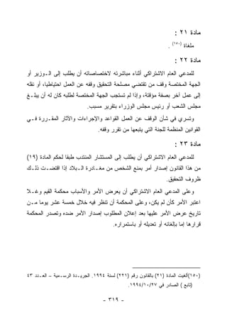 ‫ﻤﺎﺩﺓ ١٢ :‬
                                                                      ‫)٠٥١(‬
                                                                  ‫.‬           ‫ﻤﻠﻐﺎﺓ‬

                                                                       ‫ﻤﺎﺩﺓ ٢٢ :‬
‫ﻟﻠﻤﺩﻋﻲ ﺍﻟﻌﺎﻡ ﺍﻻﺸﺘﺭﺍﻜﻲ ﺃﺜﻨﺎﺀ ﻤﺒﺎﺸﺭﺘﻪ ﻻﺨﺘﺼﺎﺼﺎﺘﻪ ﺃﻥ ﻴﻁﻠﺏ ﺇﻟﻰ ﺍﻟـﻭﺯﻴﺭ ﺃﻭ‬
‫ﺍﻟﺠﻬﺔ ﺍﻟﻤﺨﺘﺼﺔ ﻭﻗﻑ ﻤﻥ ﺘﻘﺘﻀﻲ ﻤﺼﻠﺤﺔ ﺍﻟﺘﺤﻘﻴﻕ ﻭﻗﻔﻪ ﻋﻥ ﺍﻟﻌﻤل ﺍﺤﺘﻴﺎﻁ ‪‬ﺎ، ﺃﻭ ﻨﻘﻠﻪ‬
          ‫ﻴ‬
‫ﺇﻟﻰ ﻋﻤل ﺁﺨﺭ ﺒﺼﻔﺔ ﻤﺅﻗﺘﺔ، ﻭﺇﺫﺍ ﻟﻡ ﺘﺴﺘﺠﺏ ﺍﻟﺠﻬﺔ ﺍﻟﻤﺨﺘﺼﺔ ﻟﻁﻠﺒﻪ ﻜﺎﻥ ﻟﻪ ﺃﻥ ﻴﺒﻠـﻎ‬
                            ‫ﻤﺠﻠﺱ ﺍﻟﺸﻌﺏ ﺃﻭ ﺭﺌﻴﺱ ﻤﺠﻠﺱ ﺍﻟﻭﺯﺭﺍﺀ ﺒﺘﻘﺭﻴﺭ ﻤﺴﺒﺏ.‬
‫ﻭﺘﺴﺭﻱ ﻓﻲ ﺸﺄﻥ ﺍﻟﻭﻗﻑ ﻋﻥ ﺍﻟﻌﻤل ﺍﻟﻘﻭﺍﻋﺩ ﻭﺍﻹﺠﺭﺍﺀﺍﺕ ﻭﺍﻵﺜﺎﺭ ﺍﻟﻤﻘـﺭﺭﺓ ﻓـﻲ‬
                                 ‫ﺍﻟﻘﻭﺍﻨﻴﻥ ﺍﻟﻤﻨﻅﻤﺔ ﻟﻠﺠﻨﺔ ﺍﻟﺘﻲ ﻴﺘﺒﻌﻬﺎ ﻤﻥ ﺘﻘﺭﺭ ﻭﻗﻔﻪ.‬

                                                                       ‫ﻤﺎﺩﺓ ٣٢ :‬
‫ﻟﻠﻤﺩﻋﻲ ﺍﻟﻌﺎﻡ ﺍﻻﺸﺘﺭﺍﻜﻲ ﺃﻥ ﻴﻁﻠﺏ ﺇﻟﻰ ﺍﻟﻤﺴﺘﺸﺎﺭ ﺍﻟﻤﻨﺘﺩﺏ ﻁﺒ ﹰﺎ ﻟﺤﻜﻡ ﺍﻟﻤﺎﺩﺓ )٩١(‬
                  ‫ﻘ‬
‫ﻤﻥ ﻫﺫﺍ ﺍﻟﻘﺎﻨﻭﻥ ﺇﺼﺩﺍﺭ ﺃﻤﺭ ﺒﻤﻨﻊ ﺍﻟﺸﺨﺹ ﻤﻥ ﻤﻐـﺎﺩﺭﺓ ﺍﻟـﺒﻼﺩ ﺇﺫﺍ ﺍﻗﺘﻀـﺕ ﺫﻟـﻙ‬
                                                                 ‫ﻅﺭﻭﻑ ﺍﻟﺘﺤﻘﻴﻕ.‬
‫ﻭﻋﻠﻰ ﺍﻟﻤﺩﻋﻲ ﺍﻟﻌﺎﻡ ﺍﻻﺸﺘﺭﺍﻜﻲ ﺃﻥ ﻴﻌﺭﺽ ﺍﻷﻤﺭ ﻭﺍﻷﺴﺒﺎﺏ ﻤﺤﻜﻤﺔ ﺍﻟﻘﻴﻡ ﻭﻏـﻼ‬
‫ﺍﻋﺘﺒﺭ ﺍﻷﻤﺭ ﻜﺄﻥ ﻟﻡ ﻴﻜﻥ، ﻭﻋﻠﻰ ﺍﻟﻤﺤﻜﻤﺔ ﺃﻥ ﺘﻨﻅﺭ ﻓﻴﻪ ﺨﻼل ﺨﻤﺴﺔ ﻋﺸﺭ ﻴﻭ ‪‬ﺎ ﻤـﻥ‬
     ‫ﻤ‬
‫ﺘﺎﺭﻴﺦ ﻋﺭﺽ ﺍﻷﻤﺭ ﻋﻠﻴﻬﺎ ﺒﻌﺩ ﺇﻋﻼﻥ ﺍﻟﻤﻁﻠﻭﺏ ﺇﺼﺩﺍﺭ ﺍﻷﻤﺭ ﻀﺩﻩ ﻭﺘﺼﺩﺭ ﺍﻟﻤﺤﻜﻤﺔ‬
                                        ‫ﻗﺭﺍﺭﻫﺎ ﺇﻤﺎ ﺒﺈﻟﻐﺎﺌﻪ ﺃﻭ ﺘﻌﺩﻴﻠﻪ ﺃﻭ ﺒﺎﺴﺘﻤﺭﺍﺭﻩ.‬




‫)٠٥١(ﺃﻟﻐﻴﺕ ﺍﻟﻤﺎﺩﺓ )١٢( ﺒﺎﻟﻘﺎﻨﻭﻥ ﺭﻗﻡ )١٢٢( ﻟﺴﻨﺔ ٤٩٩١. ﺍﻟﺠﺭﻴـﺩﺓ ﺍﻟﺭﺴـﻤﻴﺔ – ﺍﻟﻌـﺩﺩ ٣٤‬
                                               ‫)ﺘﺎﺒﻊ ( ﺍﻟﺼﺎﺩﺭ ﻓﻲ ٧٢/٠١/٤٩٩١.‬

                                   ‫- ٩١٣ -‬
 