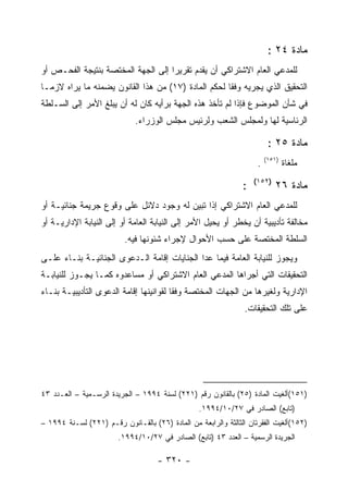 ‫ﻤﺎﺩﺓ ٤٢ :‬
‫ﻟﻠﻤﺩﻋﻲ ﺍﻟﻌﺎﻡ ﺍﻻﺸﺘﺭﺍﻜﻲ ﺃﻥ ﻴﻘﺩﻡ ﺘﻘﺭﻴ ‪‬ﺍ ﺇﻟﻰ ﺍﻟﺠﻬﺔ ﺍﻟﻤﺨﺘﺼﺔ ﺒﻨﺘﻴﺠﺔ ﺍﻟﻔﺤـﺹ ﺃﻭ‬
                                    ‫ﺭ‬
‫ﺍﻟﺘﺤﻘﻴﻕ ﺍﻟﺫﻱ ﻴﺠﺭﻴﻪ ﻭﻓ ﹰﺎ ﻟﺤﻜﻡ ﺍﻟﻤﺎﺩﺓ )٧١( ﻤﻥ ﻫﺫﺍ ﺍﻟﻘﺎﻨﻭﻥ ‪‬ﻀ ‪‬ﻨﻪ ﻤﺎ ﻴﺭﺍﻩ ﻻﺯﻤـﺎ‬
                ‫ﻴ ﻤ‬                                   ‫ﻘ‬
‫ﻓﻲ ﺸﺄﻥ ﺍﻟﻤﻭﻀﻭﻉ ﻓﺈﺫﺍ ﻟﻡ ﺘﺄﺨﺫ ﻫﺫﻩ ﺍﻟﺠﻬﺔ ﺒﺭﺃﻴﻪ ﻜﺎﻥ ﻟﻪ ﺃﻥ ﻴﺒﻠﻎ ﺍﻷﻤﺭ ﺇﻟﻰ ﺍﻟﺴـﻠﻁﺔ‬
                              ‫ﺍﻟﺭﺌﺎﺴﻴﺔ ﻟﻬﺎ ﻭﻟﻤﺠﻠﺱ ﺍﻟﺸﻌﺏ ﻭﻟﺭﺌﻴﺱ ﻤﺠﻠﺱ ﺍﻟﻭﺯﺭﺍﺀ.‬

                                                                          ‫ﻤﺎﺩﺓ ٥٢ :‬
                                                                         ‫)١٥١(‬
                                                                     ‫.‬           ‫ﻤﻠﻐﺎﺓ‬
                                                                    ‫)٢٥١(‬
                                                                ‫:‬           ‫ﻤﺎﺩﺓ ٦٢‬
‫ﻟﻠﻤﺩﻋﻲ ﺍﻟﻌﺎﻡ ﺍﻻﺸﺘﺭﺍﻜﻲ ﺇﺫﺍ ﺘﺒﻴﻥ ﻟﻪ ﻭﺠﻭﺩ ﺩﻻﺌل ﻋﻠﻰ ﻭﻗﻭﻉ ﺠﺭﻴﻤﺔ ﺠﻨﺎﺌﻴـﺔ ﺃﻭ‬
‫ﻤﺨﺎﻟﻔﺔ ﺘﺄﺩﻴﺒﻴﺔ ﺃﻥ ﻴﺨﻁﺭ ﺃﻭ ﻴﺤﻴل ﺍﻷﻤﺭ ﺇﻟﻰ ﺍﻟﻨﻴﺎﺒﺔ ﺍﻟﻌﺎﻤﺔ ﺃﻭ ﺇﻟﻰ ﺍﻟﻨﻴﺎﺒﺔ ﺍﻹﺩﺍﺭﻴـﺔ ﺃﻭ‬
                          ‫ﺍﻟﺴﻠﻁﺔ ﺍﻟﻤﺨﺘﺼﺔ ﻋﻠﻰ ﺤﺴﺏ ﺍﻷﺤﻭﺍل ﻹﺠﺭﺍﺀ ﺸﺌﻭﻨﻬﺎ ﻓﻴﻪ.‬
‫ﻭﻴﺠﻭﺯ ﻟﻠﻨﻴﺎﺒﺔ ﺍﻟﻌﺎﻤﺔ ﻓﻴﻤﺎ ﻋﺩﺍ ﺍﻟﺠﻨﺎﻴﺎﺕ ﺇﻗﺎﻤﺔ ﺍﻟـﺩﻋﻭﻯ ﺍﻟﺠﻨﺎﺌﻴـﺔ ﺒﻨـﺎﺀ ﻋﻠـﻰ‬
‫ﺍﻟﺘﺤﻘﻴﻘﺎﺕ ﺍﻟﺘﻲ ﺃﺠﺭﺍﻫﺎ ﺍﻟﻤﺩﻋﻲ ﺍﻟﻌﺎﻡ ﺍﻻﺸﺘﺭﺍﻜﻲ ﺃﻭ ﻤﺴﺎﻋﺩﻭﻩ ﻜﻤـﺎ ﻴﺠـﻭﺯ ﻟﻠﻨﻴﺎﺒـﺔ‬
‫ﺍﻹﺩﺍﺭﻴﺔ ﻭﻟﻐﻴﺭﻫﺎ ﻤﻥ ﺍﻟﺠﻬﺎﺕ ﺍﻟﻤﺨﺘﺼﺔ ﻭﻓ ﹰﺎ ﻟﻘﻭﺍﻨﻴﻨﻬﺎ ﺇﻗﺎﻤﺔ ﺍﻟﺩﻋﻭﻯ ﺍﻟﺘﺄﺩﻴﺒﻴـﺔ ﺒﻨـﺎﺀ‬
                                         ‫ﻘ‬
                                                                ‫ﻋﻠﻰ ﺘﻠﻙ ﺍﻟﺘﺤﻘﻴﻘﺎﺕ.‬




‫)١٥١(ﺃﻟﻐﻴﺕ ﺍﻟﻤﺎﺩﺓ )٥٢( ﺒﺎﻟﻘﺎﻨﻭﻥ ﺭﻗﻡ )١٢٢( ﻟﺴﻨﺔ ٤٩٩١ – ﺍﻟﺠﺭﻴﺩﺓ ﺍﻟﺭﺴـﻤﻴﺔ – ﺍﻟﻌـﺩﺩ ٣٤‬
                                                  ‫)ﺘﺎﺒﻊ( ﺍﻟﺼﺎﺩﺭ ﻓﻲ ٧٢/٠١/٤٩٩١.‬
‫)٢٥١(ﺃﻟﻐﻴﺕ ﺍﻟﻔﻘﺭﺘﺎﻥ ﺍﻟﺜﺎﻟﺜﺔ ﻭﺍﻟﺭﺍﺒﻌﺔ ﻤﻥ ﺍﻟﻤﺎﺩﺓ )٦٢( ﺒﺎﻟﻘـﺎﻨﻭﻥ ﺭﻗـﻡ )١٢٢( ﻟﺴـﻨﺔ ٤٩٩١ –‬
                        ‫ﺍﻟﺠﺭﻴﺩﺓ ﺍﻟﺭﺴﻤﻴﺔ – ﺍﻟﻌﺩﺩ ٣٤ )ﺘﺎﺒﻊ( ﺍﻟﺼﺎﺩﺭ ﻓﻲ ٧٢/٠١/٤٩٩١.‬

                                     ‫- ٠٢٣ -‬
 